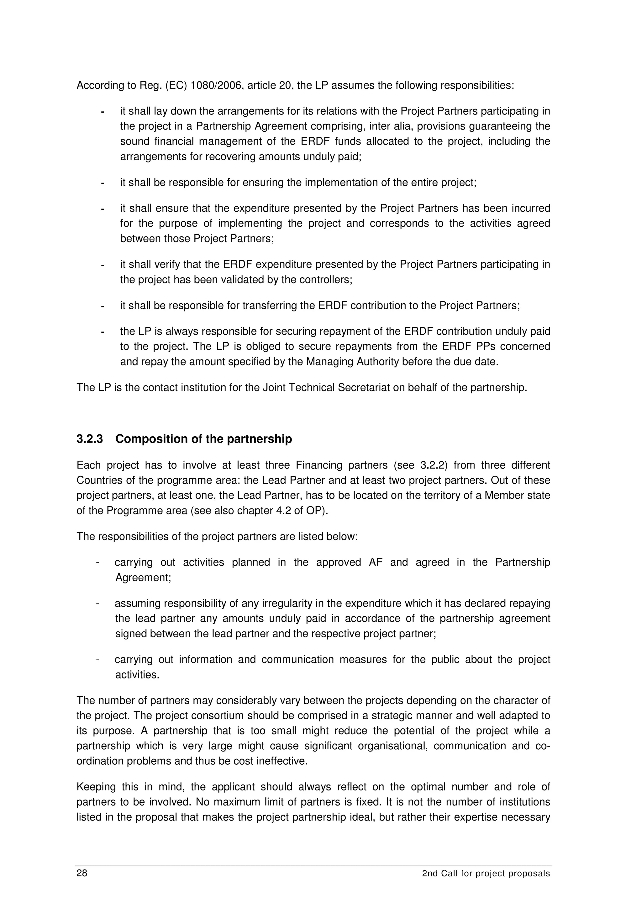 According to Reg. (EC) 1080/2006, article 20, the LP assumes the following responsibilities:

         -    it shall lay down the arrangements for its relations with the Project Partners participating in
              the project in a Partnership Agreement comprising, inter alia, provisions guaranteeing the
              sound financial management of the ERDF funds allocated to the project, including the
              arrangements for recovering amounts unduly paid;

         -    it shall be responsible for ensuring the implementation of the entire project;

         -    it shall ensure that the expenditure presented by the Project Partners has been incurred
              for the purpose of implementing the project and corresponds to the activities agreed
              between those Project Partners;

         -    it shall verify that the ERDF expenditure presented by the Project Partners participating in
              the project has been validated by the controllers;

         -    it shall be responsible for transferring the ERDF contribution to the Project Partners;

         -    the LP is always responsible for securing repayment of the ERDF contribution unduly paid
              to the project. The LP is obliged to secure repayments from the ERDF PPs concerned
              and repay the amount specified by the Managing Authority before the due date.

The LP is the contact institution for the Joint Technical Secretariat on behalf of the partnership.



3.2.3        Composition of the partnership

Each project has to involve at least three Financing partners (see 3.2.2) from three different
Countries of the programme area: the Lead Partner and at least two project partners. Out of these
project partners, at least one, the Lead Partner, has to be located on the territory of a Member state
of the Programme area (see also chapter 4.2 of OP).

The responsibilities of the project partners are listed below:

     -       carrying out activities planned in the approved AF and agreed in the Partnership
             Agreement;

     -       assuming responsibility of any irregularity in the expenditure which it has declared repaying
             the lead partner any amounts unduly paid in accordance of the partnership agreement
             signed between the lead partner and the respective project partner;

     -       carrying out information and communication measures for the public about the project
             activities.

The number of partners may considerably vary between the projects depending on the character of
the project. The project consortium should be comprised in a strategic manner and well adapted to
its purpose. A partnership that is too small might reduce the potential of the project while a
partnership which is very large might cause significant organisational, communication and co-
ordination problems and thus be cost ineffective.

Keeping this in mind, the applicant should always reflect on the optimal number and role of
partners to be involved. No maximum limit of partners is fixed. It is not the number of institutions
listed in the proposal that makes the project partnership ideal, but rather their expertise necessary




28                                                                              2nd Call for project proposals
 