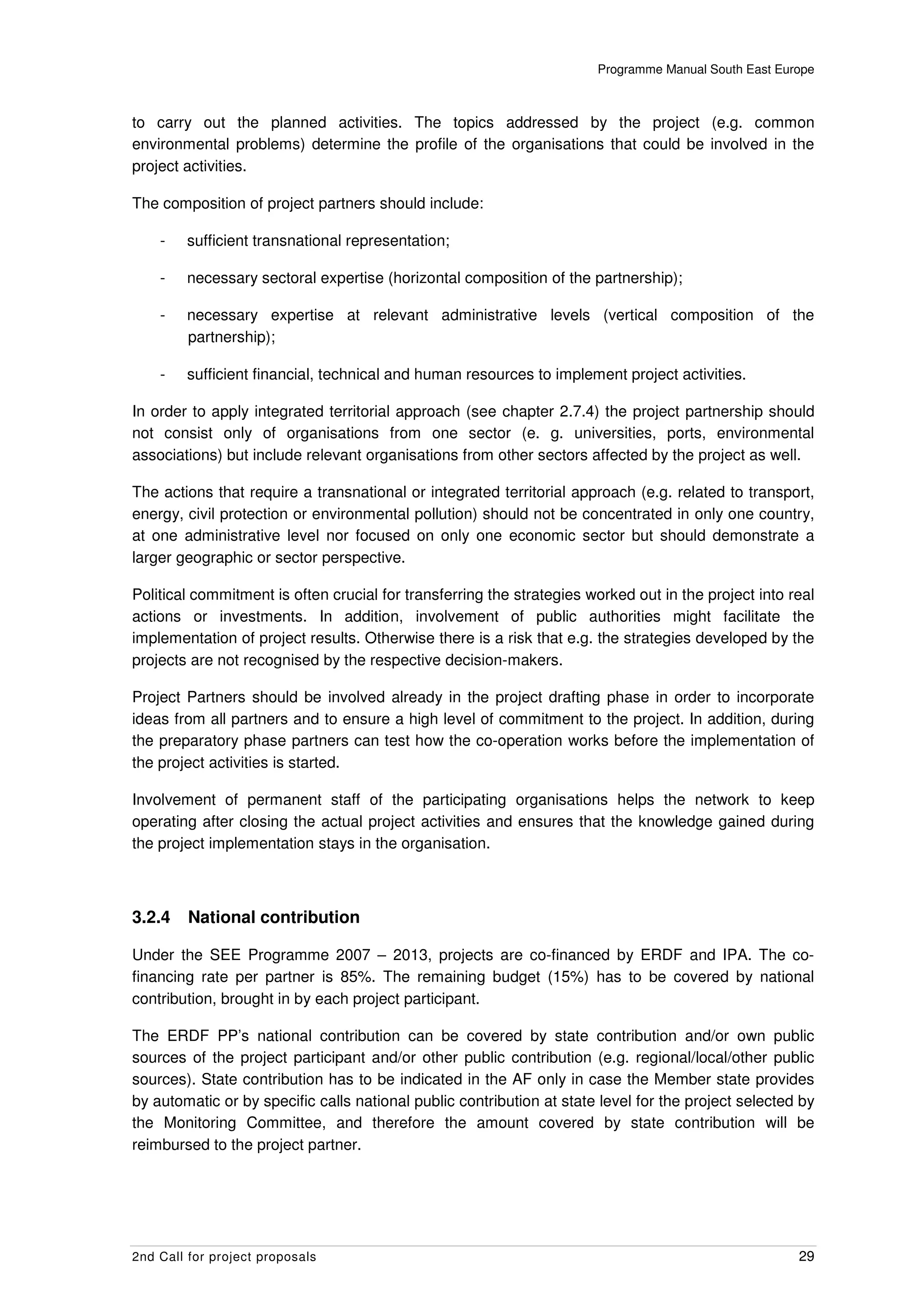 Programme Manual South East Europe



to carry out the planned activities. The topics addressed by the project (e.g. common
environmental problems) determine the profile of the organisations that could be involved in the
project activities.

The composition of project partners should include:

    -   sufficient transnational representation;

    -   necessary sectoral expertise (horizontal composition of the partnership);

    -   necessary expertise at relevant administrative levels (vertical composition of the
        partnership);

    -   sufficient financial, technical and human resources to implement project activities.

In order to apply integrated territorial approach (see chapter 2.7.4) the project partnership should
not consist only of organisations from one sector (e. g. universities, ports, environmental
associations) but include relevant organisations from other sectors affected by the project as well.

The actions that require a transnational or integrated territorial approach (e.g. related to transport,
energy, civil protection or environmental pollution) should not be concentrated in only one country,
at one administrative level nor focused on only one economic sector but should demonstrate a
larger geographic or sector perspective.

Political commitment is often crucial for transferring the strategies worked out in the project into real
actions or investments. In addition, involvement of public authorities might facilitate the
implementation of project results. Otherwise there is a risk that e.g. the strategies developed by the
projects are not recognised by the respective decision-makers.

Project Partners should be involved already in the project drafting phase in order to incorporate
ideas from all partners and to ensure a high level of commitment to the project. In addition, during
the preparatory phase partners can test how the co-operation works before the implementation of
the project activities is started.

Involvement of permanent staff of the participating organisations helps the network to keep
operating after closing the actual project activities and ensures that the knowledge gained during
the project implementation stays in the organisation.



3.2.4    National contribution

Under the SEE Programme 2007 – 2013, projects are co-financed by ERDF and IPA. The co-
financing rate per partner is 85%. The remaining budget (15%) has to be covered by national
contribution, brought in by each project participant.

The ERDF PP’s national contribution can be covered by state contribution and/or own public
sources of the project participant and/or other public contribution (e.g. regional/local/other public
sources). State contribution has to be indicated in the AF only in case the Member state provides
by automatic or by specific calls national public contribution at state level for the project selected by
the Monitoring Committee, and therefore the amount covered by state contribution will be
reimbursed to the project partner.




2nd Call for project proposals                                                                        29
 