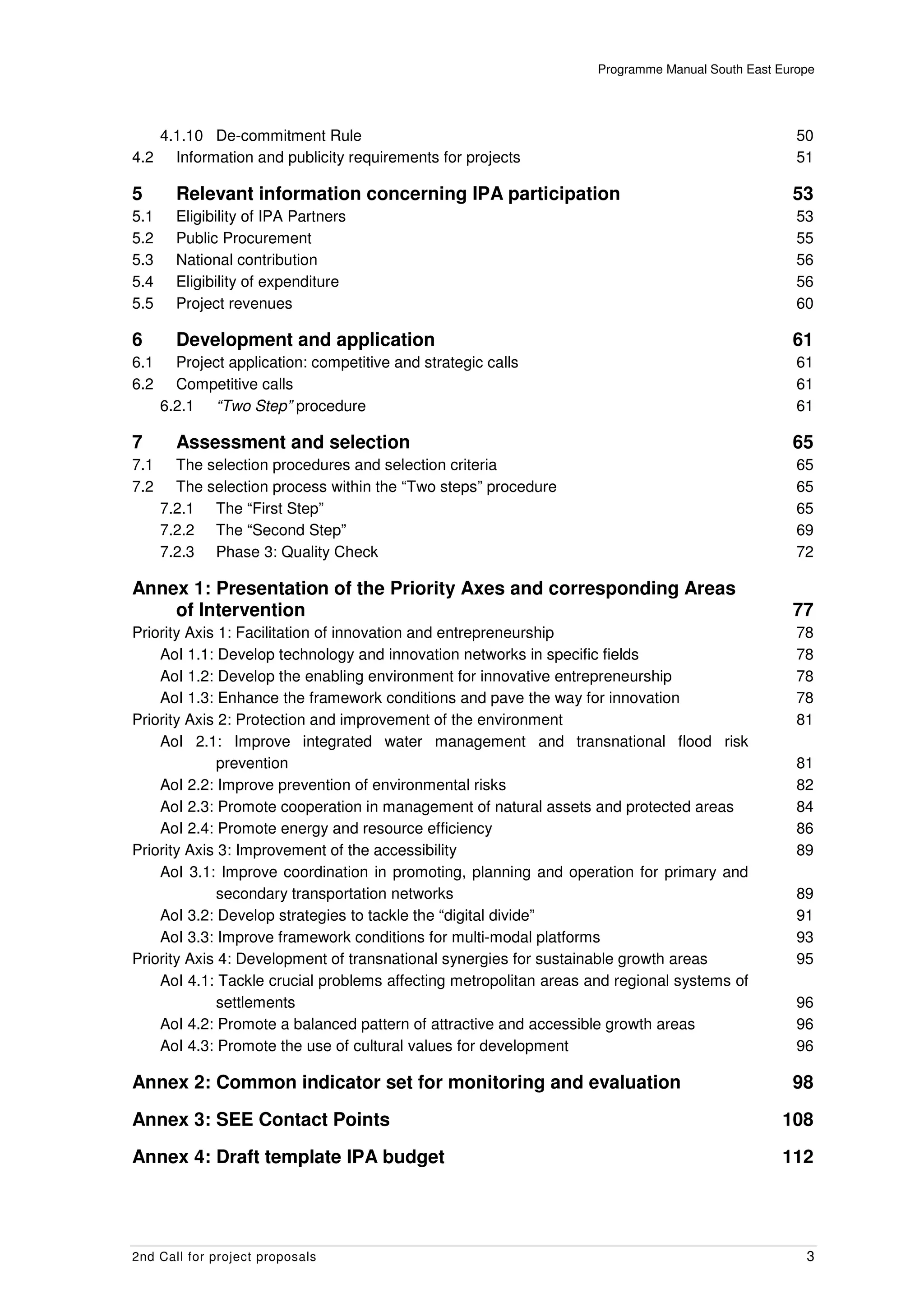 Programme Manual South East Europe




   4.1.10 De-commitment Rule                                                                      50
4.2 Information and publicity requirements for projects                                           51

5       Relevant information concerning IPA participation                                        53
5.1     Eligibility of IPA Partners                                                               53
5.2     Public Procurement                                                                        55
5.3     National contribution                                                                     56
5.4     Eligibility of expenditure                                                                56
5.5     Project revenues                                                                          60

6       Development and application                                                              61
6.1     Project application: competitive and strategic calls                                      61
6.2     Competitive calls                                                                         61
      6.2.1 “Two Step” procedure                                                                  61

7       Assessment and selection                                                                 65
7.1     The selection procedures and selection criteria                                           65
7.2     The selection process within the “Two steps” procedure                                    65
      7.2.1 The “First Step”                                                                      65
      7.2.2 The “Second Step”                                                                     69
      7.2.3 Phase 3: Quality Check                                                                72

Annex 1: Presentation of the Priority Axes and corresponding Areas
    of Intervention                                                                              77
Priority Axis 1: Facilitation of innovation and entrepreneurship                                  78
    AoI 1.1: Develop technology and innovation networks in specific fields                        78
    AoI 1.2: Develop the enabling environment for innovative entrepreneurship                     78
    AoI 1.3: Enhance the framework conditions and pave the way for innovation                     78
Priority Axis 2: Protection and improvement of the environment                                    81
    AoI 2.1: Improve integrated water management and transnational flood risk
             prevention                                                                           81
    AoI 2.2: Improve prevention of environmental risks                                            82
    AoI 2.3: Promote cooperation in management of natural assets and protected areas              84
    AoI 2.4: Promote energy and resource efficiency                                               86
Priority Axis 3: Improvement of the accessibility                                                 89
    AoI 3.1: Improve coordination in promoting, planning and operation for primary and
             secondary transportation networks                                                    89
    AoI 3.2: Develop strategies to tackle the “digital divide”                                    91
    AoI 3.3: Improve framework conditions for multi-modal platforms                               93
Priority Axis 4: Development of transnational synergies for sustainable growth areas              95
    AoI 4.1: Tackle crucial problems affecting metropolitan areas and regional systems of
             settlements                                                                          96
    AoI 4.2: Promote a balanced pattern of attractive and accessible growth areas                 96
    AoI 4.3: Promote the use of cultural values for development                                   96

Annex 2: Common indicator set for monitoring and evaluation                                      98

Annex 3: SEE Contact Points                                                                    108

Annex 4: Draft template IPA budget                                                             112




2nd Call for project proposals                                                                     3
 