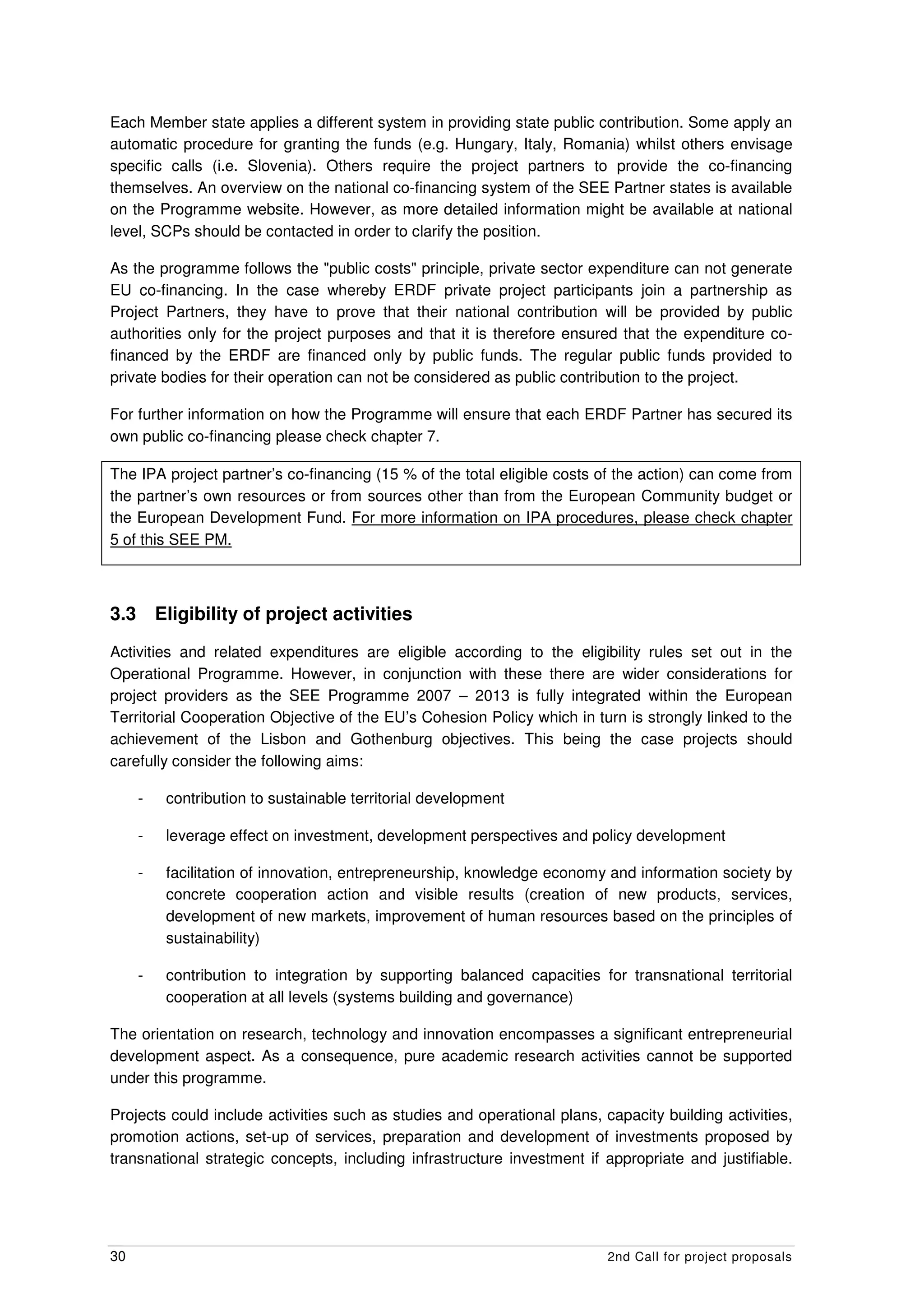 Each Member state applies a different system in providing state public contribution. Some apply an
automatic procedure for granting the funds (e.g. Hungary, Italy, Romania) whilst others envisage
specific calls (i.e. Slovenia). Others require the project partners to provide the co-financing
themselves. An overview on the national co-financing system of the SEE Partner states is available
on the Programme website. However, as more detailed information might be available at national
level, SCPs should be contacted in order to clarify the position.

As the programme follows the "public costs" principle, private sector expenditure can not generate
EU co-financing. In the case whereby ERDF private project participants join a partnership as
Project Partners, they have to prove that their national contribution will be provided by public
authorities only for the project purposes and that it is therefore ensured that the expenditure co-
financed by the ERDF are financed only by public funds. The regular public funds provided to
private bodies for their operation can not be considered as public contribution to the project.

For further information on how the Programme will ensure that each ERDF Partner has secured its
own public co-financing please check chapter 7.

The IPA project partner’s co-financing (15 % of the total eligible costs of the action) can come from
the partner’s own resources or from sources other than from the European Community budget or
the European Development Fund. For more information on IPA procedures, please check chapter
5 of this SEE PM.



3.3       Eligibility of project activities
Activities and related expenditures are eligible according to the eligibility rules set out in the
Operational Programme. However, in conjunction with these there are wider considerations for
project providers as the SEE Programme 2007 – 2013 is fully integrated within the European
Territorial Cooperation Objective of the EU’s Cohesion Policy which in turn is strongly linked to the
achievement of the Lisbon and Gothenburg objectives. This being the case projects should
carefully consider the following aims:

      -    contribution to sustainable territorial development

      -    leverage effect on investment, development perspectives and policy development

      -    facilitation of innovation, entrepreneurship, knowledge economy and information society by
           concrete cooperation action and visible results (creation of new products, services,
           development of new markets, improvement of human resources based on the principles of
           sustainability)

      -    contribution to integration by supporting balanced capacities for transnational territorial
           cooperation at all levels (systems building and governance)

The orientation on research, technology and innovation encompasses a significant entrepreneurial
development aspect. As a consequence, pure academic research activities cannot be supported
under this programme.

Projects could include activities such as studies and operational plans, capacity building activities,
promotion actions, set-up of services, preparation and development of investments proposed by
transnational strategic concepts, including infrastructure investment if appropriate and justifiable.




30                                                                         2nd Call for project proposals
 