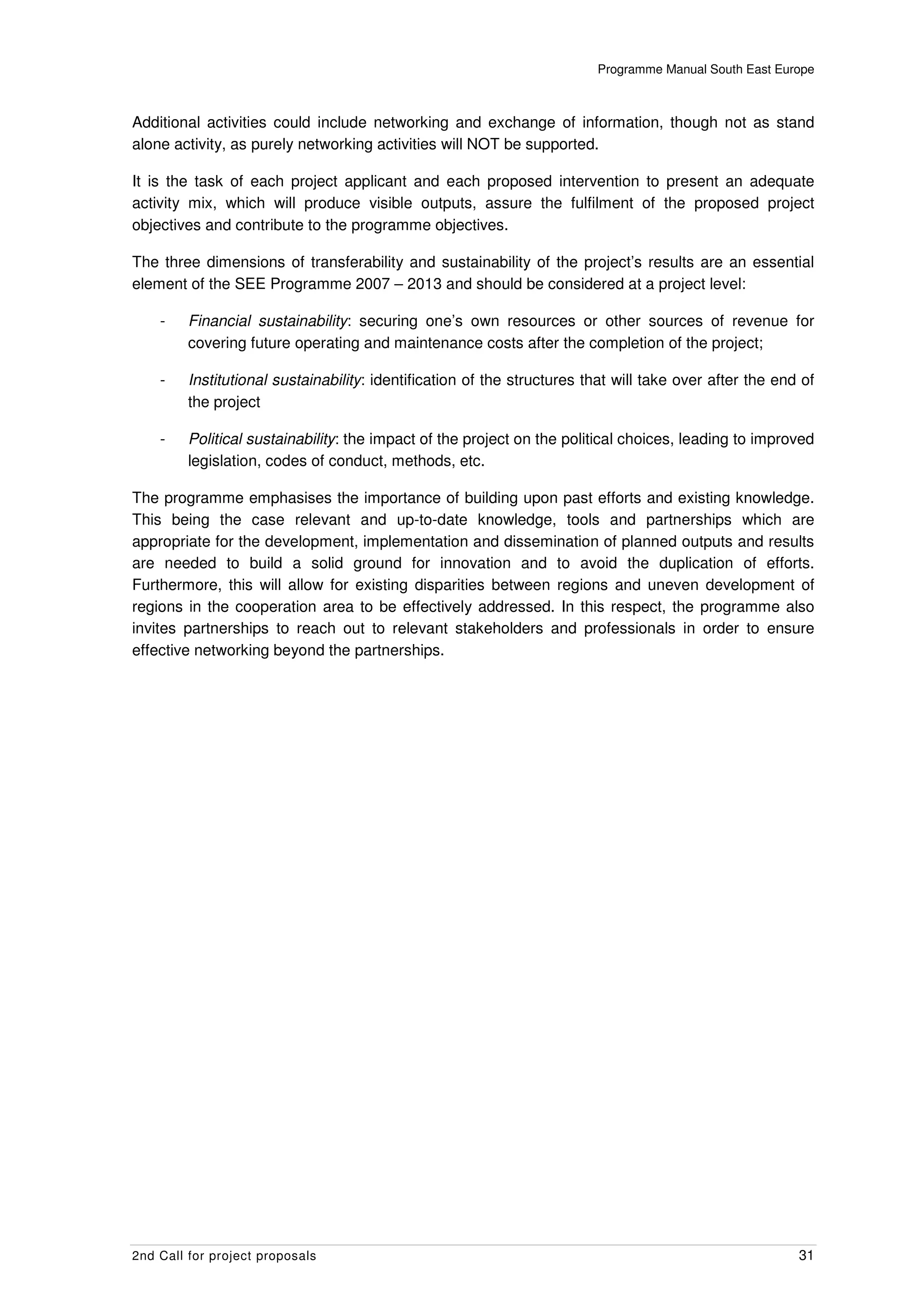 Programme Manual South East Europe



Additional activities could include networking and exchange of information, though not as stand
alone activity, as purely networking activities will NOT be supported.

It is the task of each project applicant and each proposed intervention to present an adequate
activity mix, which will produce visible outputs, assure the fulfilment of the proposed project
objectives and contribute to the programme objectives.

The three dimensions of transferability and sustainability of the project’s results are an essential
element of the SEE Programme 2007 – 2013 and should be considered at a project level:

    -    Financial sustainability: securing one’s own resources or other sources of revenue for
         covering future operating and maintenance costs after the completion of the project;

    -    Institutional sustainability: identification of the structures that will take over after the end of
         the project

    -    Political sustainability: the impact of the project on the political choices, leading to improved
         legislation, codes of conduct, methods, etc.

The programme emphasises the importance of building upon past efforts and existing knowledge.
This being the case relevant and up-to-date knowledge, tools and partnerships which are
appropriate for the development, implementation and dissemination of planned outputs and results
are needed to build a solid ground for innovation and to avoid the duplication of efforts.
Furthermore, this will allow for existing disparities between regions and uneven development of
regions in the cooperation area to be effectively addressed. In this respect, the programme also
invites partnerships to reach out to relevant stakeholders and professionals in order to ensure
effective networking beyond the partnerships.




2nd Call for project proposals                                                                           31
 