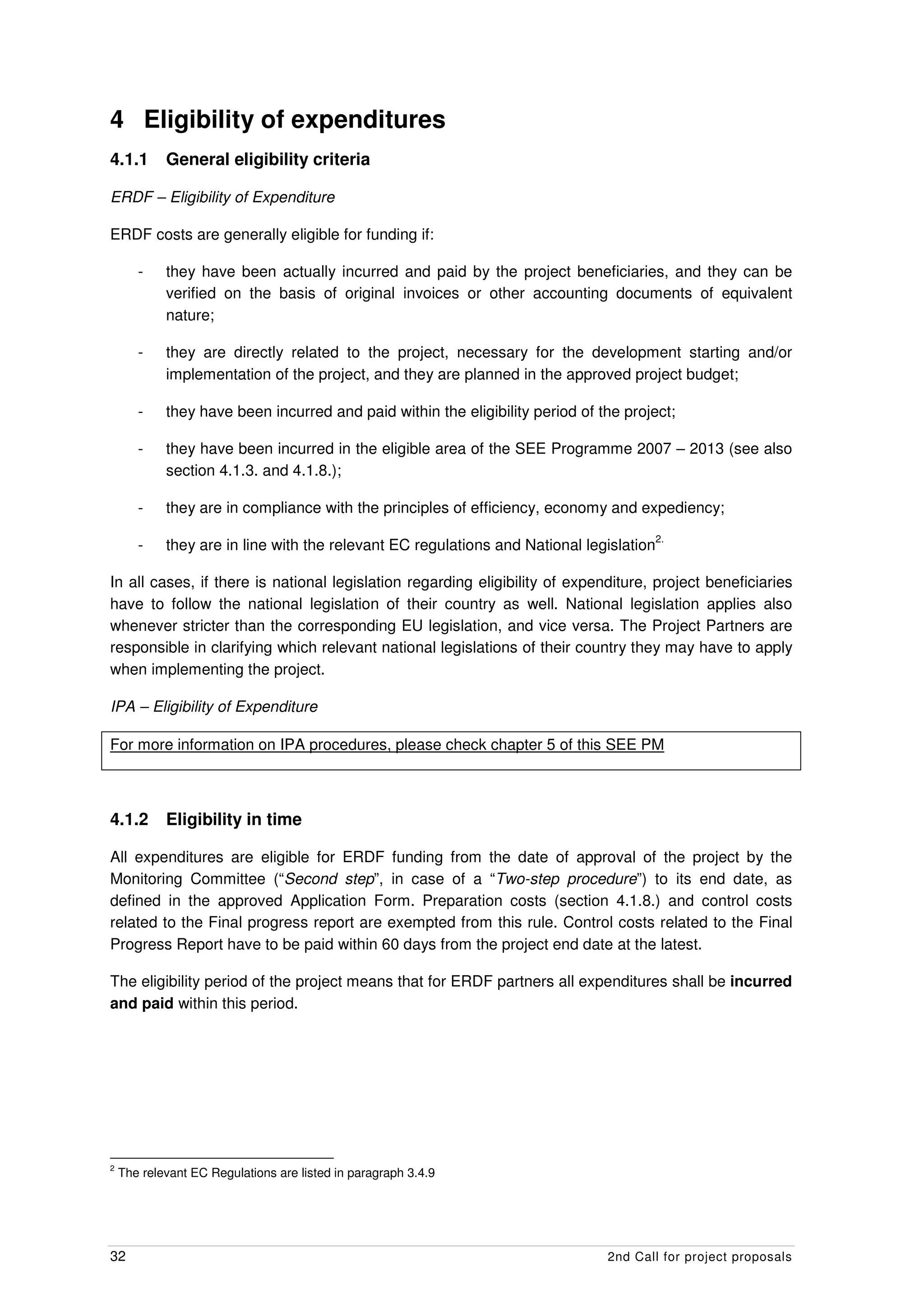 4 Eligibility of expenditures
4.1.1       General eligibility criteria

ERDF – Eligibility of Expenditure

ERDF costs are generally eligible for funding if:

       -    they have been actually incurred and paid by the project beneficiaries, and they can be
            verified on the basis of original invoices or other accounting documents of equivalent
            nature;

       -    they are directly related to the project, necessary for the development starting and/or
            implementation of the project, and they are planned in the approved project budget;

       -    they have been incurred and paid within the eligibility period of the project;

       -    they have been incurred in the eligible area of the SEE Programme 2007 – 2013 (see also
            section 4.1.3. and 4.1.8.);

       -    they are in compliance with the principles of efficiency, economy and expediency;
                                                                                         2.
       -    they are in line with the relevant EC regulations and National legislation

In all cases, if there is national legislation regarding eligibility of expenditure, project beneficiaries
have to follow the national legislation of their country as well. National legislation applies also
whenever stricter than the corresponding EU legislation, and vice versa. The Project Partners are
responsible in clarifying which relevant national legislations of their country they may have to apply
when implementing the project.

IPA – Eligibility of Expenditure

For more information on IPA procedures, please check chapter 5 of this SEE PM



4.1.2       Eligibility in time

All expenditures are eligible for ERDF funding from the date of approval of the project by the
Monitoring Committee (“Second step”, in case of a “Two-step procedure”) to its end date, as
defined in the approved Application Form. Preparation costs (section 4.1.8.) and control costs
related to the Final progress report are exempted from this rule. Control costs related to the Final
Progress Report have to be paid within 60 days from the project end date at the latest.

The eligibility period of the project means that for ERDF partners all expenditures shall be incurred
and paid within this period.




2
    The relevant EC Regulations are listed in paragraph 3.4.9




32                                                                             2nd Call for project proposals
 
