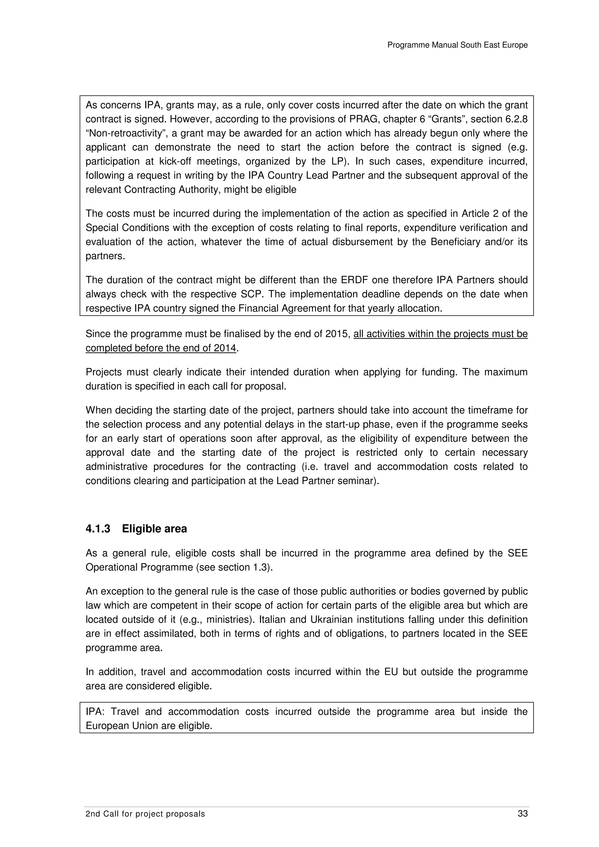 Programme Manual South East Europe




As concerns IPA, grants may, as a rule, only cover costs incurred after the date on which the grant
contract is signed. However, according to the provisions of PRAG, chapter 6 “Grants”, section 6.2.8
“Non-retroactivity”, a grant may be awarded for an action which has already begun only where the
applicant can demonstrate the need to start the action before the contract is signed (e.g.
participation at kick-off meetings, organized by the LP). In such cases, expenditure incurred,
following a request in writing by the IPA Country Lead Partner and the subsequent approval of the
relevant Contracting Authority, might be eligible

The costs must be incurred during the implementation of the action as specified in Article 2 of the
Special Conditions with the exception of costs relating to final reports, expenditure verification and
evaluation of the action, whatever the time of actual disbursement by the Beneficiary and/or its
partners.

The duration of the contract might be different than the ERDF one therefore IPA Partners should
always check with the respective SCP. The implementation deadline depends on the date when
respective IPA country signed the Financial Agreement for that yearly allocation.

Since the programme must be finalised by the end of 2015, all activities within the projects must be
completed before the end of 2014.

Projects must clearly indicate their intended duration when applying for funding. The maximum
duration is specified in each call for proposal.

When deciding the starting date of the project, partners should take into account the timeframe for
the selection process and any potential delays in the start-up phase, even if the programme seeks
for an early start of operations soon after approval, as the eligibility of expenditure between the
approval date and the starting date of the project is restricted only to certain necessary
administrative procedures for the contracting (i.e. travel and accommodation costs related to
conditions clearing and participation at the Lead Partner seminar).



4.1.3    Eligible area

As a general rule, eligible costs shall be incurred in the programme area defined by the SEE
Operational Programme (see section 1.3).

An exception to the general rule is the case of those public authorities or bodies governed by public
law which are competent in their scope of action for certain parts of the eligible area but which are
located outside of it (e.g., ministries). Italian and Ukrainian institutions falling under this definition
are in effect assimilated, both in terms of rights and of obligations, to partners located in the SEE
programme area.

In addition, travel and accommodation costs incurred within the EU but outside the programme
area are considered eligible.

IPA: Travel and accommodation costs incurred outside the programme area but inside the
European Union are eligible.




2nd Call for project proposals                                                                         33
 
