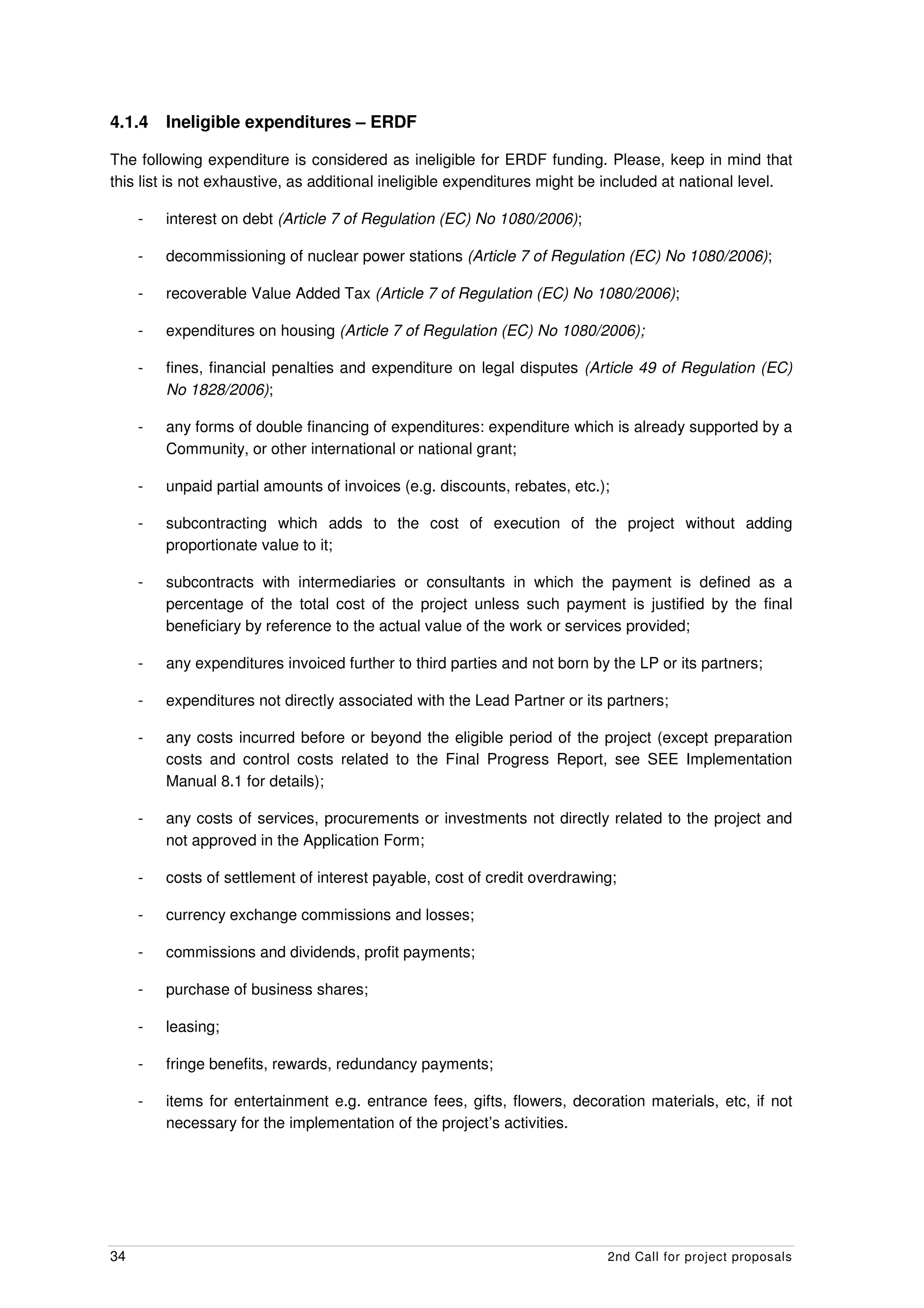 4.1.4    Ineligible expenditures – ERDF

The following expenditure is considered as ineligible for ERDF funding. Please, keep in mind that
this list is not exhaustive, as additional ineligible expenditures might be included at national level.

     -   interest on debt (Article 7 of Regulation (EC) No 1080/2006);

     -   decommissioning of nuclear power stations (Article 7 of Regulation (EC) No 1080/2006);

     -   recoverable Value Added Tax (Article 7 of Regulation (EC) No 1080/2006);

     -   expenditures on housing (Article 7 of Regulation (EC) No 1080/2006);

     -   fines, financial penalties and expenditure on legal disputes (Article 49 of Regulation (EC)
         No 1828/2006);

     -   any forms of double financing of expenditures: expenditure which is already supported by a
         Community, or other international or national grant;

     -   unpaid partial amounts of invoices (e.g. discounts, rebates, etc.);

     -   subcontracting which adds to the cost of execution of the project without adding
         proportionate value to it;

     -   subcontracts with intermediaries or consultants in which the payment is defined as a
         percentage of the total cost of the project unless such payment is justified by the final
         beneficiary by reference to the actual value of the work or services provided;

     -   any expenditures invoiced further to third parties and not born by the LP or its partners;

     -   expenditures not directly associated with the Lead Partner or its partners;

     -   any costs incurred before or beyond the eligible period of the project (except preparation
         costs and control costs related to the Final Progress Report, see SEE Implementation
         Manual 8.1 for details);

     -   any costs of services, procurements or investments not directly related to the project and
         not approved in the Application Form;

     -   costs of settlement of interest payable, cost of credit overdrawing;

     -   currency exchange commissions and losses;

     -   commissions and dividends, profit payments;

     -   purchase of business shares;

     -   leasing;

     -   fringe benefits, rewards, redundancy payments;

     -   items for entertainment e.g. entrance fees, gifts, flowers, decoration materials, etc, if not
         necessary for the implementation of the project’s activities.




34                                                                         2nd Call for project proposals
 