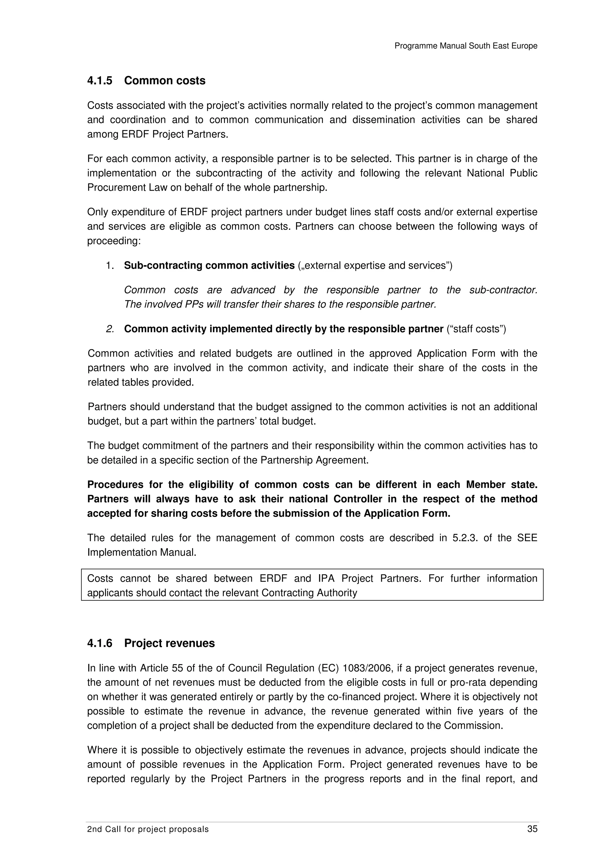 Programme Manual South East Europe



4.1.5    Common costs

Costs associated with the project’s activities normally related to the project’s common management
and coordination and to common communication and dissemination activities can be shared
among ERDF Project Partners.

For each common activity, a responsible partner is to be selected. This partner is in charge of the
implementation or the subcontracting of the activity and following the relevant National Public
Procurement Law on behalf of the whole partnership.

Only expenditure of ERDF project partners under budget lines staff costs and/or external expertise
and services are eligible as common costs. Partners can choose between the following ways of
proceeding:

    1. Sub-contracting common activities („external expertise and services”)

        Common costs are advanced by the responsible partner to the sub-contractor.
        The involved PPs will transfer their shares to the responsible partner.

    2. Common activity implemented directly by the responsible partner (“staff costs”)

Common activities and related budgets are outlined in the approved Application Form with the
partners who are involved in the common activity, and indicate their share of the costs in the
related tables provided.

Partners should understand that the budget assigned to the common activities is not an additional
budget, but a part within the partners’ total budget.

The budget commitment of the partners and their responsibility within the common activities has to
be detailed in a specific section of the Partnership Agreement.

Procedures for the eligibility of common costs can be different in each Member state.
Partners will always have to ask their national Controller in the respect of the method
accepted for sharing costs before the submission of the Application Form.

The detailed rules for the management of common costs are described in 5.2.3. of the SEE
Implementation Manual.

Costs cannot be shared between ERDF and IPA Project Partners. For further information
applicants should contact the relevant Contracting Authority



4.1.6    Project revenues

In line with Article 55 of the of Council Regulation (EC) 1083/2006, if a project generates revenue,
the amount of net revenues must be deducted from the eligible costs in full or pro-rata depending
on whether it was generated entirely or partly by the co-financed project. Where it is objectively not
possible to estimate the revenue in advance, the revenue generated within five years of the
completion of a project shall be deducted from the expenditure declared to the Commission.

Where it is possible to objectively estimate the revenues in advance, projects should indicate the
amount of possible revenues in the Application Form. Project generated revenues have to be
reported regularly by the Project Partners in the progress reports and in the final report, and



2nd Call for project proposals                                                                      35
 