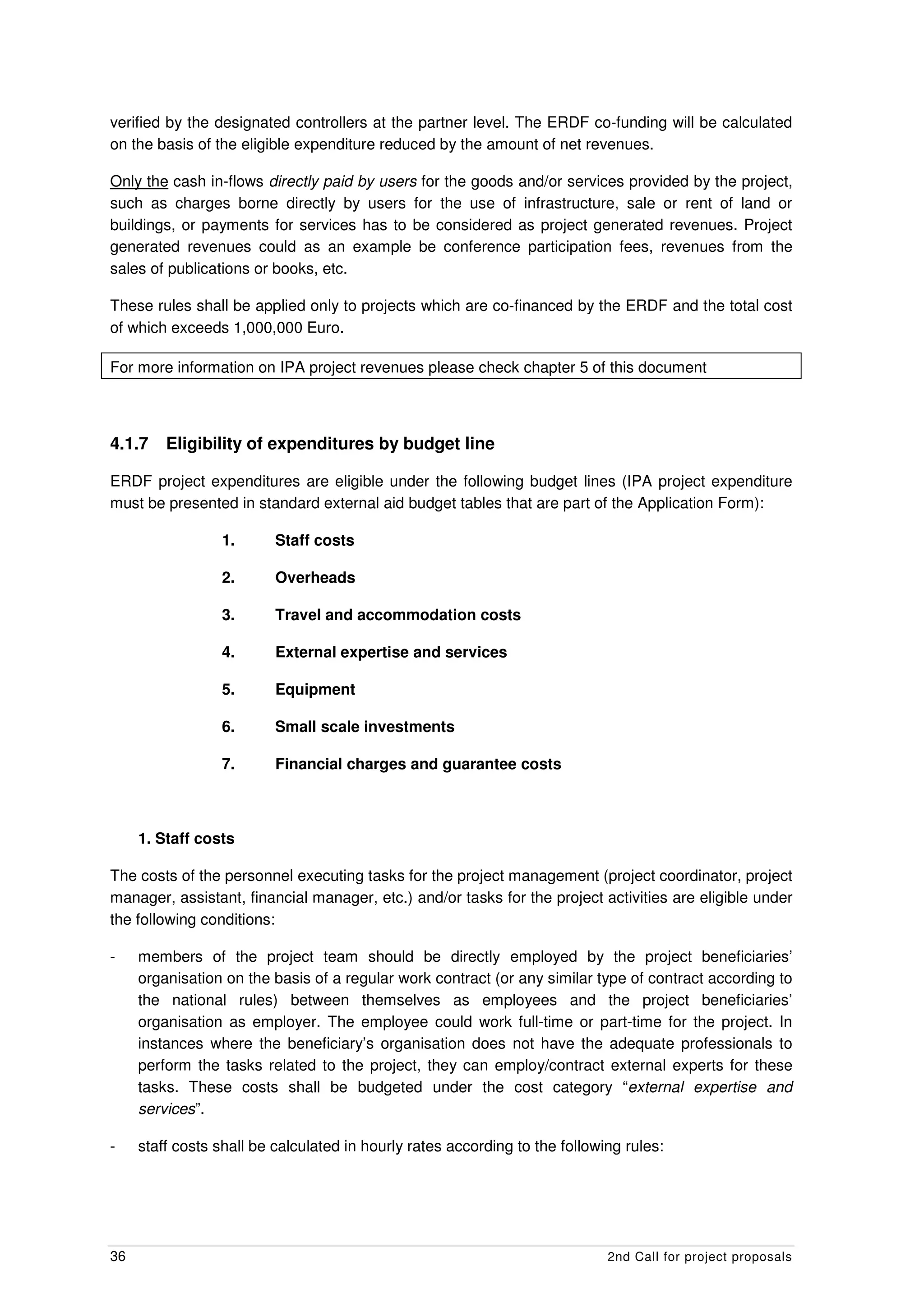 verified by the designated controllers at the partner level. The ERDF co-funding will be calculated
on the basis of the eligible expenditure reduced by the amount of net revenues.

Only the cash in-flows directly paid by users for the goods and/or services provided by the project,
such as charges borne directly by users for the use of infrastructure, sale or rent of land or
buildings, or payments for services has to be considered as project generated revenues. Project
generated revenues could as an example be conference participation fees, revenues from the
sales of publications or books, etc.

These rules shall be applied only to projects which are co-financed by the ERDF and the total cost
of which exceeds 1,000,000 Euro.

For more information on IPA project revenues please check chapter 5 of this document



4.1.7    Eligibility of expenditures by budget line

ERDF project expenditures are eligible under the following budget lines (IPA project expenditure
must be presented in standard external aid budget tables that are part of the Application Form):

                 1.       Staff costs

                 2.       Overheads

                 3.       Travel and accommodation costs

                 4.       External expertise and services

                 5.       Equipment

                 6.       Small scale investments

                 7.       Financial charges and guarantee costs



     1. Staff costs

The costs of the personnel executing tasks for the project management (project coordinator, project
manager, assistant, financial manager, etc.) and/or tasks for the project activities are eligible under
the following conditions:

-    members of the project team should be directly employed by the project beneficiaries’
     organisation on the basis of a regular work contract (or any similar type of contract according to
     the national rules) between themselves as employees and the project beneficiaries’
     organisation as employer. The employee could work full-time or part-time for the project. In
     instances where the beneficiary’s organisation does not have the adequate professionals to
     perform the tasks related to the project, they can employ/contract external experts for these
     tasks. These costs shall be budgeted under the cost category “external expertise and
     services”.

-    staff costs shall be calculated in hourly rates according to the following rules:




36                                                                           2nd Call for project proposals
 