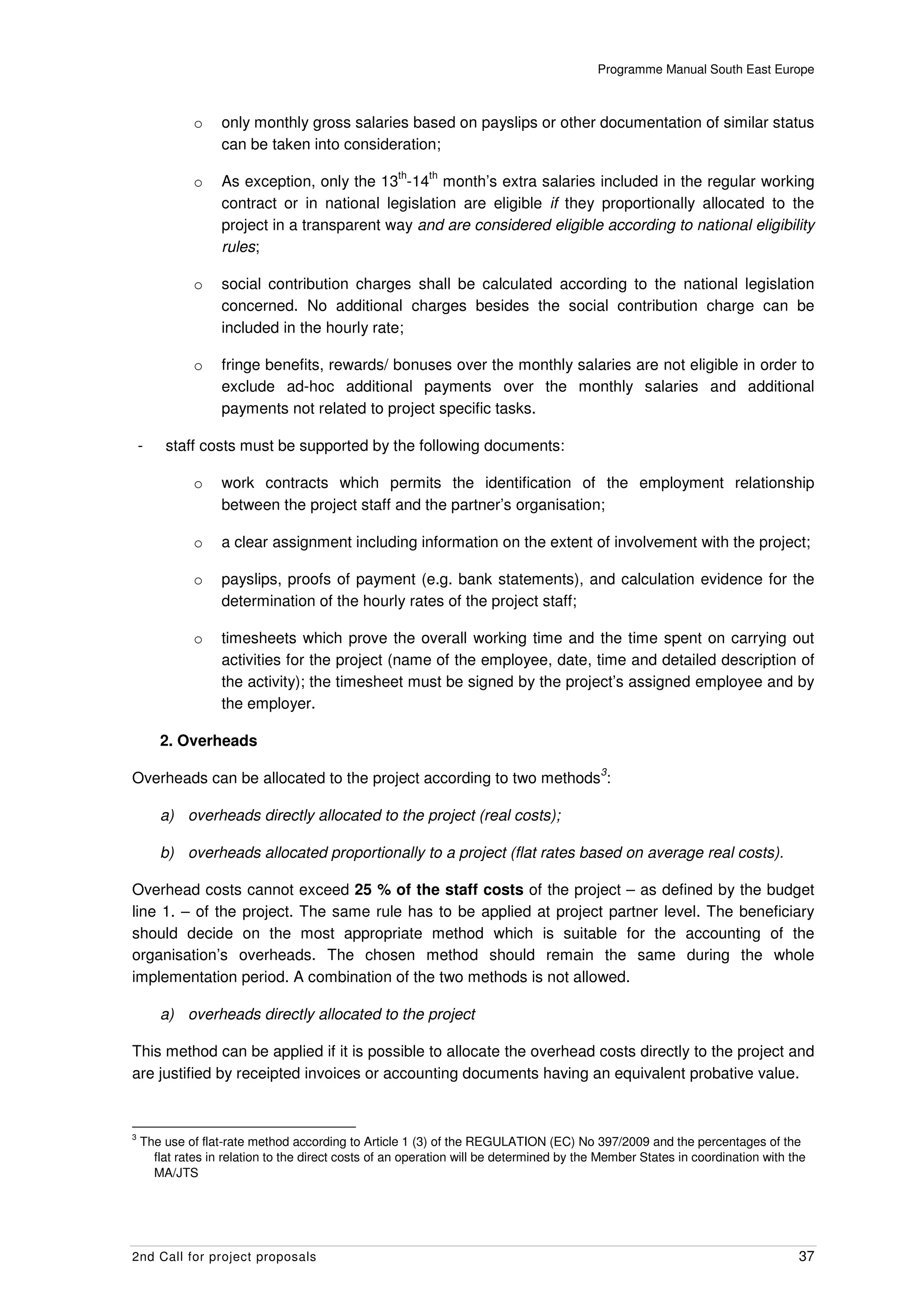 Programme Manual South East Europe



              o    only monthly gross salaries based on payslips or other documentation of similar status
                   can be taken into consideration;
                                                    th    th
              o    As exception, only the 13 -14 month’s extra salaries included in the regular working
                   contract or in national legislation are eligible if they proportionally allocated to the
                   project in a transparent way and are considered eligible according to national eligibility
                   rules;

              o    social contribution charges shall be calculated according to the national legislation
                   concerned. No additional charges besides the social contribution charge can be
                   included in the hourly rate;

              o    fringe benefits, rewards/ bonuses over the monthly salaries are not eligible in order to
                   exclude ad-hoc additional payments over the monthly salaries and additional
                   payments not related to project specific tasks.

    -   staff costs must be supported by the following documents:

              o    work contracts which permits the identification of the employment relationship
                   between the project staff and the partner’s organisation;

              o    a clear assignment including information on the extent of involvement with the project;

              o    payslips, proofs of payment (e.g. bank statements), and calculation evidence for the
                   determination of the hourly rates of the project staff;

              o    timesheets which prove the overall working time and the time spent on carrying out
                   activities for the project (name of the employee, date, time and detailed description of
                   the activity); the timesheet must be signed by the project’s assigned employee and by
                   the employer.

        2. Overheads
                                                                                          3
Overheads can be allocated to the project according to two methods :

        a) overheads directly allocated to the project (real costs);

        b) overheads allocated proportionally to a project (flat rates based on average real costs).

Overhead costs cannot exceed 25 % of the staff costs of the project – as defined by the budget
line 1. – of the project. The same rule has to be applied at project partner level. The beneficiary
should decide on the most appropriate method which is suitable for the accounting of the
organisation’s overheads. The chosen method should remain the same during the whole
implementation period. A combination of the two methods is not allowed.

        a) overheads directly allocated to the project

This method can be applied if it is possible to allocate the overhead costs directly to the project and
are justified by receipted invoices or accounting documents having an equivalent probative value.


3
    The use of flat-rate method according to Article 1 (3) of the REGULATION (EC) No 397/2009 and the percentages of the
      flat rates in relation to the direct costs of an operation will be determined by the Member States in coordination with the
      MA/JTS




2nd Call for project proposals                                                                                                 37
 