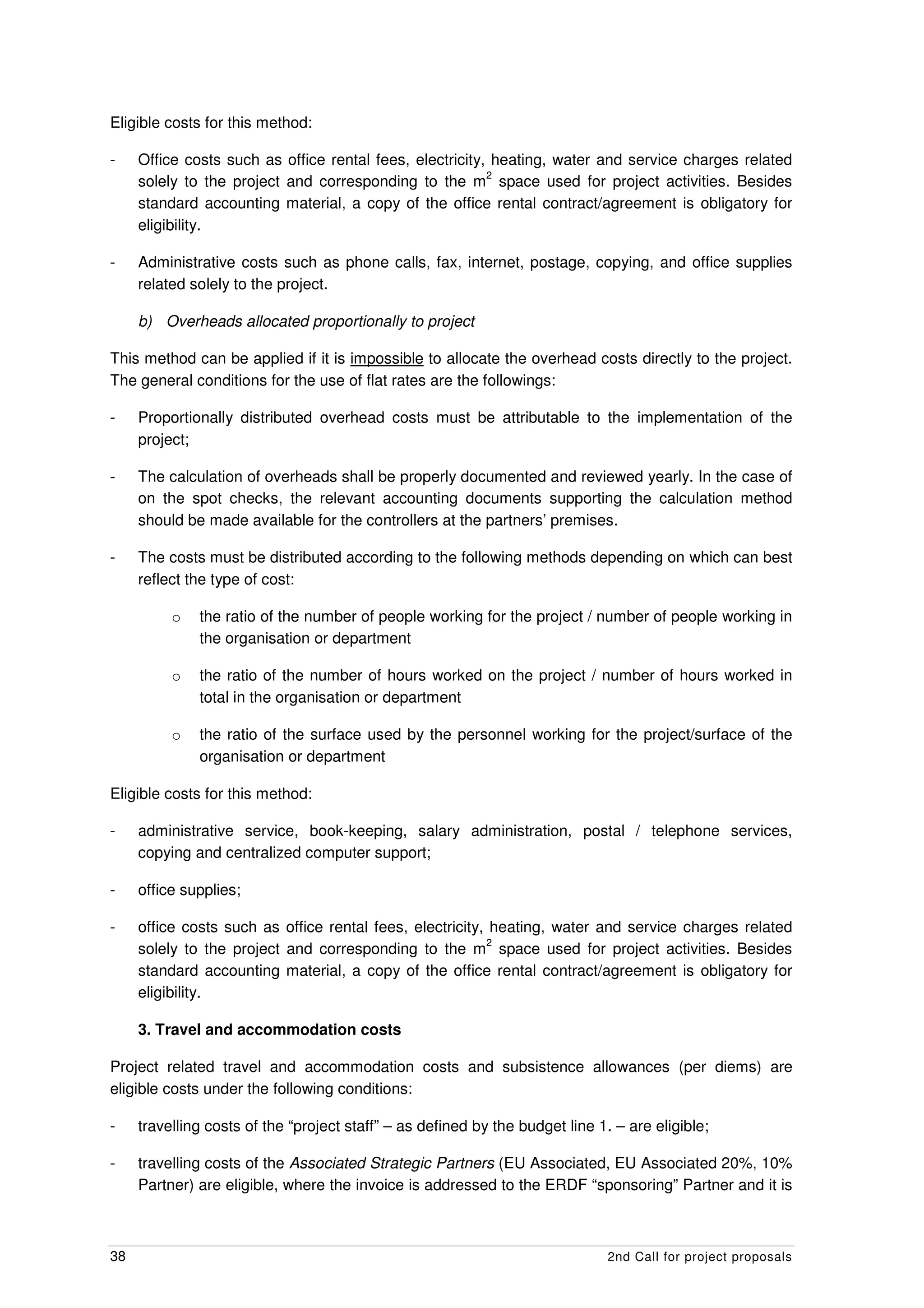 Eligible costs for this method:

-    Office costs such as office rental fees, electricity, heating, water and service charges related
                                                          2
     solely to the project and corresponding to the m space used for project activities. Besides
     standard accounting material, a copy of the office rental contract/agreement is obligatory for
     eligibility.

-    Administrative costs such as phone calls, fax, internet, postage, copying, and office supplies
     related solely to the project.

     b) Overheads allocated proportionally to project

This method can be applied if it is impossible to allocate the overhead costs directly to the project.
The general conditions for the use of flat rates are the followings:

-    Proportionally distributed overhead costs must be attributable to the implementation of the
     project;

-    The calculation of overheads shall be properly documented and reviewed yearly. In the case of
     on the spot checks, the relevant accounting documents supporting the calculation method
     should be made available for the controllers at the partners’ premises.

-    The costs must be distributed according to the following methods depending on which can best
     reflect the type of cost:

          o   the ratio of the number of people working for the project / number of people working in
              the organisation or department

          o   the ratio of the number of hours worked on the project / number of hours worked in
              total in the organisation or department

          o   the ratio of the surface used by the personnel working for the project/surface of the
              organisation or department

Eligible costs for this method:

-    administrative service, book-keeping, salary administration, postal / telephone services,
     copying and centralized computer support;

-    office supplies;

-    office costs such as office rental fees, electricity, heating, water and service charges related
                                                          2
     solely to the project and corresponding to the m space used for project activities. Besides
     standard accounting material, a copy of the office rental contract/agreement is obligatory for
     eligibility.

     3. Travel and accommodation costs

Project related travel and accommodation costs and subsistence allowances (per diems) are
eligible costs under the following conditions:

-    travelling costs of the “project staff” – as defined by the budget line 1. – are eligible;

-    travelling costs of the Associated Strategic Partners (EU Associated, EU Associated 20%, 10%
     Partner) are eligible, where the invoice is addressed to the ERDF “sponsoring” Partner and it is



38                                                                             2nd Call for project proposals
 