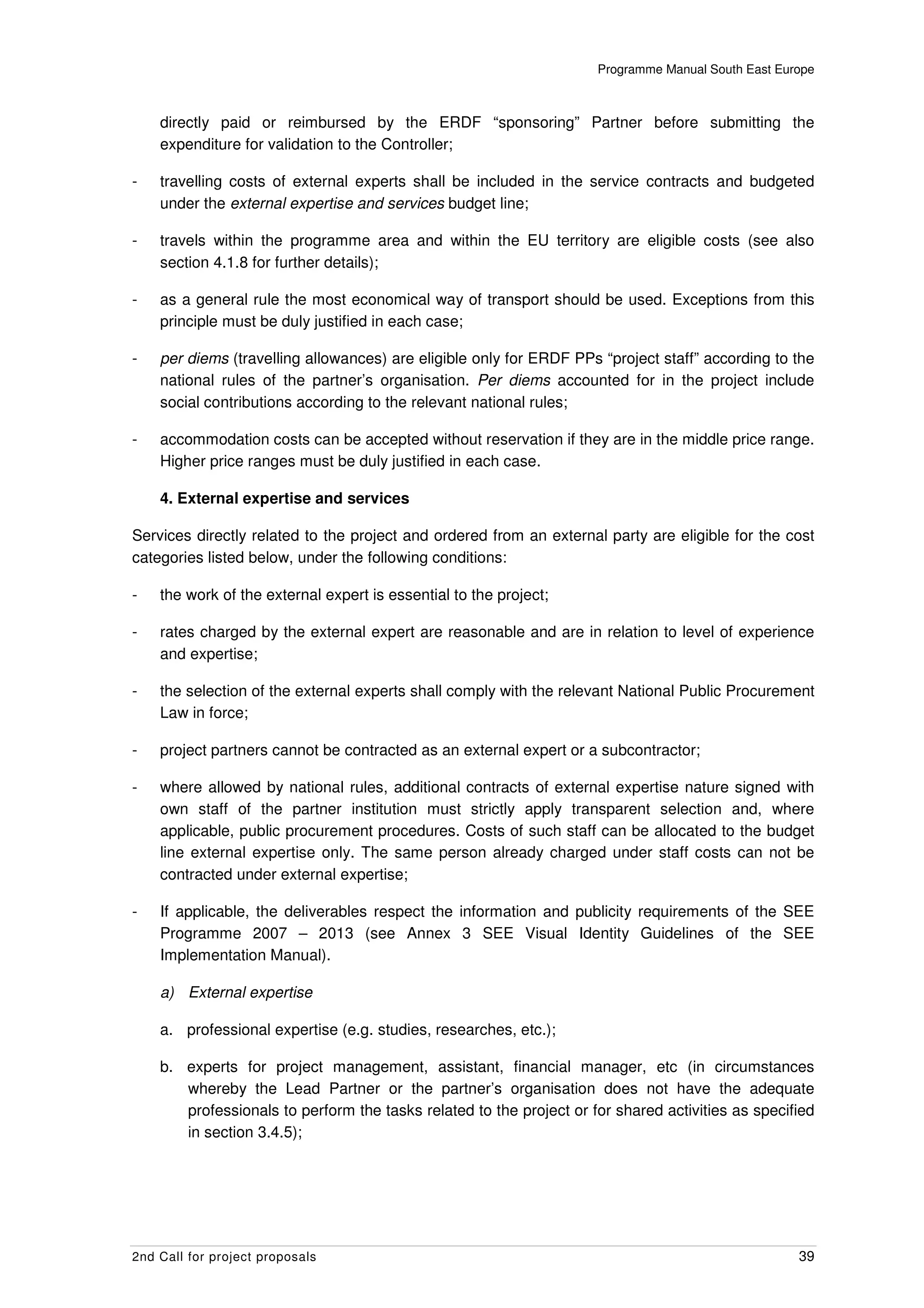 Programme Manual South East Europe



    directly paid or reimbursed by the ERDF “sponsoring” Partner before submitting the
    expenditure for validation to the Controller;

-   travelling costs of external experts shall be included in the service contracts and budgeted
    under the external expertise and services budget line;

-   travels within the programme area and within the EU territory are eligible costs (see also
    section 4.1.8 for further details);

-   as a general rule the most economical way of transport should be used. Exceptions from this
    principle must be duly justified in each case;

-   per diems (travelling allowances) are eligible only for ERDF PPs “project staff” according to the
    national rules of the partner’s organisation. Per diems accounted for in the project include
    social contributions according to the relevant national rules;

-   accommodation costs can be accepted without reservation if they are in the middle price range.
    Higher price ranges must be duly justified in each case.

    4. External expertise and services

Services directly related to the project and ordered from an external party are eligible for the cost
categories listed below, under the following conditions:

-   the work of the external expert is essential to the project;

-   rates charged by the external expert are reasonable and are in relation to level of experience
    and expertise;

-   the selection of the external experts shall comply with the relevant National Public Procurement
    Law in force;

-   project partners cannot be contracted as an external expert or a subcontractor;

-   where allowed by national rules, additional contracts of external expertise nature signed with
    own staff of the partner institution must strictly apply transparent selection and, where
    applicable, public procurement procedures. Costs of such staff can be allocated to the budget
    line external expertise only. The same person already charged under staff costs can not be
    contracted under external expertise;

-   If applicable, the deliverables respect the information and publicity requirements of the SEE
    Programme 2007 – 2013 (see Annex 3 SEE Visual Identity Guidelines of the SEE
    Implementation Manual).

    a) External expertise

    a. professional expertise (e.g. studies, researches, etc.);

    b. experts for project management, assistant, financial manager, etc (in circumstances
       whereby the Lead Partner or the partner’s organisation does not have the adequate
       professionals to perform the tasks related to the project or for shared activities as specified
       in section 3.4.5);




2nd Call for project proposals                                                                      39
 