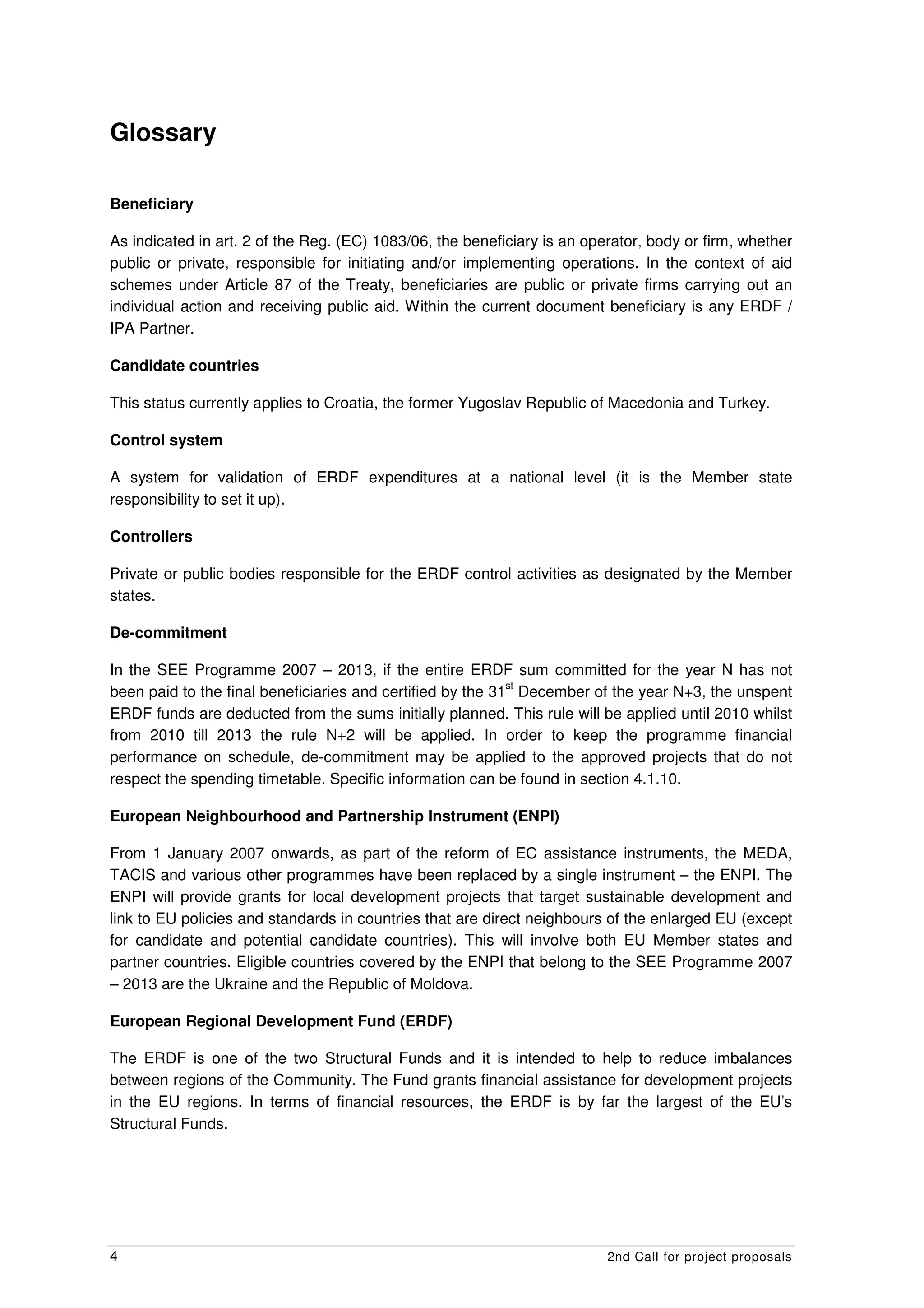 Glossary

Beneficiary

As indicated in art. 2 of the Reg. (EC) 1083/06, the beneficiary is an operator, body or firm, whether
public or private, responsible for initiating and/or implementing operations. In the context of aid
schemes under Article 87 of the Treaty, beneficiaries are public or private firms carrying out an
individual action and receiving public aid. Within the current document beneficiary is any ERDF /
IPA Partner.

Candidate countries

This status currently applies to Croatia, the former Yugoslav Republic of Macedonia and Turkey.

Control system

A system for validation of ERDF expenditures at a national level (it is the Member state
responsibility to set it up).

Controllers

Private or public bodies responsible for the ERDF control activities as designated by the Member
states.

De-commitment

In the SEE Programme 2007 – 2013, if the entire ERDF sum committed for the year N has not
                                                            st
been paid to the final beneficiaries and certified by the 31 December of the year N+3, the unspent
ERDF funds are deducted from the sums initially planned. This rule will be applied until 2010 whilst
from 2010 till 2013 the rule N+2 will be applied. In order to keep the programme financial
performance on schedule, de-commitment may be applied to the approved projects that do not
respect the spending timetable. Specific information can be found in section 4.1.10.

European Neighbourhood and Partnership Instrument (ENPI)

From 1 January 2007 onwards, as part of the reform of EC assistance instruments, the MEDA,
TACIS and various other programmes have been replaced by a single instrument – the ENPI. The
ENPI will provide grants for local development projects that target sustainable development and
link to EU policies and standards in countries that are direct neighbours of the enlarged EU (except
for candidate and potential candidate countries). This will involve both EU Member states and
partner countries. Eligible countries covered by the ENPI that belong to the SEE Programme 2007
– 2013 are the Ukraine and the Republic of Moldova.

European Regional Development Fund (ERDF)

The ERDF is one of the two Structural Funds and it is intended to help to reduce imbalances
between regions of the Community. The Fund grants financial assistance for development projects
in the EU regions. In terms of financial resources, the ERDF is by far the largest of the EU’s
Structural Funds.




4                                                                         2nd Call for project proposals
 