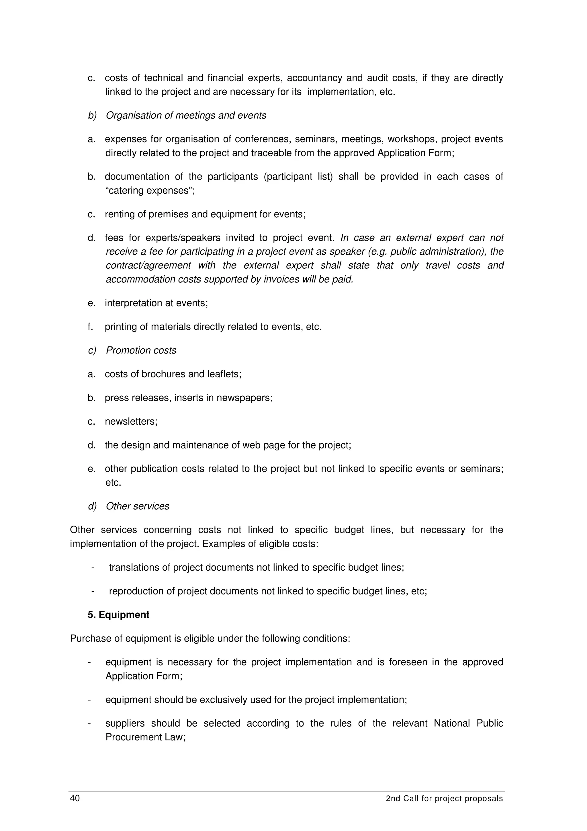 c. costs of technical and financial experts, accountancy and audit costs, if they are directly
        linked to the project and are necessary for its implementation, etc.

     b) Organisation of meetings and events

     a. expenses for organisation of conferences, seminars, meetings, workshops, project events
        directly related to the project and traceable from the approved Application Form;

     b. documentation of the participants (participant list) shall be provided in each cases of
        “catering expenses”;

     c. renting of premises and equipment for events;

     d. fees for experts/speakers invited to project event. In case an external expert can not
        receive a fee for participating in a project event as speaker (e.g. public administration), the
        contract/agreement with the external expert shall state that only travel costs and
        accommodation costs supported by invoices will be paid.

     e. interpretation at events;

     f.      printing of materials directly related to events, etc.

     c) Promotion costs

     a. costs of brochures and leaflets;

     b. press releases, inserts in newspapers;

     c. newsletters;

     d. the design and maintenance of web page for the project;

     e. other publication costs related to the project but not linked to specific events or seminars;
        etc.

     d) Other services

Other services concerning costs not linked to specific budget lines, but necessary for the
implementation of the project. Examples of eligible costs:

         -    translations of project documents not linked to specific budget lines;

         -    reproduction of project documents not linked to specific budget lines, etc;

     5. Equipment

Purchase of equipment is eligible under the following conditions:

     -       equipment is necessary for the project implementation and is foreseen in the approved
             Application Form;

     -       equipment should be exclusively used for the project implementation;

     -       suppliers should be selected according to the rules of the relevant National Public
             Procurement Law;




40                                                                             2nd Call for project proposals
 