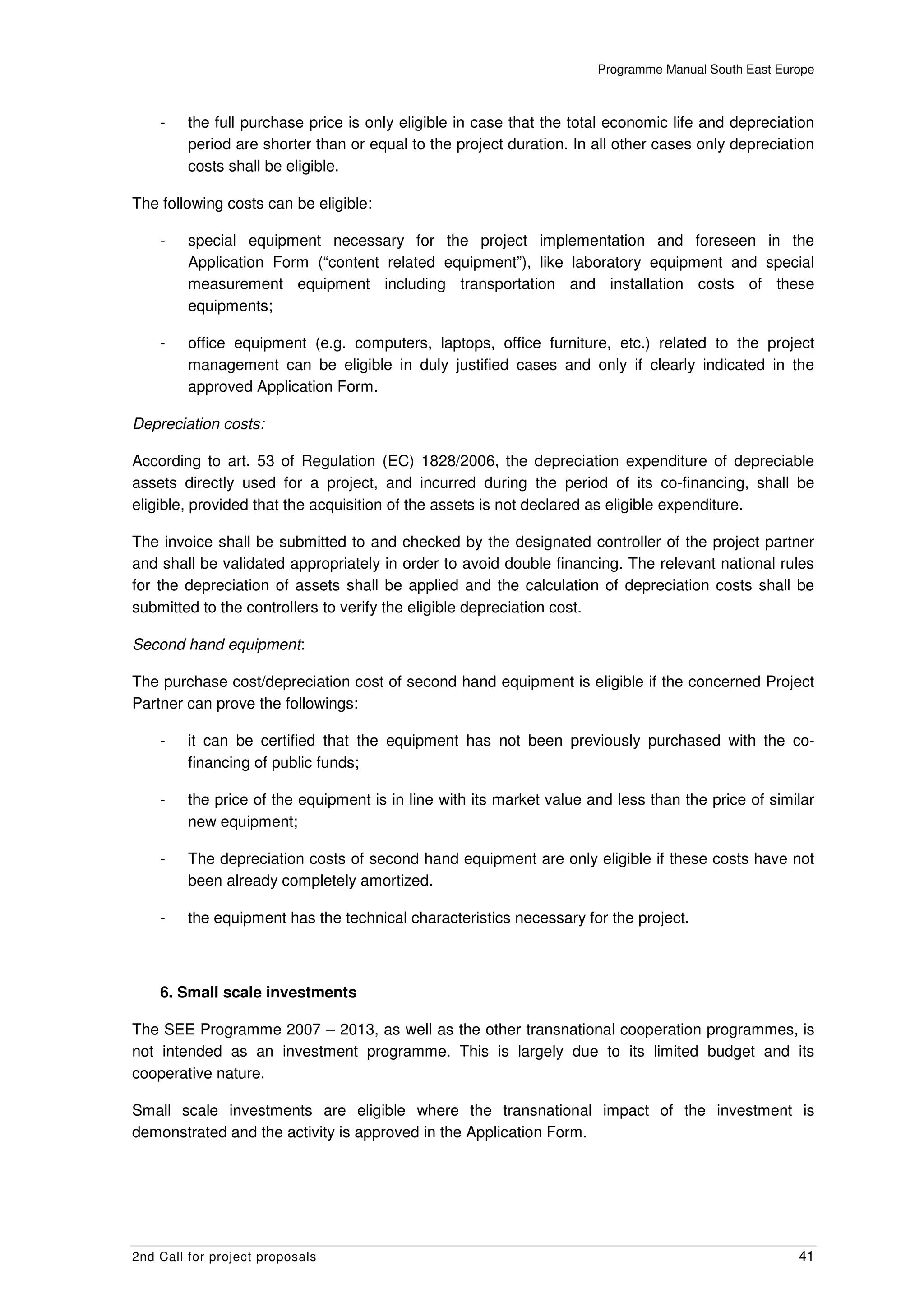 Programme Manual South East Europe



    -    the full purchase price is only eligible in case that the total economic life and depreciation
         period are shorter than or equal to the project duration. In all other cases only depreciation
         costs shall be eligible.

The following costs can be eligible:

    -    special equipment necessary for the project implementation and foreseen in the
         Application Form (“content related equipment”), like laboratory equipment and special
         measurement equipment including transportation and installation costs of these
         equipments;

    -    office equipment (e.g. computers, laptops, office furniture, etc.) related to the project
         management can be eligible in duly justified cases and only if clearly indicated in the
         approved Application Form.

Depreciation costs:

According to art. 53 of Regulation (EC) 1828/2006, the depreciation expenditure of depreciable
assets directly used for a project, and incurred during the period of its co-financing, shall be
eligible, provided that the acquisition of the assets is not declared as eligible expenditure.

The invoice shall be submitted to and checked by the designated controller of the project partner
and shall be validated appropriately in order to avoid double financing. The relevant national rules
for the depreciation of assets shall be applied and the calculation of depreciation costs shall be
submitted to the controllers to verify the eligible depreciation cost.

Second hand equipment:

The purchase cost/depreciation cost of second hand equipment is eligible if the concerned Project
Partner can prove the followings:

    -    it can be certified that the equipment has not been previously purchased with the co-
         financing of public funds;

    -    the price of the equipment is in line with its market value and less than the price of similar
         new equipment;

    -    The depreciation costs of second hand equipment are only eligible if these costs have not
         been already completely amortized.

    -    the equipment has the technical characteristics necessary for the project.



    6. Small scale investments

The SEE Programme 2007 – 2013, as well as the other transnational cooperation programmes, is
not intended as an investment programme. This is largely due to its limited budget and its
cooperative nature.

Small scale investments are eligible where the transnational impact of the investment is
demonstrated and the activity is approved in the Application Form.




2nd Call for project proposals                                                                       41
 