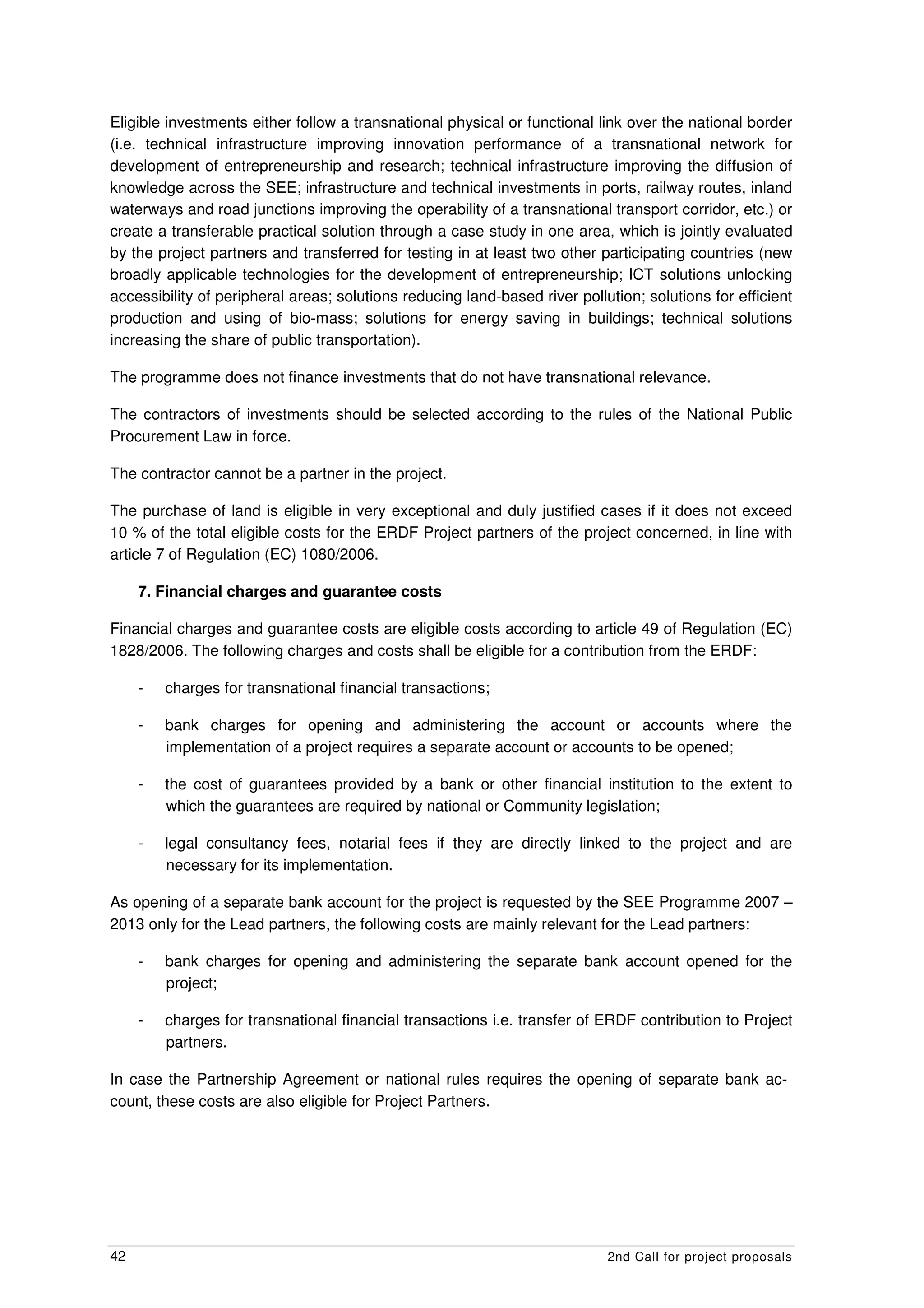 Eligible investments either follow a transnational physical or functional link over the national border
(i.e. technical infrastructure improving innovation performance of a transnational network for
development of entrepreneurship and research; technical infrastructure improving the diffusion of
knowledge across the SEE; infrastructure and technical investments in ports, railway routes, inland
waterways and road junctions improving the operability of a transnational transport corridor, etc.) or
create a transferable practical solution through a case study in one area, which is jointly evaluated
by the project partners and transferred for testing in at least two other participating countries (new
broadly applicable technologies for the development of entrepreneurship; ICT solutions unlocking
accessibility of peripheral areas; solutions reducing land-based river pollution; solutions for efficient
production and using of bio-mass; solutions for energy saving in buildings; technical solutions
increasing the share of public transportation).

The programme does not finance investments that do not have transnational relevance.

The contractors of investments should be selected according to the rules of the National Public
Procurement Law in force.

The contractor cannot be a partner in the project.

The purchase of land is eligible in very exceptional and duly justified cases if it does not exceed
10 % of the total eligible costs for the ERDF Project partners of the project concerned, in line with
article 7 of Regulation (EC) 1080/2006.

     7. Financial charges and guarantee costs

Financial charges and guarantee costs are eligible costs according to article 49 of Regulation (EC)
1828/2006. The following charges and costs shall be eligible for a contribution from the ERDF:

     -   charges for transnational financial transactions;

     -   bank charges for opening and administering the account or accounts where the
         implementation of a project requires a separate account or accounts to be opened;

     -   the cost of guarantees provided by a bank or other financial institution to the extent to
         which the guarantees are required by national or Community legislation;

     -   legal consultancy fees, notarial fees if they are directly linked to the project and are
         necessary for its implementation.

As opening of a separate bank account for the project is requested by the SEE Programme 2007 –
2013 only for the Lead partners, the following costs are mainly relevant for the Lead partners:

     -   bank charges for opening and administering the separate bank account opened for the
         project;

     -   charges for transnational financial transactions i.e. transfer of ERDF contribution to Project
         partners.

In case the Partnership Agreement or national rules requires the opening of separate bank ac-
count, these costs are also eligible for Project Partners.




42                                                                          2nd Call for project proposals
 