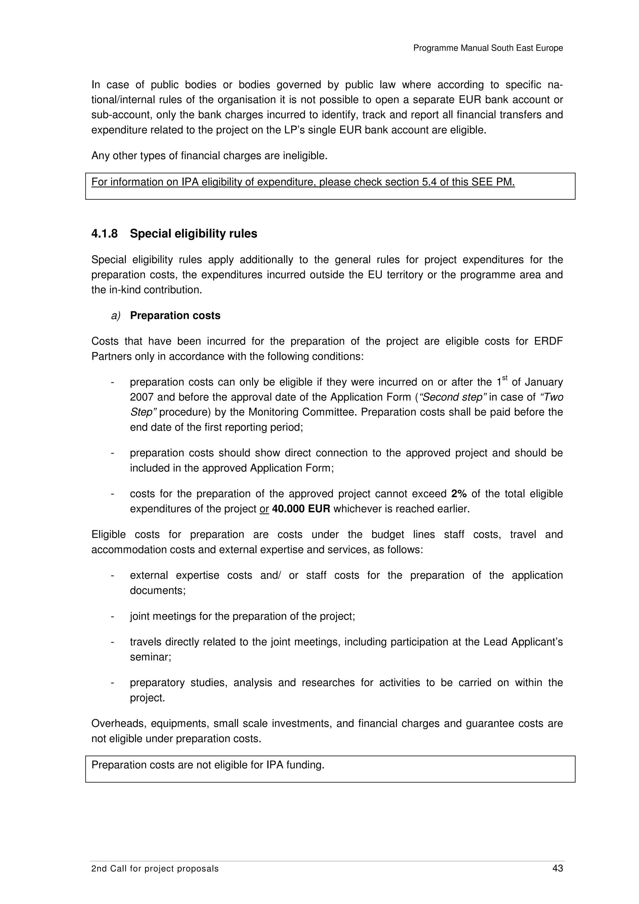 Programme Manual South East Europe



In case of public bodies or bodies governed by public law where according to specific na-
tional/internal rules of the organisation it is not possible to open a separate EUR bank account or
sub-account, only the bank charges incurred to identify, track and report all financial transfers and
expenditure related to the project on the LP’s single EUR bank account are eligible.

Any other types of financial charges are ineligible.

For information on IPA eligibility of expenditure, please check section 5.4 of this SEE PM.



4.1.8    Special eligibility rules

Special eligibility rules apply additionally to the general rules for project expenditures for the
preparation costs, the expenditures incurred outside the EU territory or the programme area and
the in-kind contribution.

    a) Preparation costs

Costs that have been incurred for the preparation of the project are eligible costs for ERDF
Partners only in accordance with the following conditions:
                                                                                           st
    -    preparation costs can only be eligible if they were incurred on or after the 1 of January
         2007 and before the approval date of the Application Form (“Second step” in case of “Two
         Step” procedure) by the Monitoring Committee. Preparation costs shall be paid before the
         end date of the first reporting period;

    -    preparation costs should show direct connection to the approved project and should be
         included in the approved Application Form;

    -    costs for the preparation of the approved project cannot exceed 2% of the total eligible
         expenditures of the project or 40.000 EUR whichever is reached earlier.

Eligible costs for preparation are costs under the budget lines staff costs, travel and
accommodation costs and external expertise and services, as follows:

    -    external expertise costs and/ or staff costs for the preparation of the application
         documents;

    -    joint meetings for the preparation of the project;

    -    travels directly related to the joint meetings, including participation at the Lead Applicant’s
         seminar;

    -    preparatory studies, analysis and researches for activities to be carried on within the
         project.

Overheads, equipments, small scale investments, and financial charges and guarantee costs are
not eligible under preparation costs.

Preparation costs are not eligible for IPA funding.




2nd Call for project proposals                                                                        43
 