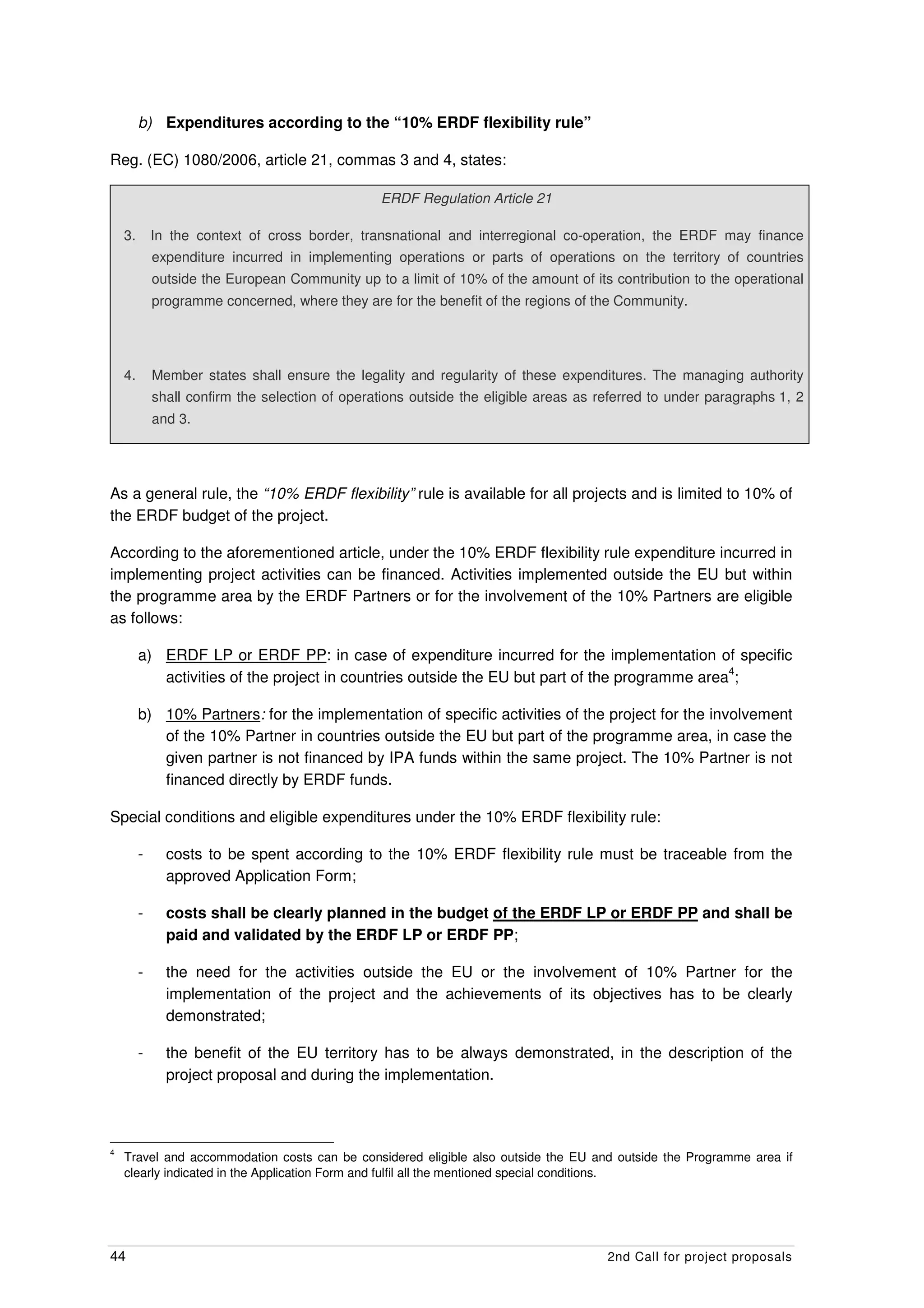 b) Expenditures according to the “10% ERDF flexibility rule”

Reg. (EC) 1080/2006, article 21, commas 3 and 4, states:

                                                 ERDF Regulation Article 21

    3.       In the context of cross border, transnational and interregional co-operation, the ERDF may finance
             expenditure incurred in implementing operations or parts of operations on the territory of countries
             outside the European Community up to a limit of 10% of the amount of its contribution to the operational
             programme concerned, where they are for the benefit of the regions of the Community.




    4.       Member states shall ensure the legality and regularity of these expenditures. The managing authority
             shall confirm the selection of operations outside the eligible areas as referred to under paragraphs 1, 2
             and 3.




As a general rule, the “10% ERDF flexibility” rule is available for all projects and is limited to 10% of
the ERDF budget of the project.

According to the aforementioned article, under the 10% ERDF flexibility rule expenditure incurred in
implementing project activities can be financed. Activities implemented outside the EU but within
the programme area by the ERDF Partners or for the involvement of the 10% Partners are eligible
as follows:

         a) ERDF LP or ERDF PP: in case of expenditure incurred for the implementation of specific
                                                                                                4
            activities of the project in countries outside the EU but part of the programme area ;

         b) 10% Partners: for the implementation of specific activities of the project for the involvement
            of the 10% Partner in countries outside the EU but part of the programme area, in case the
            given partner is not financed by IPA funds within the same project. The 10% Partner is not
            financed directly by ERDF funds.

Special conditions and eligible expenditures under the 10% ERDF flexibility rule:

         -     costs to be spent according to the 10% ERDF flexibility rule must be traceable from the
               approved Application Form;

         -     costs shall be clearly planned in the budget of the ERDF LP or ERDF PP and shall be
               paid and validated by the ERDF LP or ERDF PP;

         -     the need for the activities outside the EU or the involvement of 10% Partner for the
               implementation of the project and the achievements of its objectives has to be clearly
               demonstrated;

         -     the benefit of the EU territory has to be always demonstrated, in the description of the
               project proposal and during the implementation.



4
    Travel and accommodation costs can be considered eligible also outside the EU and outside the Programme area if
    clearly indicated in the Application Form and fulfil all the mentioned special conditions.




44                                                                                    2nd Call for project proposals
 