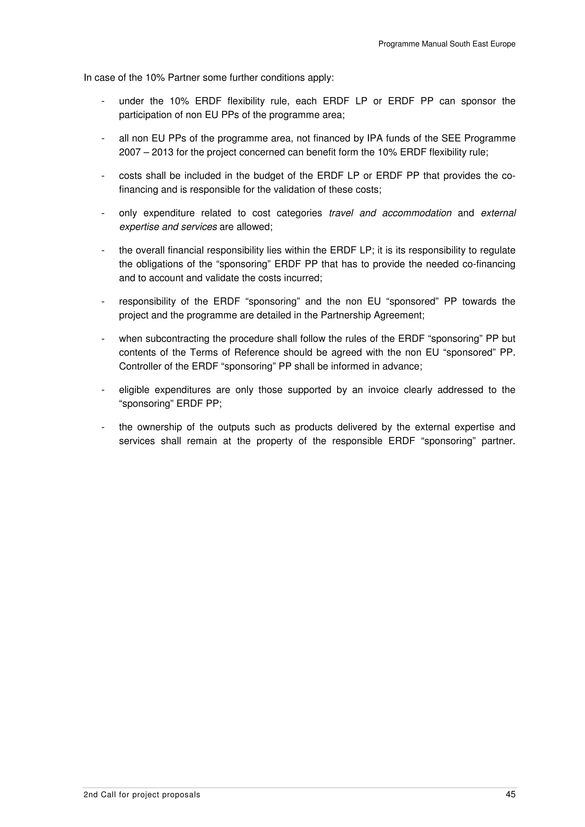 Programme Manual South East Europe



In case of the 10% Partner some further conditions apply:

    -    under the 10% ERDF flexibility rule, each ERDF LP or ERDF PP can sponsor the
         participation of non EU PPs of the programme area;

    -    all non EU PPs of the programme area, not financed by IPA funds of the SEE Programme
         2007 – 2013 for the project concerned can benefit form the 10% ERDF flexibility rule;

    -    costs shall be included in the budget of the ERDF LP or ERDF PP that provides the co-
         financing and is responsible for the validation of these costs;

    -    only expenditure related to cost categories travel and accommodation and external
         expertise and services are allowed;

    -    the overall financial responsibility lies within the ERDF LP; it is its responsibility to regulate
         the obligations of the “sponsoring” ERDF PP that has to provide the needed co-financing
         and to account and validate the costs incurred;

    -    responsibility of the ERDF “sponsoring” and the non EU “sponsored” PP towards the
         project and the programme are detailed in the Partnership Agreement;

    -    when subcontracting the procedure shall follow the rules of the ERDF “sponsoring” PP but
         contents of the Terms of Reference should be agreed with the non EU “sponsored” PP.
         Controller of the ERDF “sponsoring” PP shall be informed in advance;

    -    eligible expenditures are only those supported by an invoice clearly addressed to the
         “sponsoring” ERDF PP;

    -    the ownership of the outputs such as products delivered by the external expertise and
         services shall remain at the property of the responsible ERDF “sponsoring” partner.




2nd Call for project proposals                                                                          45
 