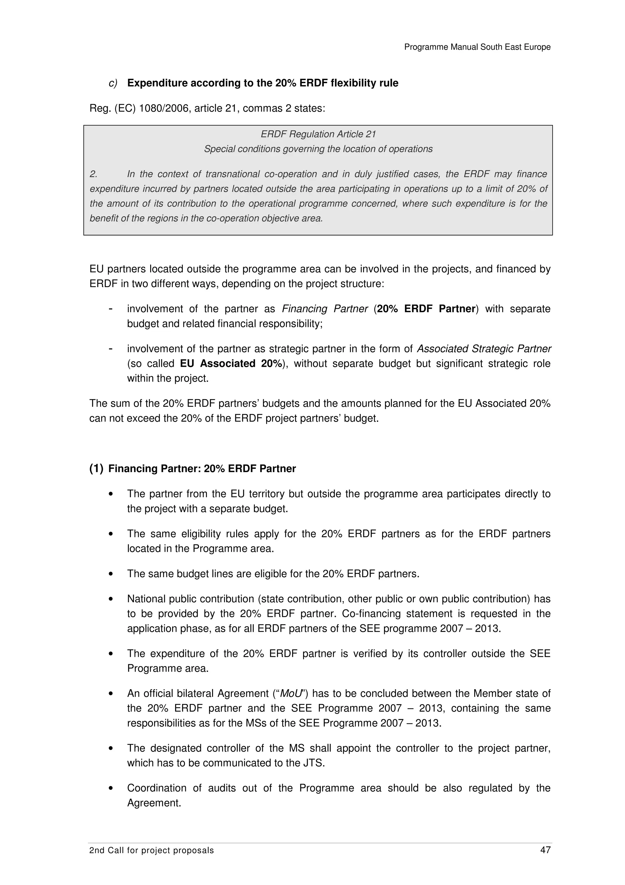 Programme Manual South East Europe



     c) Expenditure according to the 20% ERDF flexibility rule

Reg. (EC) 1080/2006, article 21, commas 2 states:

                                          ERDF Regulation Article 21
                            Special conditions governing the location of operations

2.       In the context of transnational co-operation and in duly justified cases, the ERDF may finance
expenditure incurred by partners located outside the area participating in operations up to a limit of 20% of
the amount of its contribution to the operational programme concerned, where such expenditure is for the
benefit of the regions in the co-operation objective area.




EU partners located outside the programme area can be involved in the projects, and financed by
ERDF in two different ways, depending on the project structure:

     -   involvement of the partner as Financing Partner (20% ERDF Partner) with separate
         budget and related financial responsibility;

     -   involvement of the partner as strategic partner in the form of Associated Strategic Partner
         (so called EU Associated 20%), without separate budget but significant strategic role
         within the project.

The sum of the 20% ERDF partners’ budgets and the amounts planned for the EU Associated 20%
can not exceed the 20% of the ERDF project partners’ budget.



(1) Financing Partner: 20% ERDF Partner

     •   The partner from the EU territory but outside the programme area participates directly to
         the project with a separate budget.

     •   The same eligibility rules apply for the 20% ERDF partners as for the ERDF partners
         located in the Programme area.

     •   The same budget lines are eligible for the 20% ERDF partners.

     •   National public contribution (state contribution, other public or own public contribution) has
         to be provided by the 20% ERDF partner. Co-financing statement is requested in the
         application phase, as for all ERDF partners of the SEE programme 2007 – 2013.

     •   The expenditure of the 20% ERDF partner is verified by its controller outside the SEE
         Programme area.

     •   An official bilateral Agreement (“MoU”) has to be concluded between the Member state of
         the 20% ERDF partner and the SEE Programme 2007 – 2013, containing the same
         responsibilities as for the MSs of the SEE Programme 2007 – 2013.

     •   The designated controller of the MS shall appoint the controller to the project partner,
         which has to be communicated to the JTS.

     •   Coordination of audits out of the Programme area should be also regulated by the
         Agreement.



2nd Call for project proposals                                                                             47
 