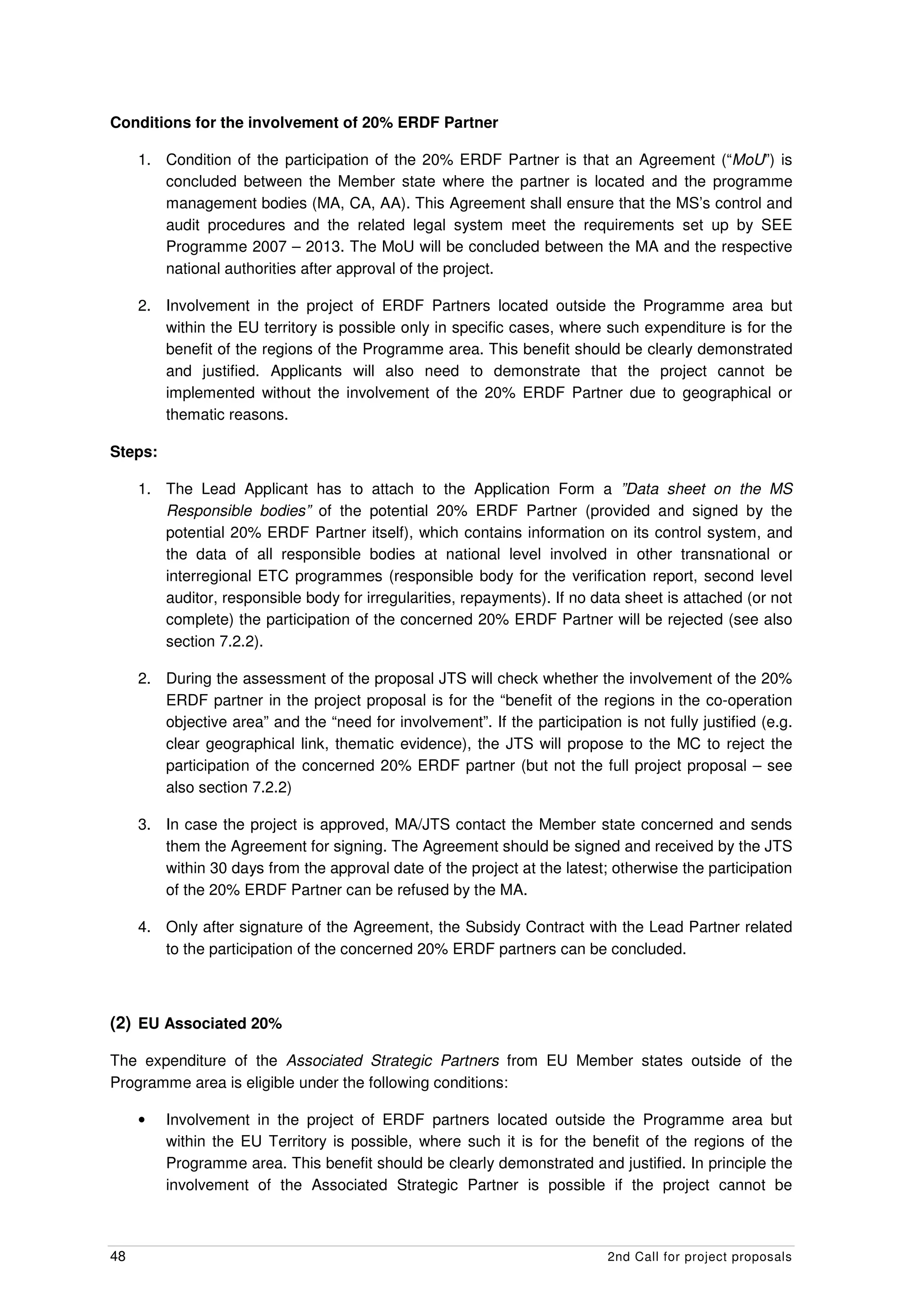 Conditions for the involvement of 20% ERDF Partner

     1. Condition of the participation of the 20% ERDF Partner is that an Agreement (“MoU”) is
        concluded between the Member state where the partner is located and the programme
        management bodies (MA, CA, AA). This Agreement shall ensure that the MS’s control and
        audit procedures and the related legal system meet the requirements set up by SEE
        Programme 2007 – 2013. The MoU will be concluded between the MA and the respective
        national authorities after approval of the project.

     2. Involvement in the project of ERDF Partners located outside the Programme area but
        within the EU territory is possible only in specific cases, where such expenditure is for the
        benefit of the regions of the Programme area. This benefit should be clearly demonstrated
        and justified. Applicants will also need to demonstrate that the project cannot be
        implemented without the involvement of the 20% ERDF Partner due to geographical or
        thematic reasons.

Steps:

     1. The Lead Applicant has to attach to the Application Form a ”Data sheet on the MS
        Responsible bodies” of the potential 20% ERDF Partner (provided and signed by the
        potential 20% ERDF Partner itself), which contains information on its control system, and
        the data of all responsible bodies at national level involved in other transnational or
        interregional ETC programmes (responsible body for the verification report, second level
        auditor, responsible body for irregularities, repayments). If no data sheet is attached (or not
        complete) the participation of the concerned 20% ERDF Partner will be rejected (see also
        section 7.2.2).

     2. During the assessment of the proposal JTS will check whether the involvement of the 20%
        ERDF partner in the project proposal is for the “benefit of the regions in the co-operation
        objective area” and the “need for involvement”. If the participation is not fully justified (e.g.
        clear geographical link, thematic evidence), the JTS will propose to the MC to reject the
        participation of the concerned 20% ERDF partner (but not the full project proposal – see
        also section 7.2.2)

     3. In case the project is approved, MA/JTS contact the Member state concerned and sends
        them the Agreement for signing. The Agreement should be signed and received by the JTS
        within 30 days from the approval date of the project at the latest; otherwise the participation
        of the 20% ERDF Partner can be refused by the MA.

     4. Only after signature of the Agreement, the Subsidy Contract with the Lead Partner related
        to the participation of the concerned 20% ERDF partners can be concluded.



(2) EU Associated 20%

The expenditure of the Associated Strategic Partners from EU Member states outside of the
Programme area is eligible under the following conditions:

     •   Involvement in the project of ERDF partners located outside the Programme area but
         within the EU Territory is possible, where such it is for the benefit of the regions of the
         Programme area. This benefit should be clearly demonstrated and justified. In principle the
         involvement of the Associated Strategic Partner is possible if the project cannot be



48                                                                          2nd Call for project proposals
 