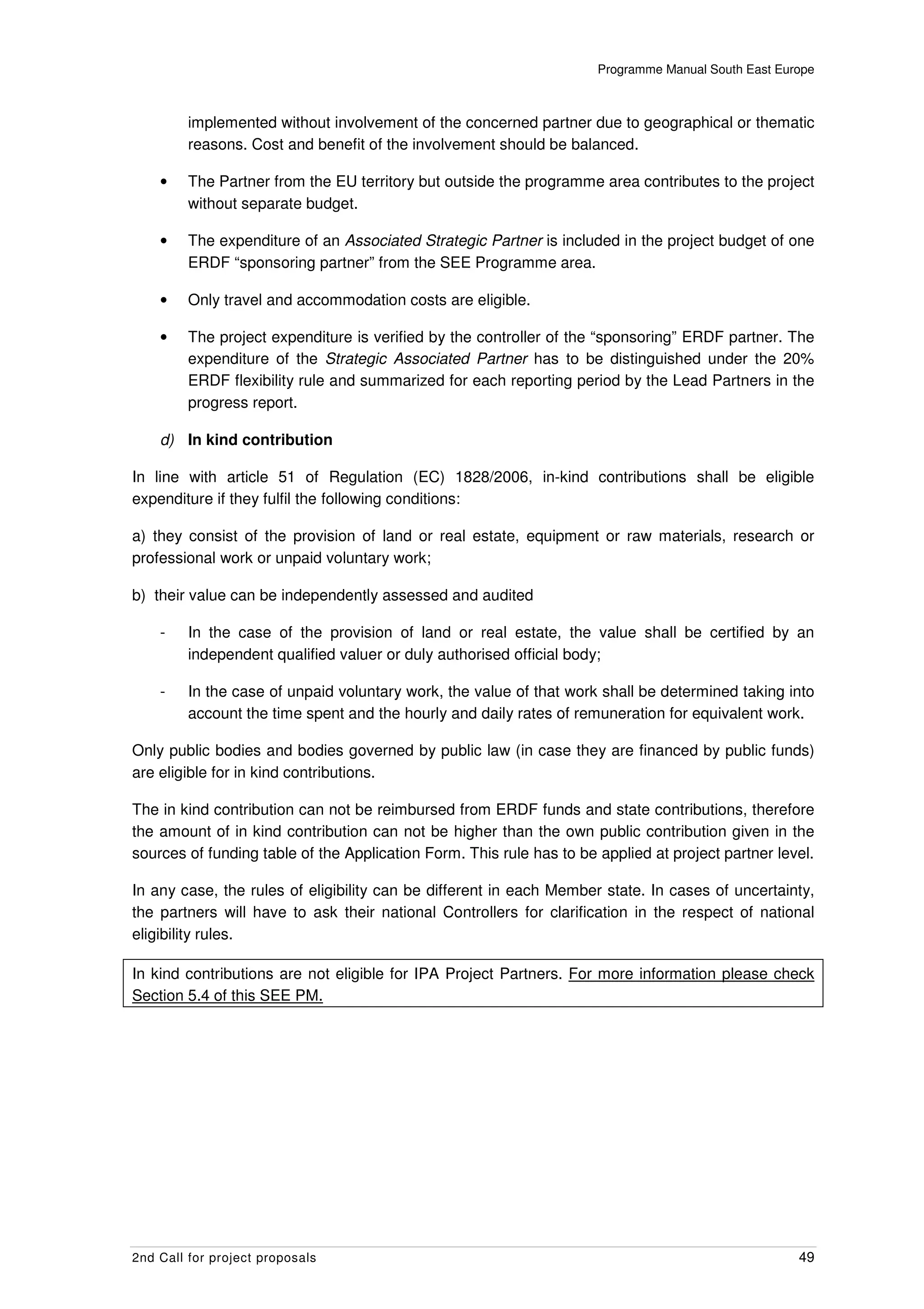 Programme Manual South East Europe



         implemented without involvement of the concerned partner due to geographical or thematic
         reasons. Cost and benefit of the involvement should be balanced.

    •    The Partner from the EU territory but outside the programme area contributes to the project
         without separate budget.

    •    The expenditure of an Associated Strategic Partner is included in the project budget of one
         ERDF “sponsoring partner” from the SEE Programme area.

    •    Only travel and accommodation costs are eligible.

    •    The project expenditure is verified by the controller of the “sponsoring” ERDF partner. The
         expenditure of the Strategic Associated Partner has to be distinguished under the 20%
         ERDF flexibility rule and summarized for each reporting period by the Lead Partners in the
         progress report.

    d) In kind contribution

In line with article 51 of Regulation (EC) 1828/2006, in-kind contributions shall be eligible
expenditure if they fulfil the following conditions:

a) they consist of the provision of land or real estate, equipment or raw materials, research or
professional work or unpaid voluntary work;

b) their value can be independently assessed and audited

    -    In the case of the provision of land or real estate, the value shall be certified by an
         independent qualified valuer or duly authorised official body;

    -    In the case of unpaid voluntary work, the value of that work shall be determined taking into
         account the time spent and the hourly and daily rates of remuneration for equivalent work.

Only public bodies and bodies governed by public law (in case they are financed by public funds)
are eligible for in kind contributions.

The in kind contribution can not be reimbursed from ERDF funds and state contributions, therefore
the amount of in kind contribution can not be higher than the own public contribution given in the
sources of funding table of the Application Form. This rule has to be applied at project partner level.

In any case, the rules of eligibility can be different in each Member state. In cases of uncertainty,
the partners will have to ask their national Controllers for clarification in the respect of national
eligibility rules.

In kind contributions are not eligible for IPA Project Partners. For more information please check
Section 5.4 of this SEE PM.




2nd Call for project proposals                                                                       49
 