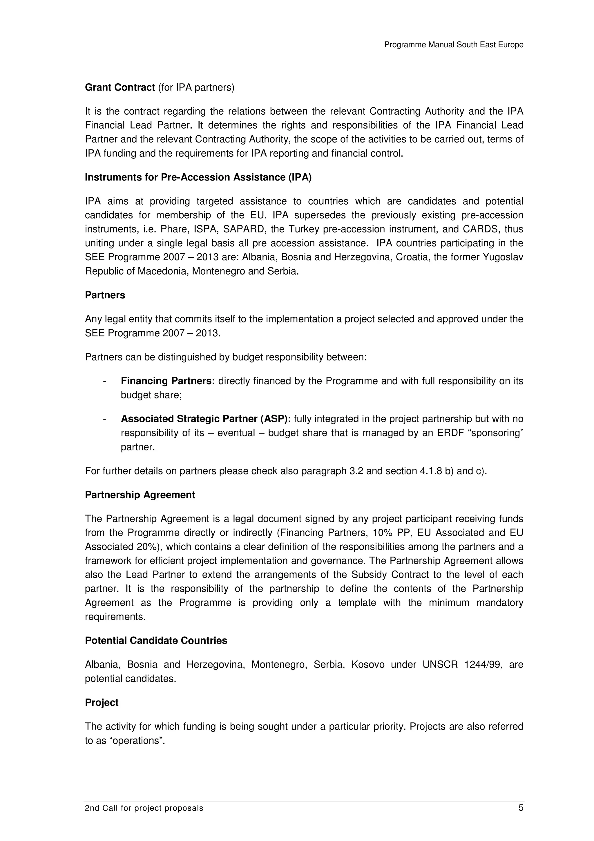 Programme Manual South East Europe




Grant Contract (for IPA partners)

It is the contract regarding the relations between the relevant Contracting Authority and the IPA
Financial Lead Partner. It determines the rights and responsibilities of the IPA Financial Lead
Partner and the relevant Contracting Authority, the scope of the activities to be carried out, terms of
IPA funding and the requirements for IPA reporting and financial control.

Instruments for Pre-Accession Assistance (IPA)

IPA aims at providing targeted assistance to countries which are candidates and potential
candidates for membership of the EU. IPA supersedes the previously existing pre-accession
instruments, i.e. Phare, ISPA, SAPARD, the Turkey pre-accession instrument, and CARDS, thus
uniting under a single legal basis all pre accession assistance. IPA countries participating in the
SEE Programme 2007 – 2013 are: Albania, Bosnia and Herzegovina, Croatia, the former Yugoslav
Republic of Macedonia, Montenegro and Serbia.

Partners

Any legal entity that commits itself to the implementation a project selected and approved under the
SEE Programme 2007 – 2013.

Partners can be distinguished by budget responsibility between:

    -     Financing Partners: directly financed by the Programme and with full responsibility on its
          budget share;

    -     Associated Strategic Partner (ASP): fully integrated in the project partnership but with no
          responsibility of its – eventual – budget share that is managed by an ERDF “sponsoring”
          partner.

For further details on partners please check also paragraph 3.2 and section 4.1.8 b) and c).

Partnership Agreement

The Partnership Agreement is a legal document signed by any project participant receiving funds
from the Programme directly or indirectly (Financing Partners, 10% PP, EU Associated and EU
Associated 20%), which contains a clear definition of the responsibilities among the partners and a
framework for efficient project implementation and governance. The Partnership Agreement allows
also the Lead Partner to extend the arrangements of the Subsidy Contract to the level of each
partner. It is the responsibility of the partnership to define the contents of the Partnership
Agreement as the Programme is providing only a template with the minimum mandatory
requirements.

Potential Candidate Countries

Albania, Bosnia and Herzegovina, Montenegro, Serbia, Kosovo under UNSCR 1244/99, are
potential candidates.

Project

The activity for which funding is being sought under a particular priority. Projects are also referred
to as “operations”.




2nd Call for project proposals                                                                        5
 