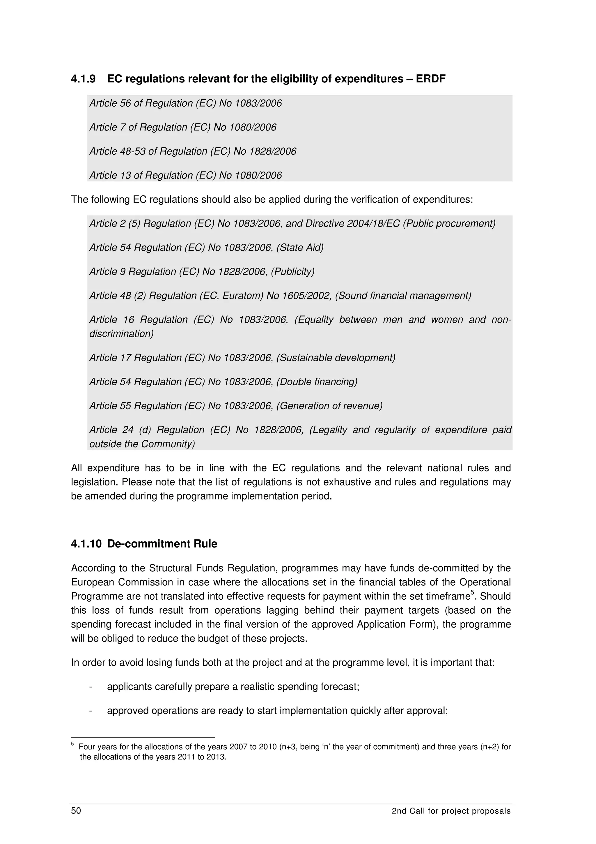 4.1.9       EC regulations relevant for the eligibility of expenditures – ERDF

      Article 56 of Regulation (EC) No 1083/2006

      Article 7 of Regulation (EC) No 1080/2006

      Article 48-53 of Regulation (EC) No 1828/2006

      Article 13 of Regulation (EC) No 1080/2006

The following EC regulations should also be applied during the verification of expenditures:

      Article 2 (5) Regulation (EC) No 1083/2006, and Directive 2004/18/EC (Public procurement)

      Article 54 Regulation (EC) No 1083/2006, (State Aid)

      Article 9 Regulation (EC) No 1828/2006, (Publicity)

      Article 48 (2) Regulation (EC, Euratom) No 1605/2002, (Sound financial management)

      Article 16 Regulation (EC) No 1083/2006, (Equality between men and women and non-
      discrimination)

      Article 17 Regulation (EC) No 1083/2006, (Sustainable development)

      Article 54 Regulation (EC) No 1083/2006, (Double financing)

      Article 55 Regulation (EC) No 1083/2006, (Generation of revenue)

      Article 24 (d) Regulation (EC) No 1828/2006, (Legality and regularity of expenditure paid
      outside the Community)

All expenditure has to be in line with the EC regulations and the relevant national rules and
legislation. Please note that the list of regulations is not exhaustive and rules and regulations may
be amended during the programme implementation period.



4.1.10 De-commitment Rule

According to the Structural Funds Regulation, programmes may have funds de-committed by the
European Commission in case where the allocations set in the financial tables of the Operational
                                                                                         5
Programme are not translated into effective requests for payment within the set timeframe . Should
this loss of funds result from operations lagging behind their payment targets (based on the
spending forecast included in the final version of the approved Application Form), the programme
will be obliged to reduce the budget of these projects.

In order to avoid losing funds both at the project and at the programme level, it is important that:

      -     applicants carefully prepare a realistic spending forecast;

      -     approved operations are ready to start implementation quickly after approval;


5
    Four years for the allocations of the years 2007 to 2010 (n+3, being ‘n’ the year of commitment) and three years (n+2) for
    the allocations of the years 2011 to 2013.




50                                                                                          2nd Call for project proposals
 