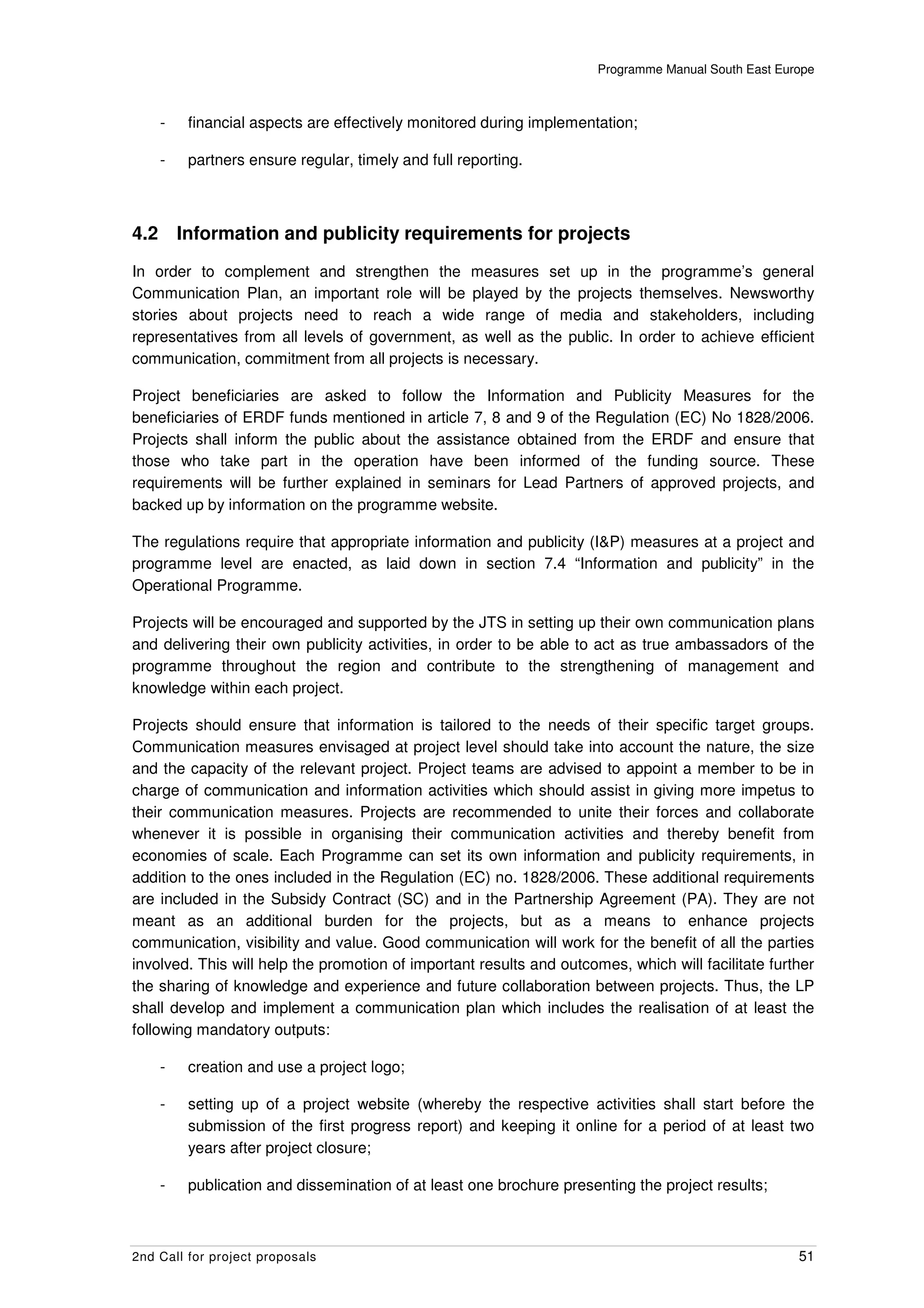 Programme Manual South East Europe



      -    financial aspects are effectively monitored during implementation;

      -    partners ensure regular, timely and full reporting.



4.2       Information and publicity requirements for projects
In order to complement and strengthen the measures set up in the programme’s general
Communication Plan, an important role will be played by the projects themselves. Newsworthy
stories about projects need to reach a wide range of media and stakeholders, including
representatives from all levels of government, as well as the public. In order to achieve efficient
communication, commitment from all projects is necessary.

Project beneficiaries are asked to follow the Information and Publicity Measures for the
beneficiaries of ERDF funds mentioned in article 7, 8 and 9 of the Regulation (EC) No 1828/2006.
Projects shall inform the public about the assistance obtained from the ERDF and ensure that
those who take part in the operation have been informed of the funding source. These
requirements will be further explained in seminars for Lead Partners of approved projects, and
backed up by information on the programme website.

The regulations require that appropriate information and publicity (I&P) measures at a project and
programme level are enacted, as laid down in section 7.4 “Information and publicity” in the
Operational Programme.

Projects will be encouraged and supported by the JTS in setting up their own communication plans
and delivering their own publicity activities, in order to be able to act as true ambassadors of the
programme throughout the region and contribute to the strengthening of management and
knowledge within each project.

Projects should ensure that information is tailored to the needs of their specific target groups.
Communication measures envisaged at project level should take into account the nature, the size
and the capacity of the relevant project. Project teams are advised to appoint a member to be in
charge of communication and information activities which should assist in giving more impetus to
their communication measures. Projects are recommended to unite their forces and collaborate
whenever it is possible in organising their communication activities and thereby benefit from
economies of scale. Each Programme can set its own information and publicity requirements, in
addition to the ones included in the Regulation (EC) no. 1828/2006. These additional requirements
are included in the Subsidy Contract (SC) and in the Partnership Agreement (PA). They are not
meant as an additional burden for the projects, but as a means to enhance projects
communication, visibility and value. Good communication will work for the benefit of all the parties
involved. This will help the promotion of important results and outcomes, which will facilitate further
the sharing of knowledge and experience and future collaboration between projects. Thus, the LP
shall develop and implement a communication plan which includes the realisation of at least the
following mandatory outputs:

      -    creation and use a project logo;

      -    setting up of a project website (whereby the respective activities shall start before the
           submission of the first progress report) and keeping it online for a period of at least two
           years after project closure;

      -    publication and dissemination of at least one brochure presenting the project results;



2nd Call for project proposals                                                                        51
 