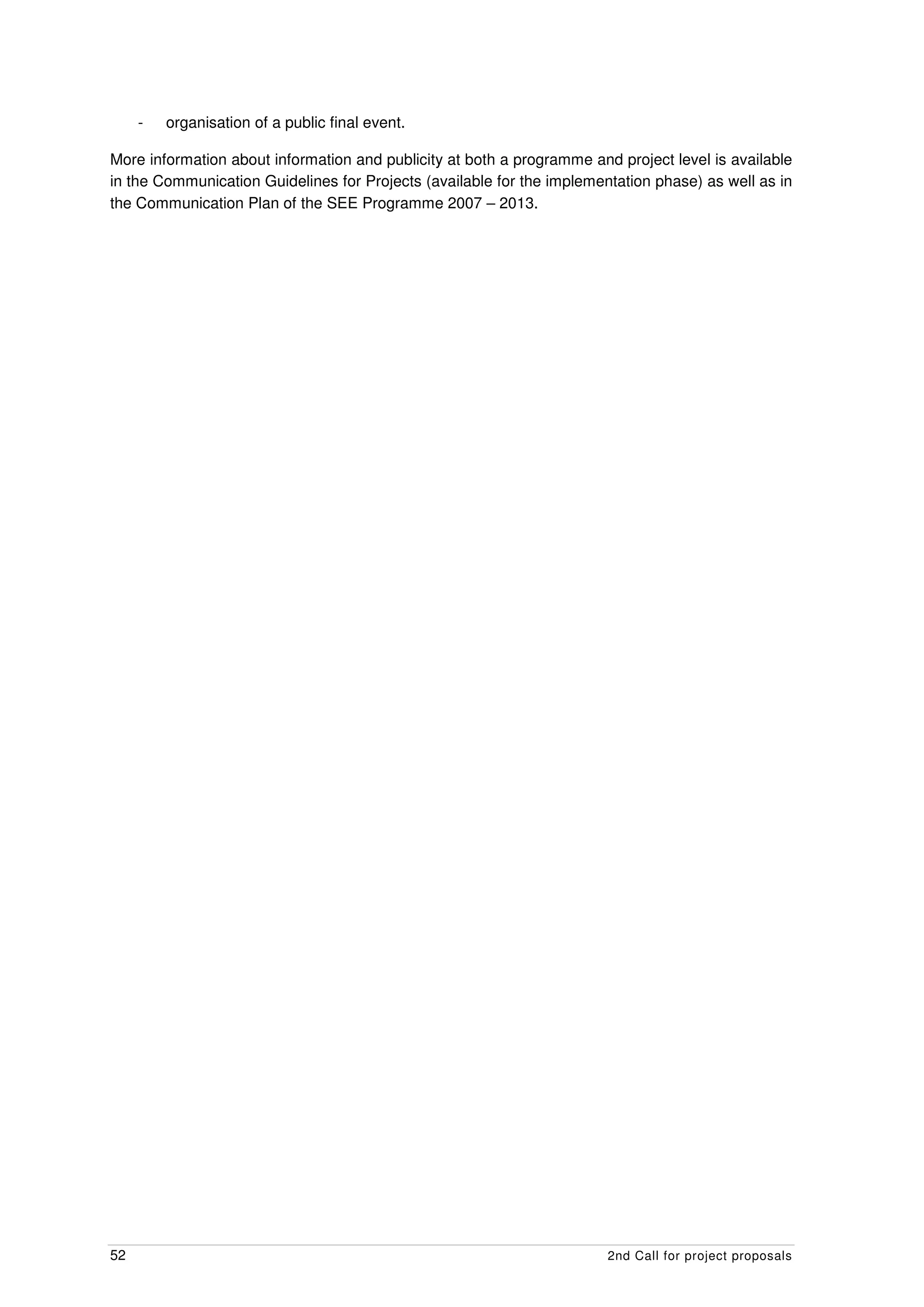 -   organisation of a public final event.

More information about information and publicity at both a programme and project level is available
in the Communication Guidelines for Projects (available for the implementation phase) as well as in
the Communication Plan of the SEE Programme 2007 – 2013.




52                                                                      2nd Call for project proposals
 