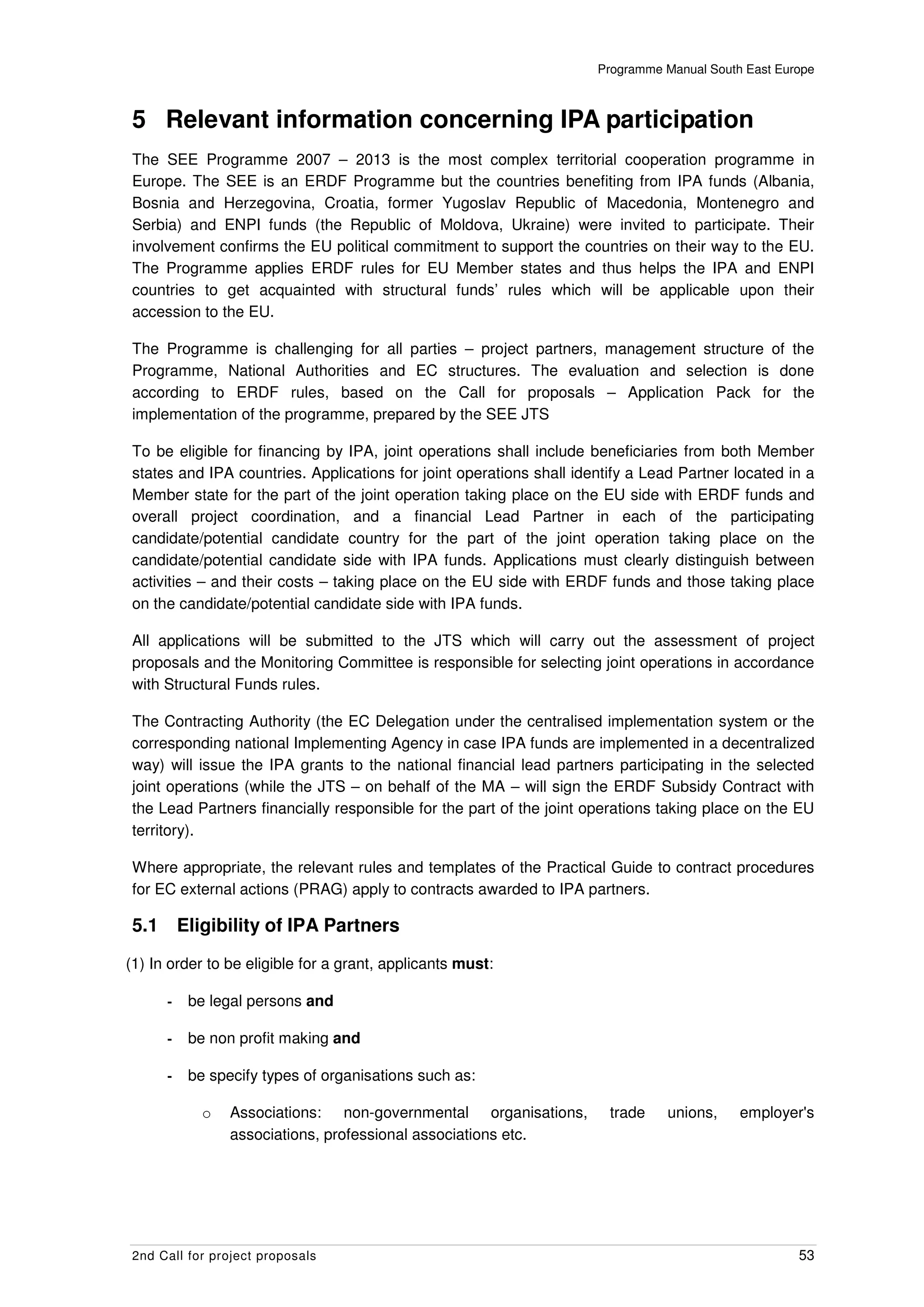 Programme Manual South East Europe



5 Relevant information concerning IPA participation
The SEE Programme 2007 – 2013 is the most complex territorial cooperation programme in
Europe. The SEE is an ERDF Programme but the countries benefiting from IPA funds (Albania,
Bosnia and Herzegovina, Croatia, former Yugoslav Republic of Macedonia, Montenegro and
Serbia) and ENPI funds (the Republic of Moldova, Ukraine) were invited to participate. Their
involvement confirms the EU political commitment to support the countries on their way to the EU.
The Programme applies ERDF rules for EU Member states and thus helps the IPA and ENPI
countries to get acquainted with structural funds’ rules which will be applicable upon their
accession to the EU.

The Programme is challenging for all parties – project partners, management structure of the
Programme, National Authorities and EC structures. The evaluation and selection is done
according to ERDF rules, based on the Call for proposals – Application Pack for the
implementation of the programme, prepared by the SEE JTS

To be eligible for financing by IPA, joint operations shall include beneficiaries from both Member
states and IPA countries. Applications for joint operations shall identify a Lead Partner located in a
Member state for the part of the joint operation taking place on the EU side with ERDF funds and
overall project coordination, and a financial Lead Partner in each of the participating
candidate/potential candidate country for the part of the joint operation taking place on the
candidate/potential candidate side with IPA funds. Applications must clearly distinguish between
activities – and their costs – taking place on the EU side with ERDF funds and those taking place
on the candidate/potential candidate side with IPA funds.

All applications will be submitted to the JTS which will carry out the assessment of project
proposals and the Monitoring Committee is responsible for selecting joint operations in accordance
with Structural Funds rules.

The Contracting Authority (the EC Delegation under the centralised implementation system or the
corresponding national Implementing Agency in case IPA funds are implemented in a decentralized
way) will issue the IPA grants to the national financial lead partners participating in the selected
joint operations (while the JTS – on behalf of the MA – will sign the ERDF Subsidy Contract with
the Lead Partners financially responsible for the part of the joint operations taking place on the EU
territory).

Where appropriate, the relevant rules and templates of the Practical Guide to contract procedures
for EC external actions (PRAG) apply to contracts awarded to IPA partners.

5.1       Eligibility of IPA Partners

(1) In order to be eligible for a grant, applicants must:

      -    be legal persons and

      -    be non profit making and

      -    be specify types of organisations such as:

             o   Associations: non-governmental organisations,         trade    unions,    employer's
                 associations, professional associations etc.




2nd Call for project proposals                                                                      53
 