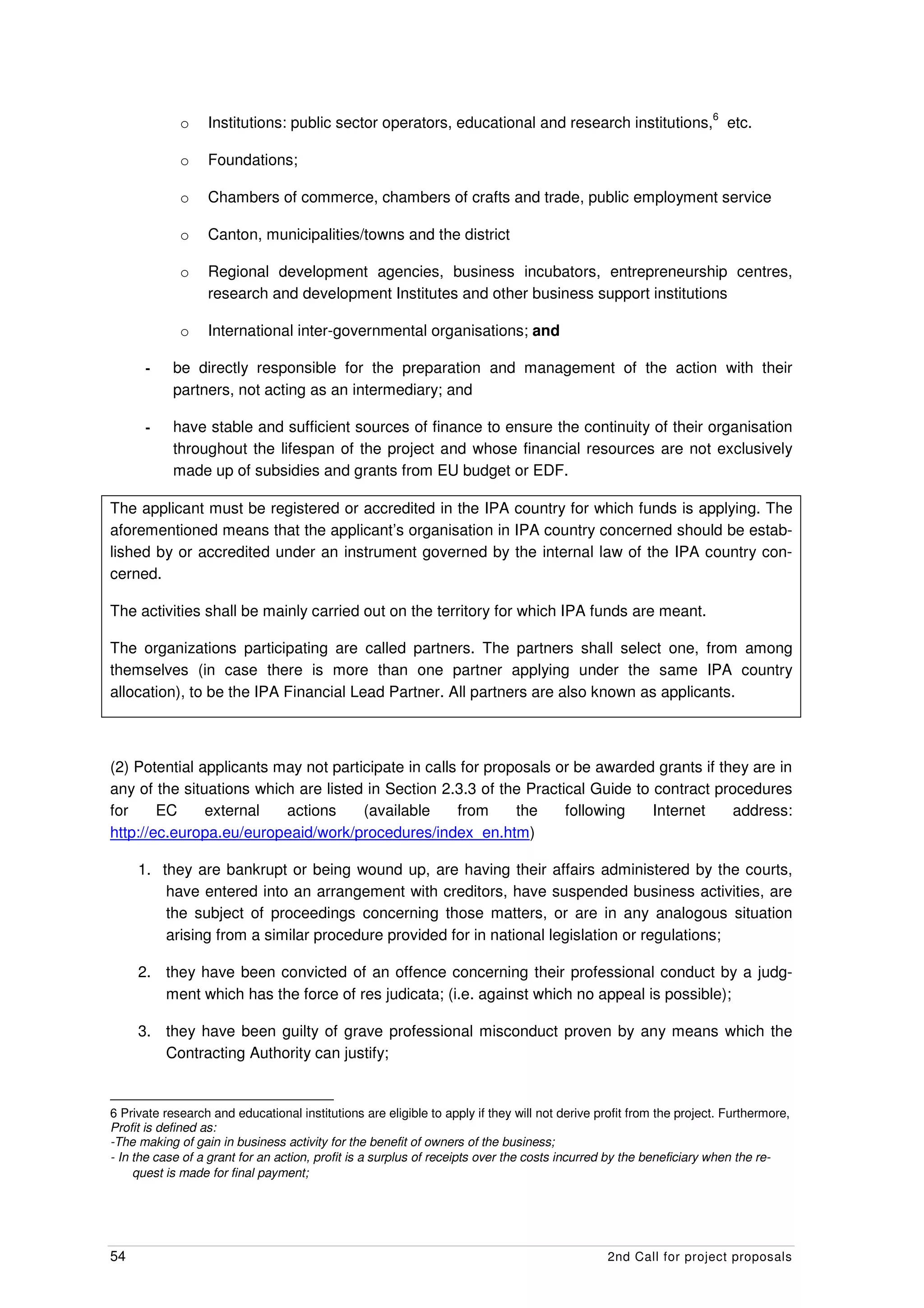 6
             o    Institutions: public sector operators, educational and research institutions, etc.

             o    Foundations;

             o    Chambers of commerce, chambers of crafts and trade, public employment service

             o    Canton, municipalities/towns and the district

             o    Regional development agencies, business incubators, entrepreneurship centres,
                  research and development Institutes and other business support institutions

             o    International inter-governmental organisations; and

      -     be directly responsible for the preparation and management of the action with their
            partners, not acting as an intermediary; and

      -     have stable and sufficient sources of finance to ensure the continuity of their organisation
            throughout the lifespan of the project and whose financial resources are not exclusively
            made up of subsidies and grants from EU budget or EDF.

The applicant must be registered or accredited in the IPA country for which funds is applying. The
aforementioned means that the applicant’s organisation in IPA country concerned should be estab-
lished by or accredited under an instrument governed by the internal law of the IPA country con-
cerned.

The activities shall be mainly carried out on the territory for which IPA funds are meant.

The organizations participating are called partners. The partners shall select one, from among
themselves (in case there is more than one partner applying under the same IPA country
allocation), to be the IPA Financial Lead Partner. All partners are also known as applicants.



(2) Potential applicants may not participate in calls for proposals or be awarded grants if they are in
any of the situations which are listed in Section 2.3.3 of the Practical Guide to contract procedures
for     EC     external   actions     (available     from     the    following    Internet    address:
http://ec.europa.eu/europeaid/work/procedures/index_en.htm)

     1. they are bankrupt or being wound up, are having their affairs administered by the courts,
         have entered into an arrangement with creditors, have suspended business activities, are
         the subject of proceedings concerning those matters, or are in any analogous situation
         arising from a similar procedure provided for in national legislation or regulations;

     2. they have been convicted of an offence concerning their professional conduct by a judg-
        ment which has the force of res judicata; (i.e. against which no appeal is possible);

     3. they have been guilty of grave professional misconduct proven by any means which the
        Contracting Authority can justify;


6 Private research and educational institutions are eligible to apply if they will not derive profit from the project. Furthermore,
Profit is defined as:
-The making of gain in business activity for the benefit of owners of the business;
- In the case of a grant for an action, profit is a surplus of receipts over the costs incurred by the beneficiary when the re-
     quest is made for final payment;




54                                                                                             2nd Call for project proposals
 