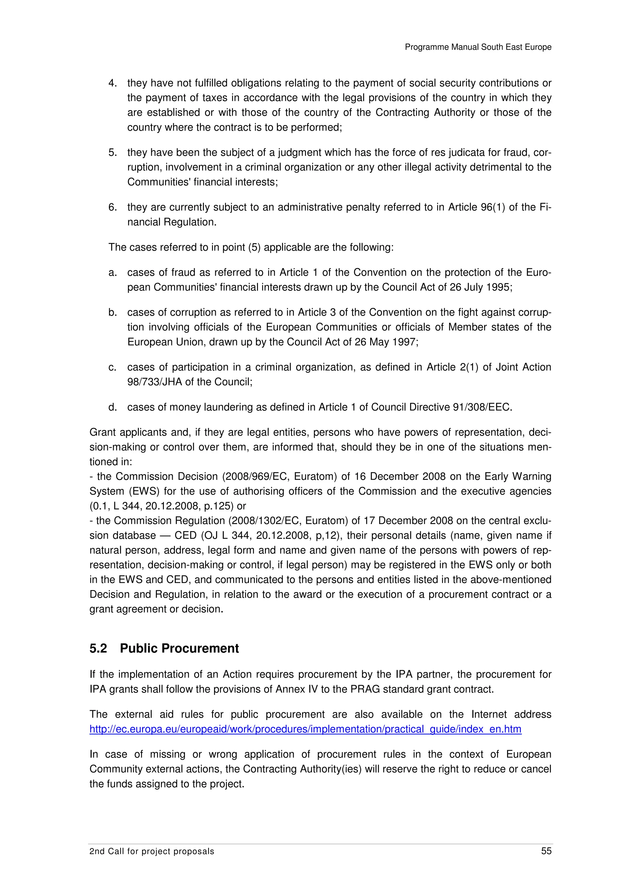Programme Manual South East Europe



      4. they have not fulfilled obligations relating to the payment of social security contributions or
         the payment of taxes in accordance with the legal provisions of the country in which they
         are established or with those of the country of the Contracting Authority or those of the
         country where the contract is to be performed;

      5. they have been the subject of a judgment which has the force of res judicata for fraud, cor-
         ruption, involvement in a criminal organization or any other illegal activity detrimental to the
         Communities' financial interests;

      6. they are currently subject to an administrative penalty referred to in Article 96(1) of the Fi-
         nancial Regulation.

      The cases referred to in point (5) applicable are the following:

      a. cases of fraud as referred to in Article 1 of the Convention on the protection of the Euro-
         pean Communities' financial interests drawn up by the Council Act of 26 July 1995;

      b. cases of corruption as referred to in Article 3 of the Convention on the fight against corrup-
         tion involving officials of the European Communities or officials of Member states of the
         European Union, drawn up by the Council Act of 26 May 1997;

      c.    cases of participation in a criminal organization, as defined in Article 2(1) of Joint Action
            98/733/JHA of the Council;

      d. cases of money laundering as defined in Article 1 of Council Directive 91/308/EEC.

Grant applicants and, if they are legal entities, persons who have powers of representation, deci-
sion-making or control over them, are informed that, should they be in one of the situations men-
tioned in:
- the Commission Decision (2008/969/EC, Euratom) of 16 December 2008 on the Early Warning
System (EWS) for the use of authorising officers of the Commission and the executive agencies
(0.1, L 344, 20.12.2008, p.125) or
- the Commission Regulation (2008/1302/EC, Euratom) of 17 December 2008 on the central exclu-
sion database — CED (OJ L 344, 20.12.2008, p,12), their personal details (name, given name if
natural person, address, legal form and name and given name of the persons with powers of rep-
resentation, decision-making or control, if legal person) may be registered in the EWS only or both
in the EWS and CED, and communicated to the persons and entities listed in the above-mentioned
Decision and Regulation, in relation to the award or the execution of a procurement contract or a
grant agreement or decision.


5.2        Public Procurement
If the implementation of an Action requires procurement by the IPA partner, the procurement for
IPA grants shall follow the provisions of Annex IV to the PRAG standard grant contract.

The external aid rules for public procurement are also available on the Internet address
http://ec.europa.eu/europeaid/work/procedures/implementation/practical_guide/index_en.htm

In case of missing or wrong application of procurement rules in the context of European
Community external actions, the Contracting Authority(ies) will reserve the right to reduce or cancel
the funds assigned to the project.




2nd Call for project proposals                                                                          55
 