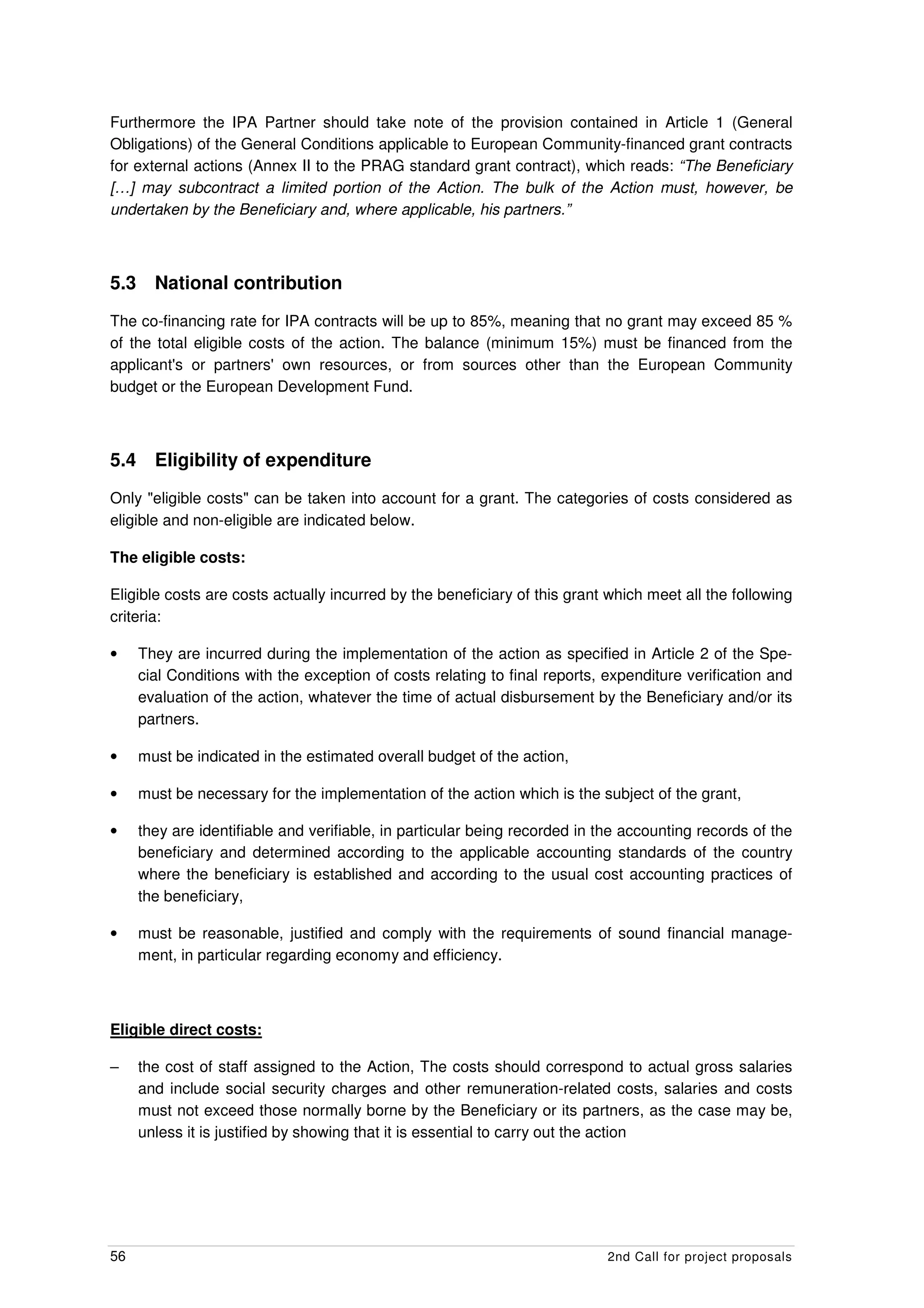 Furthermore the IPA Partner should take note of the provision contained in Article 1 (General
Obligations) of the General Conditions applicable to European Community-financed grant contracts
for external actions (Annex II to the PRAG standard grant contract), which reads: “The Beneficiary
[…] may subcontract a limited portion of the Action. The bulk of the Action must, however, be
undertaken by the Beneficiary and, where applicable, his partners.”



5.3     National contribution
The co-financing rate for IPA contracts will be up to 85%, meaning that no grant may exceed 85 %
of the total eligible costs of the action. The balance (minimum 15%) must be financed from the
applicant's or partners' own resources, or from sources other than the European Community
budget or the European Development Fund.



5.4     Eligibility of expenditure
Only "eligible costs" can be taken into account for a grant. The categories of costs considered as
eligible and non-eligible are indicated below.

The eligible costs:

Eligible costs are costs actually incurred by the beneficiary of this grant which meet all the following
criteria:

•     They are incurred during the implementation of the action as specified in Article 2 of the Spe-
      cial Conditions with the exception of costs relating to final reports, expenditure verification and
      evaluation of the action, whatever the time of actual disbursement by the Beneficiary and/or its
      partners.

•     must be indicated in the estimated overall budget of the action,

•     must be necessary for the implementation of the action which is the subject of the grant,

•     they are identifiable and verifiable, in particular being recorded in the accounting records of the
      beneficiary and determined according to the applicable accounting standards of the country
      where the beneficiary is established and according to the usual cost accounting practices of
      the beneficiary,

•     must be reasonable, justified and comply with the requirements of sound financial manage-
      ment, in particular regarding economy and efficiency.



Eligible direct costs:

–     the cost of staff assigned to the Action, The costs should correspond to actual gross salaries
      and include social security charges and other remuneration-related costs, salaries and costs
      must not exceed those normally borne by the Beneficiary or its partners, as the case may be,
      unless it is justified by showing that it is essential to carry out the action




56                                                                           2nd Call for project proposals
 