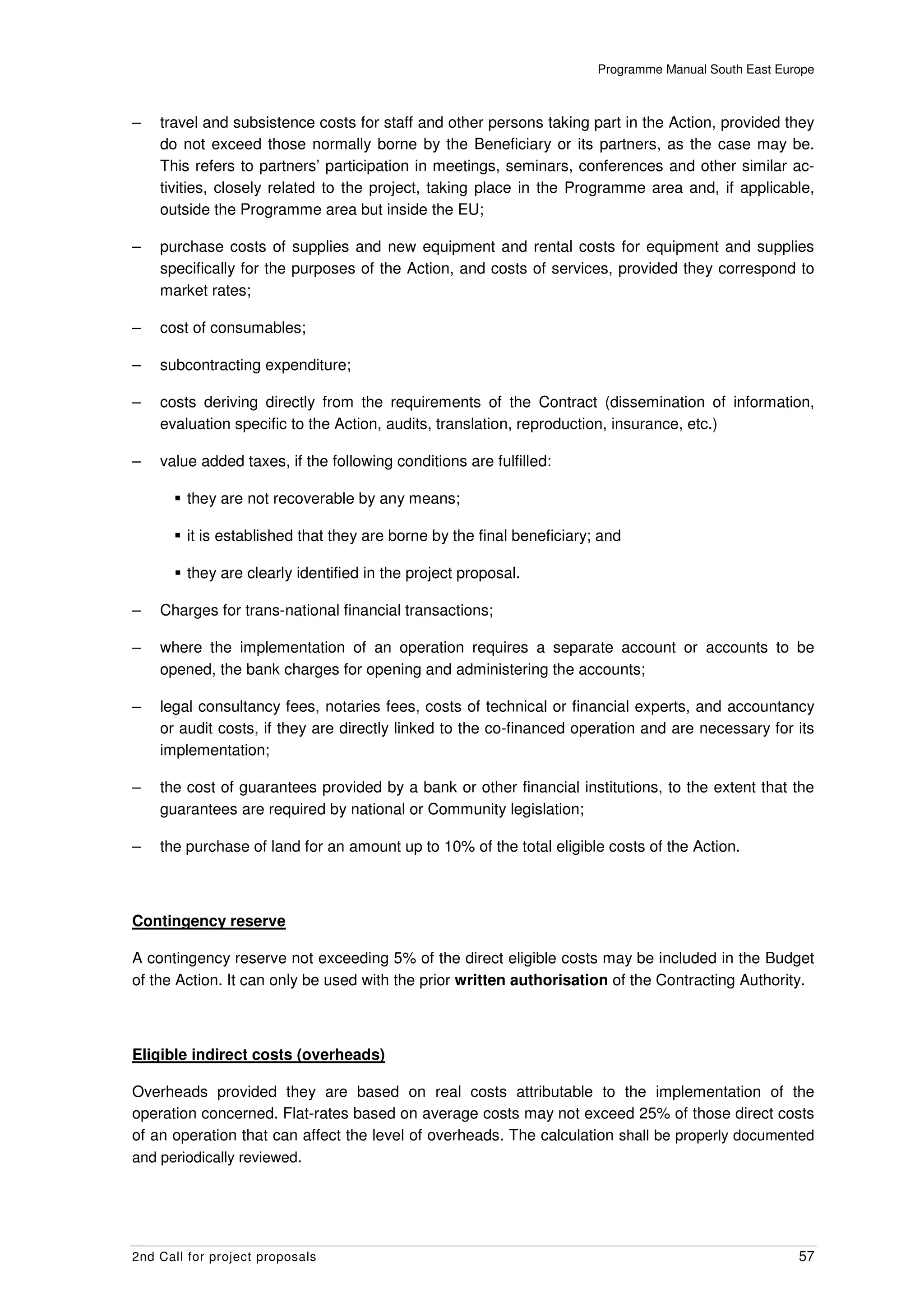 Programme Manual South East Europe



–   travel and subsistence costs for staff and other persons taking part in the Action, provided they
    do not exceed those normally borne by the Beneficiary or its partners, as the case may be.
    This refers to partners’ participation in meetings, seminars, conferences and other similar ac-
    tivities, closely related to the project, taking place in the Programme area and, if applicable,
    outside the Programme area but inside the EU;

–   purchase costs of supplies and new equipment and rental costs for equipment and supplies
    specifically for the purposes of the Action, and costs of services, provided they correspond to
    market rates;

–   cost of consumables;

–   subcontracting expenditure;

–   costs deriving directly from the requirements of the Contract (dissemination of information,
    evaluation specific to the Action, audits, translation, reproduction, insurance, etc.)

–   value added taxes, if the following conditions are fulfilled:

        they are not recoverable by any means;

        it is established that they are borne by the final beneficiary; and

        they are clearly identified in the project proposal.

–   Charges for trans-national financial transactions;

–   where the implementation of an operation requires a separate account or accounts to be
    opened, the bank charges for opening and administering the accounts;

–   legal consultancy fees, notaries fees, costs of technical or financial experts, and accountancy
    or audit costs, if they are directly linked to the co-financed operation and are necessary for its
    implementation;

–   the cost of guarantees provided by a bank or other financial institutions, to the extent that the
    guarantees are required by national or Community legislation;

–   the purchase of land for an amount up to 10% of the total eligible costs of the Action.



Contingency reserve

A contingency reserve not exceeding 5% of the direct eligible costs may be included in the Budget
of the Action. It can only be used with the prior written authorisation of the Contracting Authority.



Eligible indirect costs (overheads)

Overheads provided they are based on real costs attributable to the implementation of the
operation concerned. Flat-rates based on average costs may not exceed 25% of those direct costs
of an operation that can affect the level of overheads. The calculation shall be properly documented
and periodically reviewed.




2nd Call for project proposals                                                                        57
 