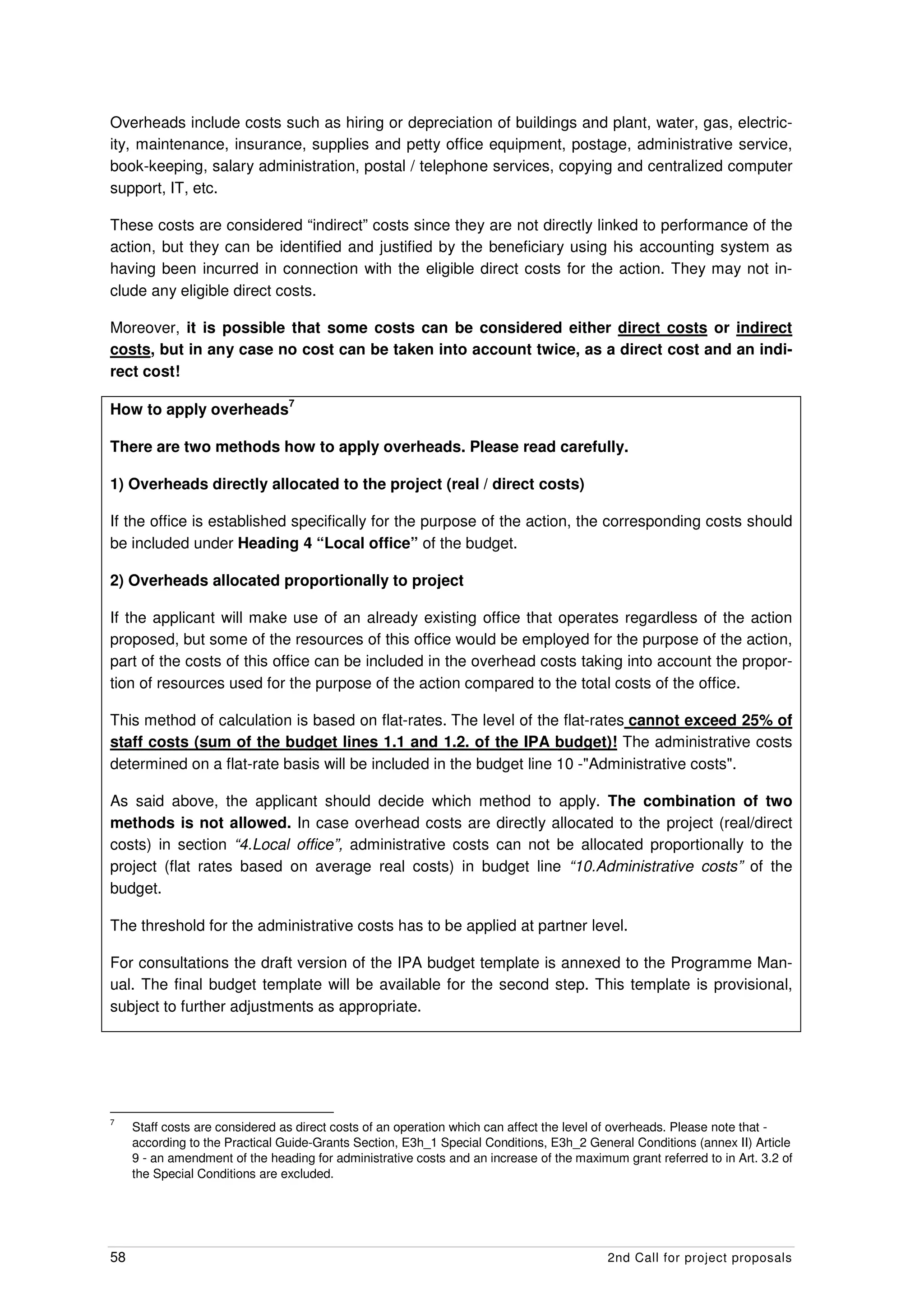 Overheads include costs such as hiring or depreciation of buildings and plant, water, gas, electric-
ity, maintenance, insurance, supplies and petty office equipment, postage, administrative service,
book-keeping, salary administration, postal / telephone services, copying and centralized computer
support, IT, etc.

These costs are considered “indirect” costs since they are not directly linked to performance of the
action, but they can be identified and justified by the beneficiary using his accounting system as
having been incurred in connection with the eligible direct costs for the action. They may not in-
clude any eligible direct costs.

Moreover, it is possible that some costs can be considered either direct costs or indirect
costs, but in any case no cost can be taken into account twice, as a direct cost and an indi-
rect cost!
                                 7
How to apply overheads

There are two methods how to apply overheads. Please read carefully.

1) Overheads directly allocated to the project (real / direct costs)

If the office is established specifically for the purpose of the action, the corresponding costs should
be included under Heading 4 “Local office” of the budget.

2) Overheads allocated proportionally to project

If the applicant will make use of an already existing office that operates regardless of the action
proposed, but some of the resources of this office would be employed for the purpose of the action,
part of the costs of this office can be included in the overhead costs taking into account the propor-
tion of resources used for the purpose of the action compared to the total costs of the office.

This method of calculation is based on flat-rates. The level of the flat-rates cannot exceed 25% of
staff costs (sum of the budget lines 1.1 and 1.2. of the IPA budget)! The administrative costs
determined on a flat-rate basis will be included in the budget line 10 -"Administrative costs".

As said above, the applicant should decide which method to apply. The combination of two
methods is not allowed. In case overhead costs are directly allocated to the project (real/direct
costs) in section “4.Local office”, administrative costs can not be allocated proportionally to the
project (flat rates based on average real costs) in budget line “10.Administrative costs” of the
budget.

The threshold for the administrative costs has to be applied at partner level.

For consultations the draft version of the IPA budget template is annexed to the Programme Man-
ual. The final budget template will be available for the second step. This template is provisional,
subject to further adjustments as appropriate.




7
     Staff costs are considered as direct costs of an operation which can affect the level of overheads. Please note that -
     according to the Practical Guide-Grants Section, E3h_1 Special Conditions, E3h_2 General Conditions (annex II) Article
     9 - an amendment of the heading for administrative costs and an increase of the maximum grant referred to in Art. 3.2 of
     the Special Conditions are excluded.




58                                                                                         2nd Call for project proposals
 