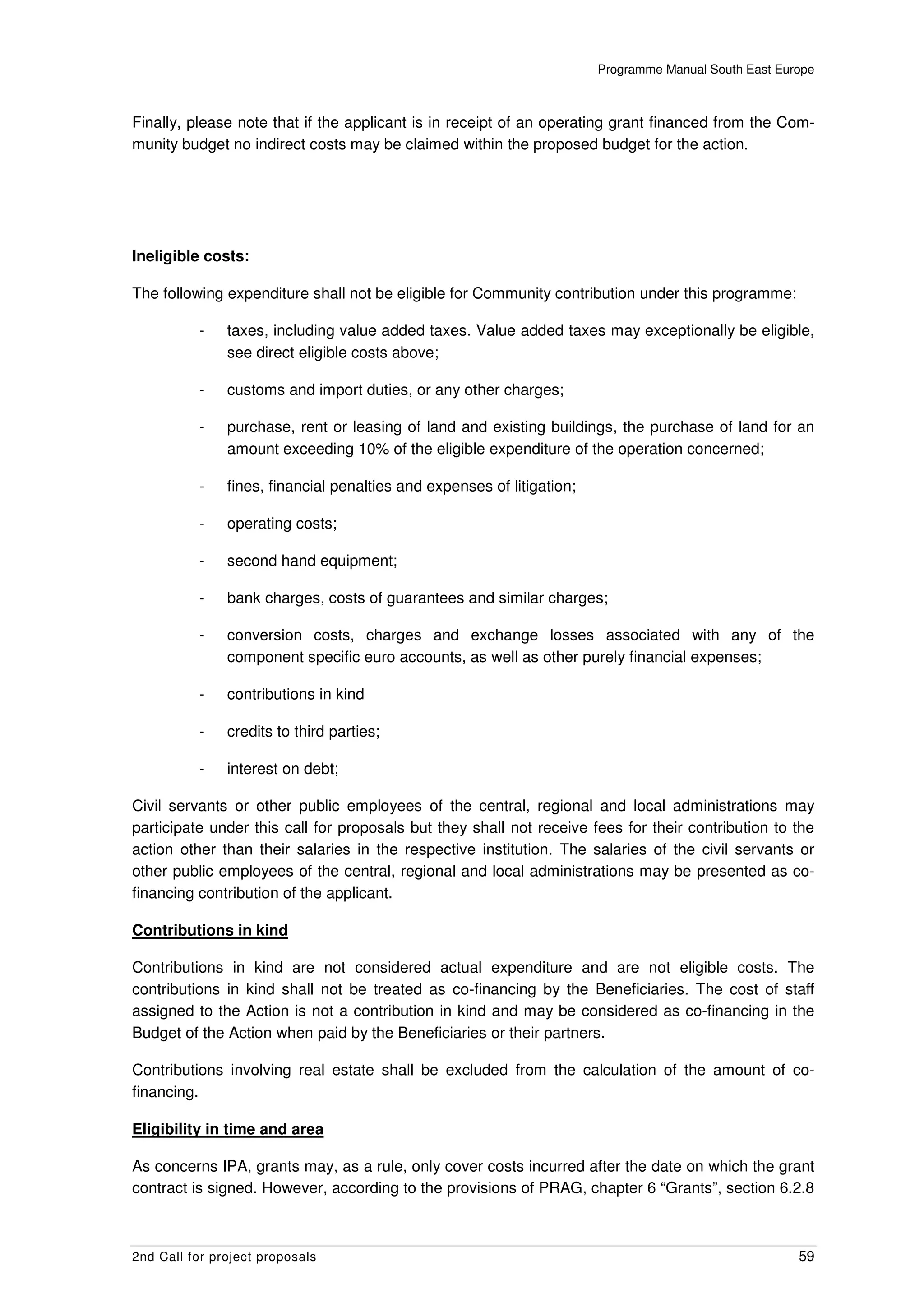 Programme Manual South East Europe



Finally, please note that if the applicant is in receipt of an operating grant financed from the Com-
munity budget no indirect costs may be claimed within the proposed budget for the action.




Ineligible costs:

The following expenditure shall not be eligible for Community contribution under this programme:

          -    taxes, including value added taxes. Value added taxes may exceptionally be eligible,
               see direct eligible costs above;

          -    customs and import duties, or any other charges;

          -    purchase, rent or leasing of land and existing buildings, the purchase of land for an
               amount exceeding 10% of the eligible expenditure of the operation concerned;

          -    fines, financial penalties and expenses of litigation;

          -    operating costs;

          -    second hand equipment;

          -    bank charges, costs of guarantees and similar charges;

          -    conversion costs, charges and exchange losses associated with any of the
               component specific euro accounts, as well as other purely financial expenses;

          -    contributions in kind

          -    credits to third parties;

          -    interest on debt;

Civil servants or other public employees of the central, regional and local administrations may
participate under this call for proposals but they shall not receive fees for their contribution to the
action other than their salaries in the respective institution. The salaries of the civil servants or
other public employees of the central, regional and local administrations may be presented as co-
financing contribution of the applicant.

Contributions in kind

Contributions in kind are not considered actual expenditure and are not eligible costs. The
contributions in kind shall not be treated as co-financing by the Beneficiaries. The cost of staff
assigned to the Action is not a contribution in kind and may be considered as co-financing in the
Budget of the Action when paid by the Beneficiaries or their partners.

Contributions involving real estate shall be excluded from the calculation of the amount of co-
financing.

Eligibility in time and area

As concerns IPA, grants may, as a rule, only cover costs incurred after the date on which the grant
contract is signed. However, according to the provisions of PRAG, chapter 6 “Grants”, section 6.2.8



2nd Call for project proposals                                                                         59
 