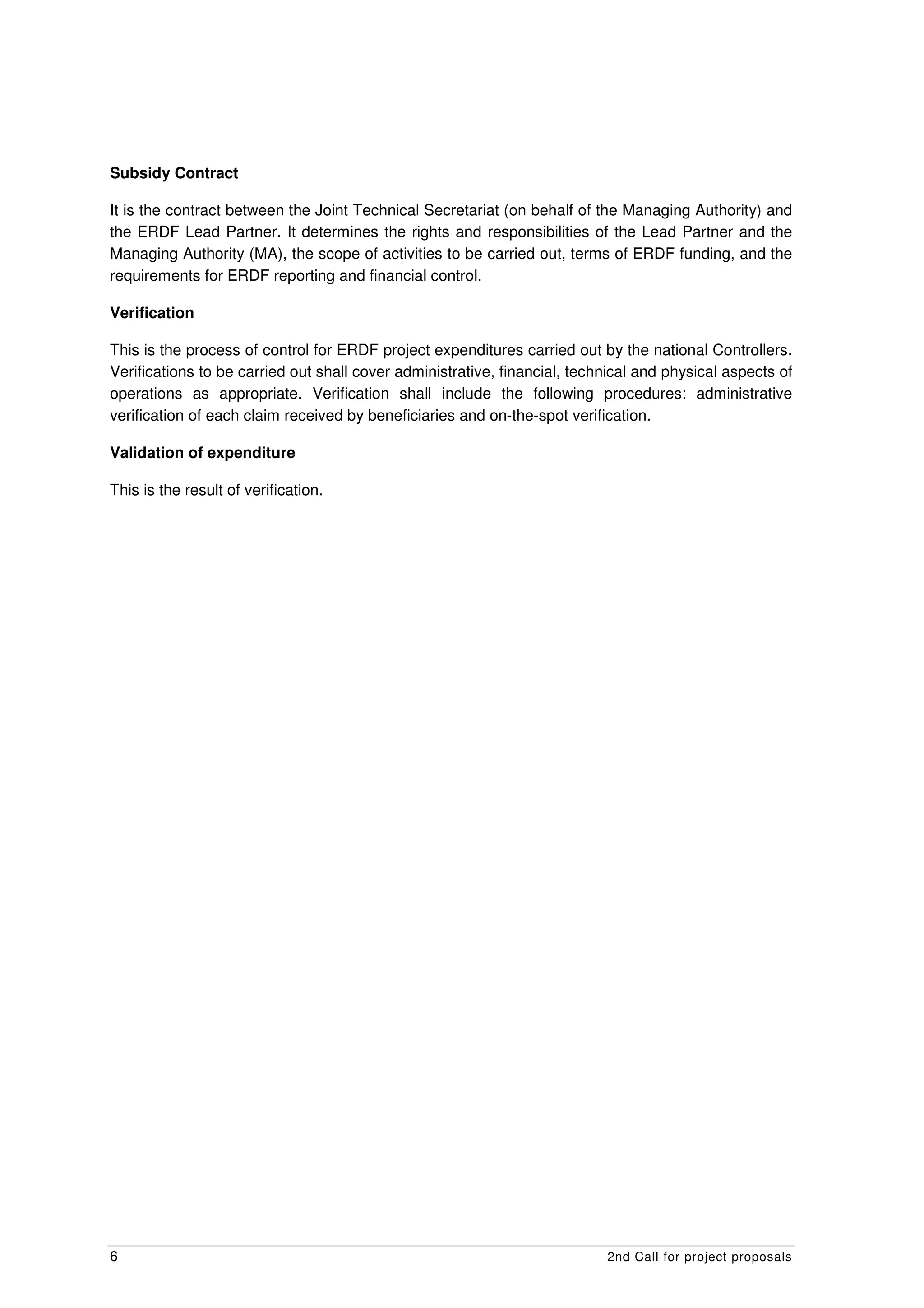 Subsidy Contract

It is the contract between the Joint Technical Secretariat (on behalf of the Managing Authority) and
the ERDF Lead Partner. It determines the rights and responsibilities of the Lead Partner and the
Managing Authority (MA), the scope of activities to be carried out, terms of ERDF funding, and the
requirements for ERDF reporting and financial control.

Verification

This is the process of control for ERDF project expenditures carried out by the national Controllers.
Verifications to be carried out shall cover administrative, financial, technical and physical aspects of
operations as appropriate. Verification shall include the following procedures: administrative
verification of each claim received by beneficiaries and on-the-spot verification.

Validation of expenditure

This is the result of verification.




6                                                                          2nd Call for project proposals
 