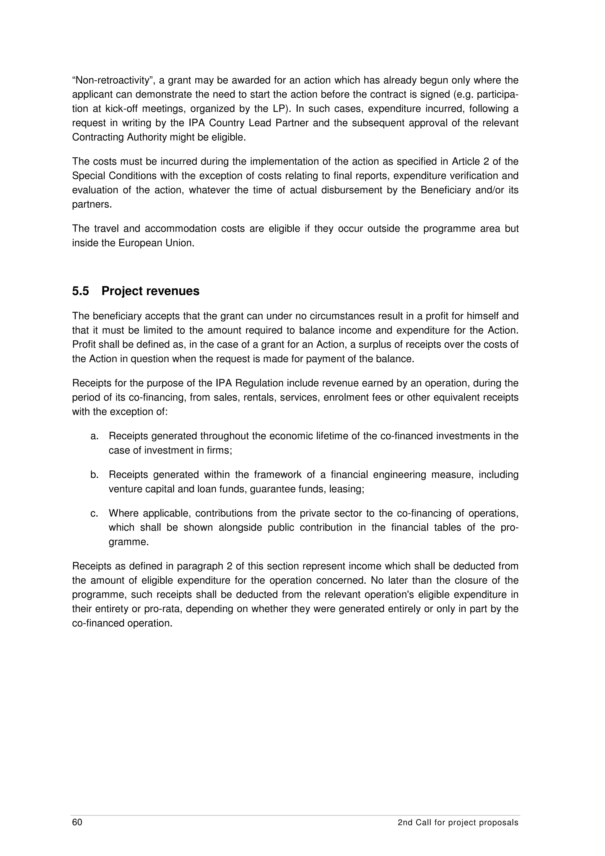 “Non-retroactivity”, a grant may be awarded for an action which has already begun only where the
applicant can demonstrate the need to start the action before the contract is signed (e.g. participa-
tion at kick-off meetings, organized by the LP). In such cases, expenditure incurred, following a
request in writing by the IPA Country Lead Partner and the subsequent approval of the relevant
Contracting Authority might be eligible.

The costs must be incurred during the implementation of the action as specified in Article 2 of the
Special Conditions with the exception of costs relating to final reports, expenditure verification and
evaluation of the action, whatever the time of actual disbursement by the Beneficiary and/or its
partners.

The travel and accommodation costs are eligible if they occur outside the programme area but
inside the European Union.



5.5        Project revenues
The beneficiary accepts that the grant can under no circumstances result in a profit for himself and
that it must be limited to the amount required to balance income and expenditure for the Action.
Profit shall be defined as, in the case of a grant for an Action, a surplus of receipts over the costs of
the Action in question when the request is made for payment of the balance.

Receipts for the purpose of the IPA Regulation include revenue earned by an operation, during the
period of its co-financing, from sales, rentals, services, enrolment fees or other equivalent receipts
with the exception of:

      a. Receipts generated throughout the economic lifetime of the co-financed investments in the
         case of investment in firms;

      b. Receipts generated within the framework of a financial engineering measure, including
         venture capital and loan funds, guarantee funds, leasing;

      c.    Where applicable, contributions from the private sector to the co-financing of operations,
            which shall be shown alongside public contribution in the financial tables of the pro-
            gramme.

Receipts as defined in paragraph 2 of this section represent income which shall be deducted from
the amount of eligible expenditure for the operation concerned. No later than the closure of the
programme, such receipts shall be deducted from the relevant operation's eligible expenditure in
their entirety or pro-rata, depending on whether they were generated entirely or only in part by the
co-financed operation.




60                                                                          2nd Call for project proposals
 