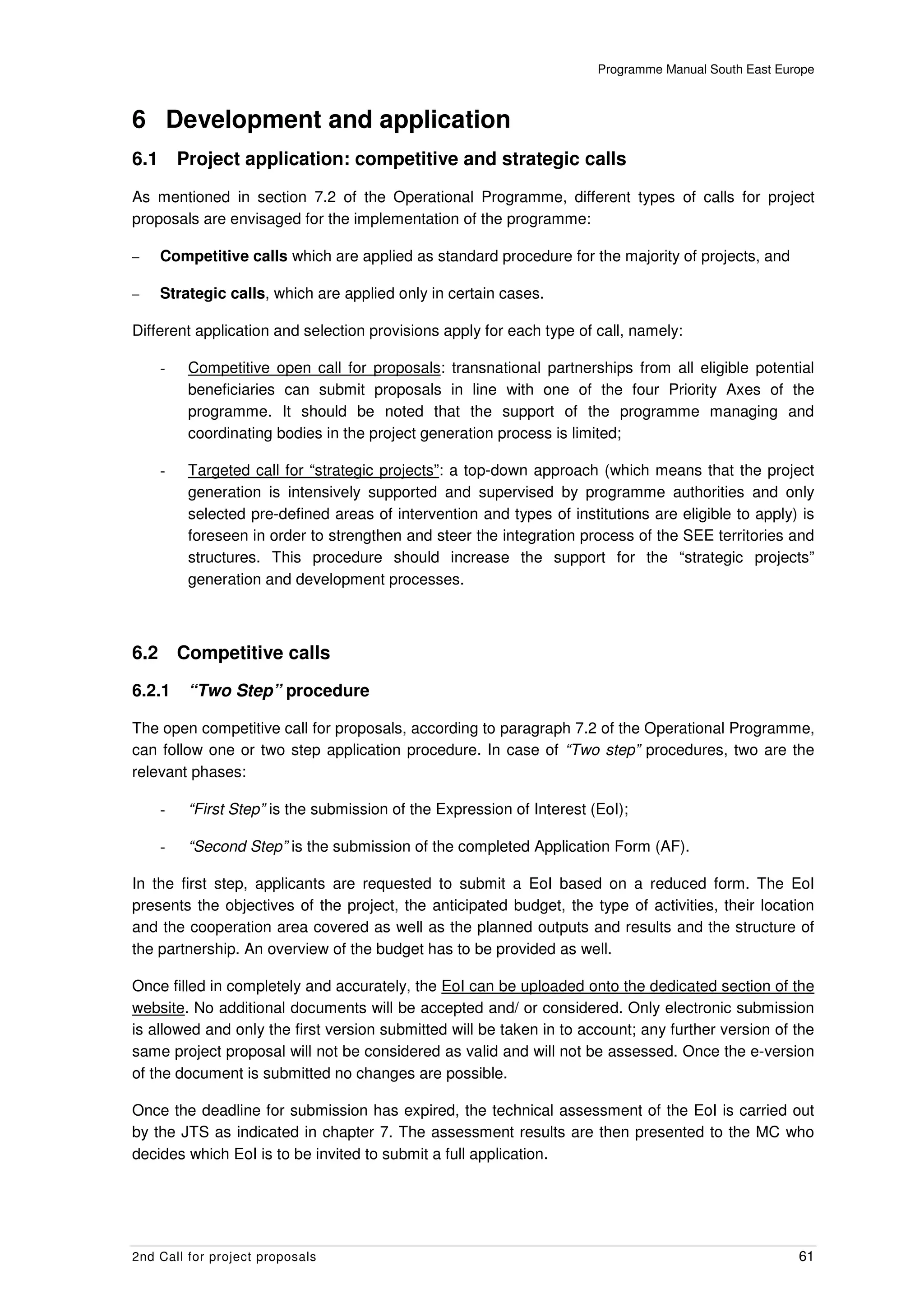 Programme Manual South East Europe



6 Development and application
6.1       Project application: competitive and strategic calls
As mentioned in section 7.2 of the Operational Programme, different types of calls for project
proposals are envisaged for the implementation of the programme:

–     Competitive calls which are applied as standard procedure for the majority of projects, and

–     Strategic calls, which are applied only in certain cases.

Different application and selection provisions apply for each type of call, namely:

      -    Competitive open call for proposals: transnational partnerships from all eligible potential
           beneficiaries can submit proposals in line with one of the four Priority Axes of the
           programme. It should be noted that the support of the programme managing and
           coordinating bodies in the project generation process is limited;

      -    Targeted call for “strategic projects”: a top-down approach (which means that the project
           generation is intensively supported and supervised by programme authorities and only
           selected pre-defined areas of intervention and types of institutions are eligible to apply) is
           foreseen in order to strengthen and steer the integration process of the SEE territories and
           structures. This procedure should increase the support for the “strategic projects”
           generation and development processes.



6.2       Competitive calls

6.2.1      “Two Step” procedure

The open competitive call for proposals, according to paragraph 7.2 of the Operational Programme,
can follow one or two step application procedure. In case of “Two step” procedures, two are the
relevant phases:

      -    “First Step” is the submission of the Expression of Interest (EoI);

      -    “Second Step” is the submission of the completed Application Form (AF).

In the first step, applicants are requested to submit a EoI based on a reduced form. The EoI
presents the objectives of the project, the anticipated budget, the type of activities, their location
and the cooperation area covered as well as the planned outputs and results and the structure of
the partnership. An overview of the budget has to be provided as well.

Once filled in completely and accurately, the EoI can be uploaded onto the dedicated section of the
website. No additional documents will be accepted and/ or considered. Only electronic submission
is allowed and only the first version submitted will be taken in to account; any further version of the
same project proposal will not be considered as valid and will not be assessed. Once the e-version
of the document is submitted no changes are possible.

Once the deadline for submission has expired, the technical assessment of the EoI is carried out
by the JTS as indicated in chapter 7. The assessment results are then presented to the MC who
decides which EoI is to be invited to submit a full application.




2nd Call for project proposals                                                                          61
 