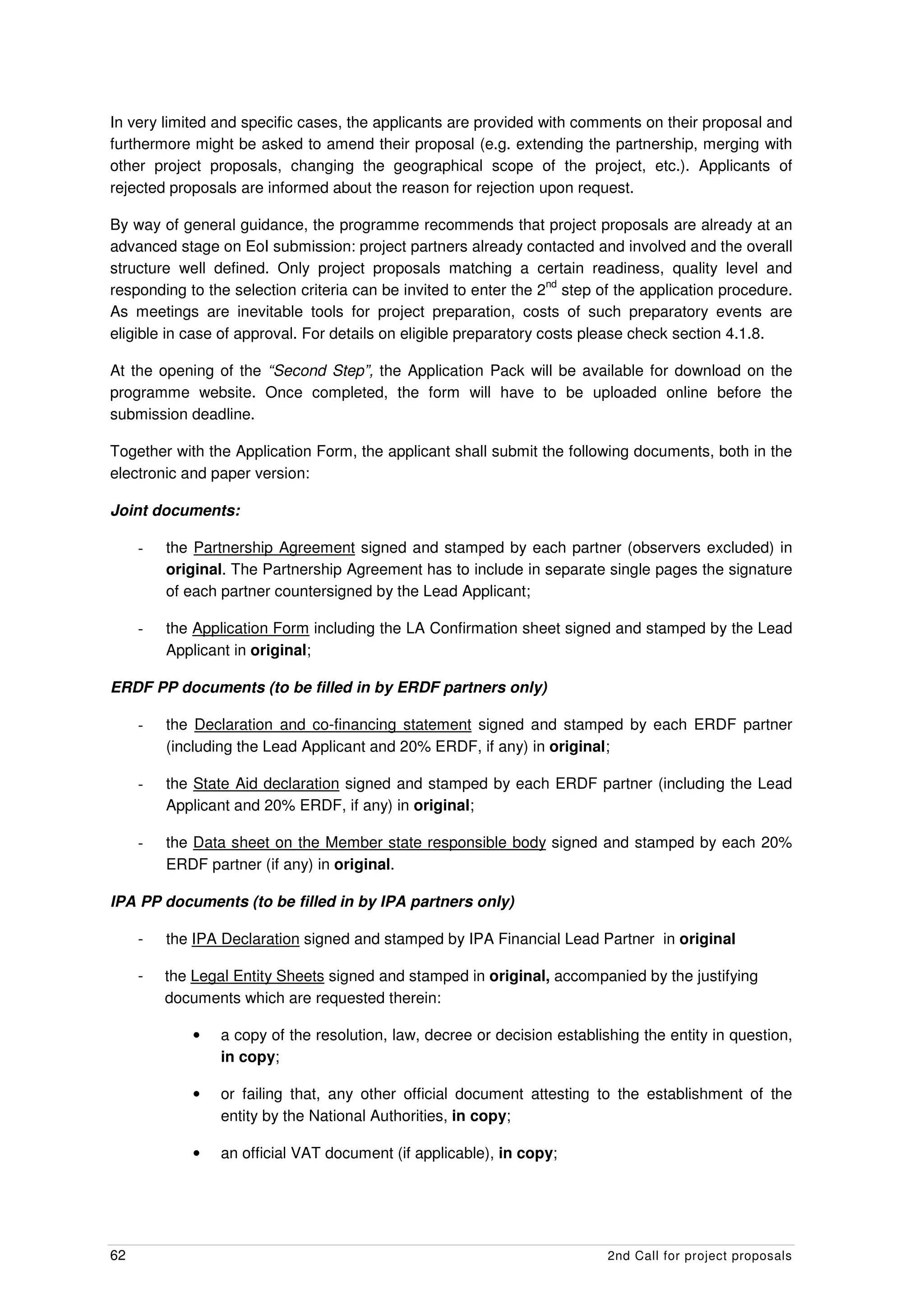 In very limited and specific cases, the applicants are provided with comments on their proposal and
furthermore might be asked to amend their proposal (e.g. extending the partnership, merging with
other project proposals, changing the geographical scope of the project, etc.). Applicants of
rejected proposals are informed about the reason for rejection upon request.

By way of general guidance, the programme recommends that project proposals are already at an
advanced stage on EoI submission: project partners already contacted and involved and the overall
structure well defined. Only project proposals matching a certain readiness, quality level and
                                                                   nd
responding to the selection criteria can be invited to enter the 2 step of the application procedure.
As meetings are inevitable tools for project preparation, costs of such preparatory events are
eligible in case of approval. For details on eligible preparatory costs please check section 4.1.8.

At the opening of the “Second Step”, the Application Pack will be available for download on the
programme website. Once completed, the form will have to be uploaded online before the
submission deadline.

Together with the Application Form, the applicant shall submit the following documents, both in the
electronic and paper version:

Joint documents:

     -   the Partnership Agreement signed and stamped by each partner (observers excluded) in
         original. The Partnership Agreement has to include in separate single pages the signature
         of each partner countersigned by the Lead Applicant;

     -   the Application Form including the LA Confirmation sheet signed and stamped by the Lead
         Applicant in original;

ERDF PP documents (to be filled in by ERDF partners only)

     -   the Declaration and co-financing statement signed and stamped by each ERDF partner
         (including the Lead Applicant and 20% ERDF, if any) in original;

     -   the State Aid declaration signed and stamped by each ERDF partner (including the Lead
         Applicant and 20% ERDF, if any) in original;

     -   the Data sheet on the Member state responsible body signed and stamped by each 20%
         ERDF partner (if any) in original.

IPA PP documents (to be filled in by IPA partners only)

     -   the IPA Declaration signed and stamped by IPA Financial Lead Partner in original

     -   the Legal Entity Sheets signed and stamped in original, accompanied by the justifying
         documents which are requested therein:

             •   a copy of the resolution, law, decree or decision establishing the entity in question,
                 in copy;

             •   or failing that, any other official document attesting to the establishment of the
                 entity by the National Authorities, in copy;

             •   an official VAT document (if applicable), in copy;




62                                                                         2nd Call for project proposals
 