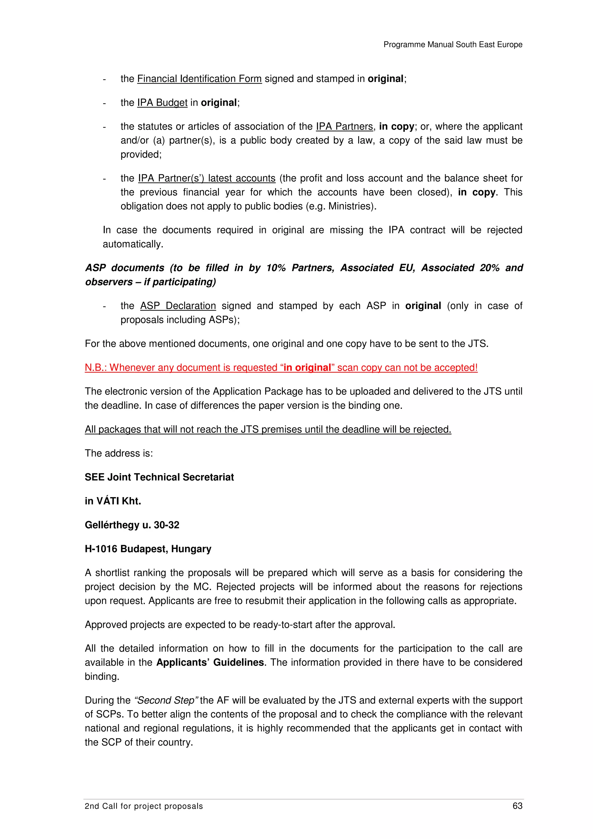 Programme Manual South East Europe



    -    the Financial Identification Form signed and stamped in original;

    -    the IPA Budget in original;

    -    the statutes or articles of association of the IPA Partners, in copy; or, where the applicant
         and/or (a) partner(s), is a public body created by a law, a copy of the said law must be
         provided;

    -    the IPA Partner(s’) latest accounts (the profit and loss account and the balance sheet for
         the previous financial year for which the accounts have been closed), in copy. This
         obligation does not apply to public bodies (e.g. Ministries).

    In case the documents required in original are missing the IPA contract will be rejected
    automatically.

ASP documents (to be filled in by 10% Partners, Associated EU, Associated 20% and
observers – if participating)

    -    the ASP Declaration signed and stamped by each ASP in original (only in case of
         proposals including ASPs);

For the above mentioned documents, one original and one copy have to be sent to the JTS.

N.B.: Whenever any document is requested “in original” scan copy can not be accepted!

The electronic version of the Application Package has to be uploaded and delivered to the JTS until
the deadline. In case of differences the paper version is the binding one.

All packages that will not reach the JTS premises until the deadline will be rejected.

The address is:

SEE Joint Technical Secretariat

in VÁTI Kht.

Gellérthegy u. 30-32

H-1016 Budapest, Hungary

A shortlist ranking the proposals will be prepared which will serve as a basis for considering the
project decision by the MC. Rejected projects will be informed about the reasons for rejections
upon request. Applicants are free to resubmit their application in the following calls as appropriate.

Approved projects are expected to be ready-to-start after the approval.

All the detailed information on how to fill in the documents for the participation to the call are
available in the Applicants’ Guidelines. The information provided in there have to be considered
binding.

During the “Second Step” the AF will be evaluated by the JTS and external experts with the support
of SCPs. To better align the contents of the proposal and to check the compliance with the relevant
national and regional regulations, it is highly recommended that the applicants get in contact with
the SCP of their country.




2nd Call for project proposals                                                                       63
 