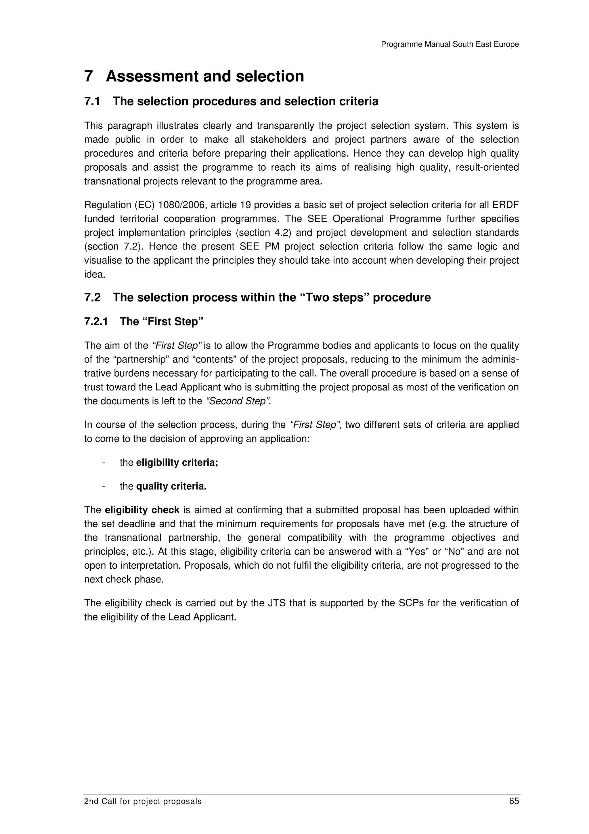 Programme Manual South East Europe



7 Assessment and selection
7.1       The selection procedures and selection criteria
This paragraph illustrates clearly and transparently the project selection system. This system is
made public in order to make all stakeholders and project partners aware of the selection
procedures and criteria before preparing their applications. Hence they can develop high quality
proposals and assist the programme to reach its aims of realising high quality, result-oriented
transnational projects relevant to the programme area.

Regulation (EC) 1080/2006, article 19 provides a basic set of project selection criteria for all ERDF
funded territorial cooperation programmes. The SEE Operational Programme further specifies
project implementation principles (section 4.2) and project development and selection standards
(section 7.2). Hence the present SEE PM project selection criteria follow the same logic and
visualise to the applicant the principles they should take into account when developing their project
idea.

7.2       The selection process within the “Two steps” procedure

7.2.1      The “First Step”

The aim of the “First Step” is to allow the Programme bodies and applicants to focus on the quality
of the “partnership” and “contents” of the project proposals, reducing to the minimum the adminis-
trative burdens necessary for participating to the call. The overall procedure is based on a sense of
trust toward the Lead Applicant who is submitting the project proposal as most of the verification on
the documents is left to the “Second Step”.

In course of the selection process, during the “First Step”, two different sets of criteria are applied
to come to the decision of approving an application:

      -    the eligibility criteria;

      -    the quality criteria.

The eligibility check is aimed at confirming that a submitted proposal has been uploaded within
the set deadline and that the minimum requirements for proposals have met (e.g. the structure of
the transnational partnership, the general compatibility with the programme objectives and
principles, etc.). At this stage, eligibility criteria can be answered with a “Yes” or “No” and are not
open to interpretation. Proposals, which do not fulfil the eligibility criteria, are not progressed to the
next check phase.

The eligibility check is carried out by the JTS that is supported by the SCPs for the verification of
the eligibility of the Lead Applicant.




2nd Call for project proposals                                                                         65
 