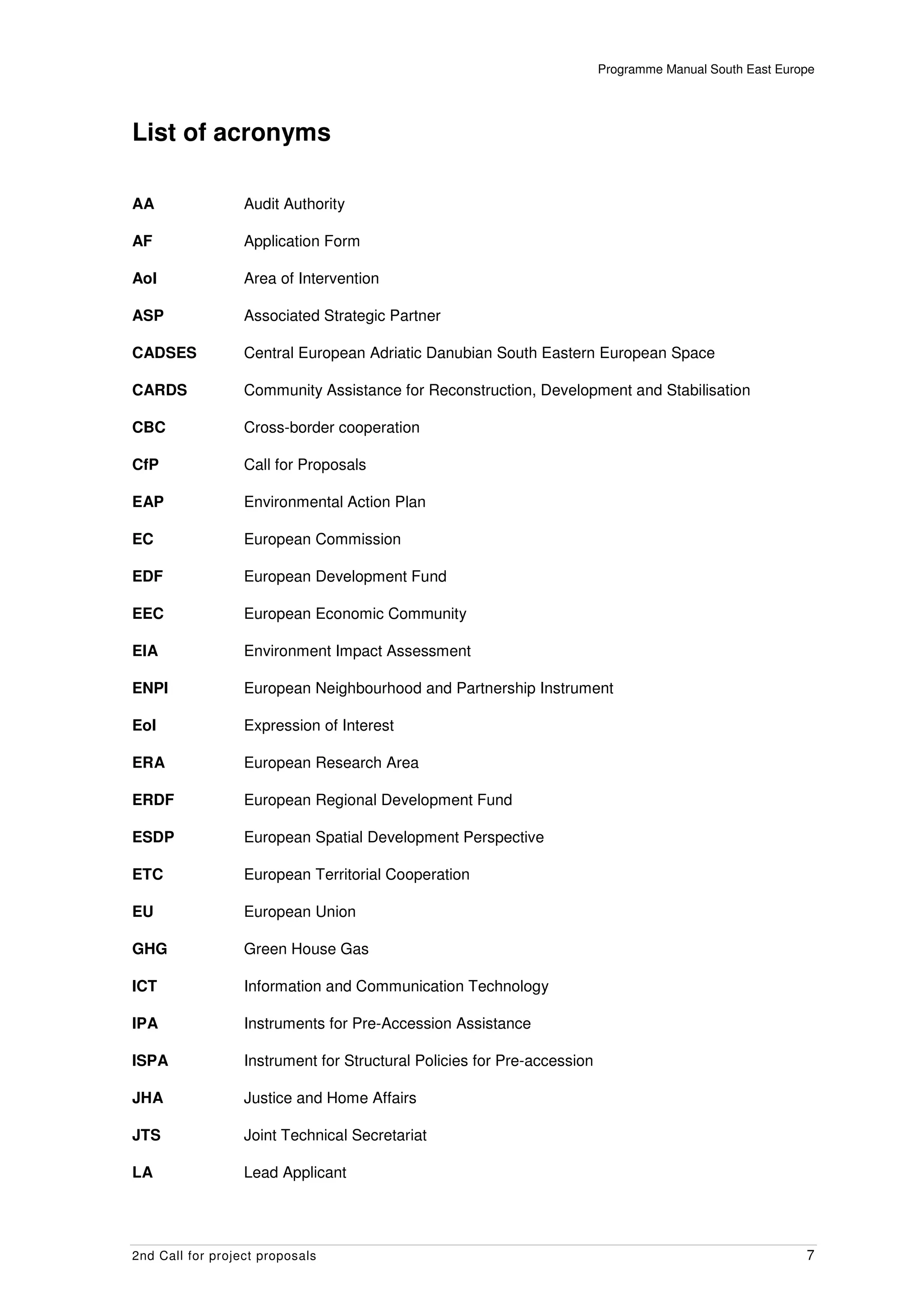 Programme Manual South East Europe




List of acronyms

AA                Audit Authority

AF                Application Form

AoI               Area of Intervention

ASP               Associated Strategic Partner

CADSES            Central European Adriatic Danubian South Eastern European Space

CARDS             Community Assistance for Reconstruction, Development and Stabilisation

CBC               Cross-border cooperation

CfP               Call for Proposals

EAP               Environmental Action Plan

EC                European Commission

EDF               European Development Fund

EEC               European Economic Community

EIA               Environment Impact Assessment

ENPI              European Neighbourhood and Partnership Instrument

EoI               Expression of Interest

ERA               European Research Area

ERDF              European Regional Development Fund

ESDP              European Spatial Development Perspective

ETC               European Territorial Cooperation

EU                European Union

GHG               Green House Gas

ICT               Information and Communication Technology

IPA               Instruments for Pre-Accession Assistance

ISPA              Instrument for Structural Policies for Pre-accession

JHA               Justice and Home Affairs

JTS               Joint Technical Secretariat

LA                Lead Applicant




2nd Call for project proposals                                                                           7
 