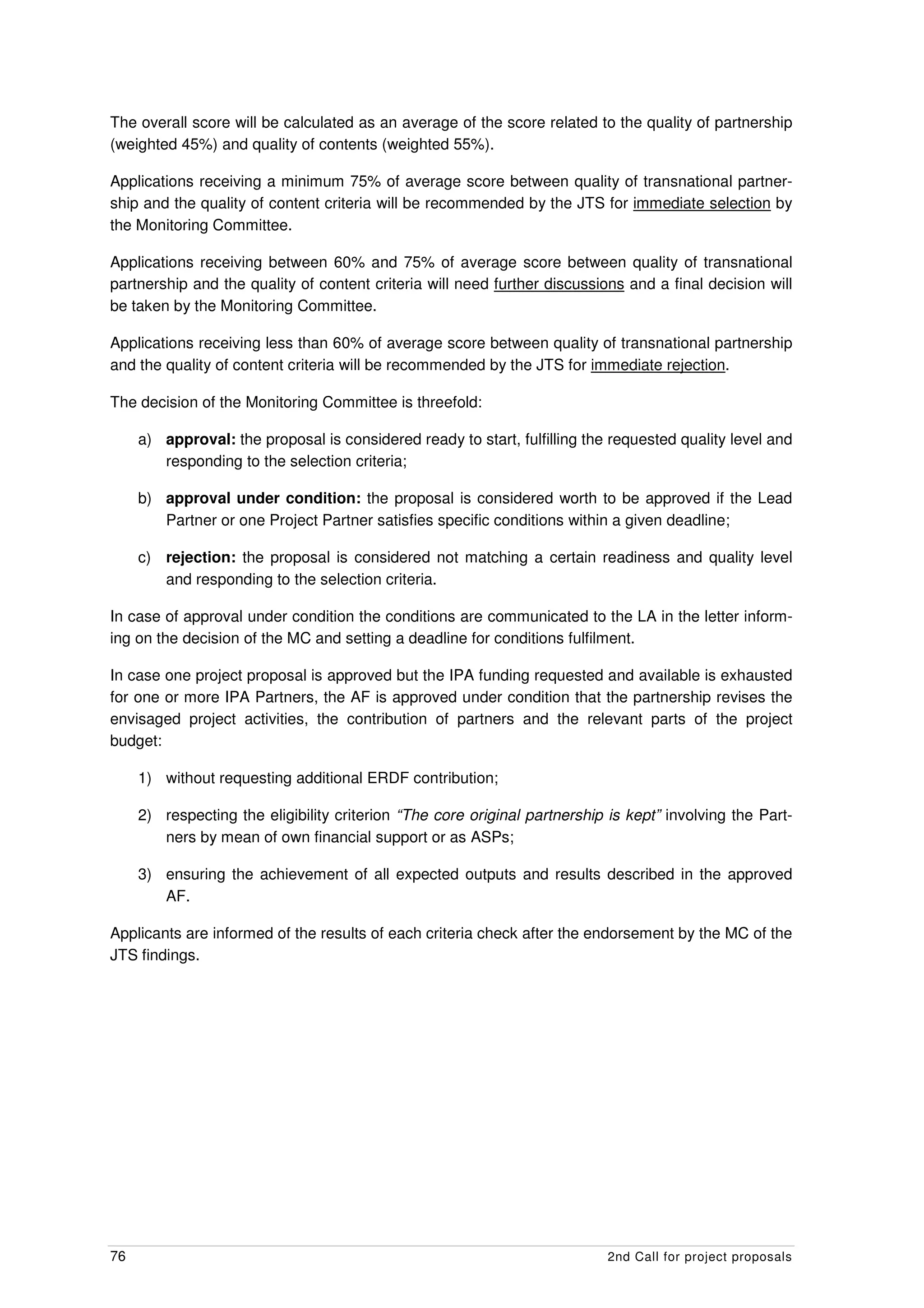 The overall score will be calculated as an average of the score related to the quality of partnership
(weighted 45%) and quality of contents (weighted 55%).

Applications receiving a minimum 75% of average score between quality of transnational partner-
ship and the quality of content criteria will be recommended by the JTS for immediate selection by
the Monitoring Committee.

Applications receiving between 60% and 75% of average score between quality of transnational
partnership and the quality of content criteria will need further discussions and a final decision will
be taken by the Monitoring Committee.

Applications receiving less than 60% of average score between quality of transnational partnership
and the quality of content criteria will be recommended by the JTS for immediate rejection.

The decision of the Monitoring Committee is threefold:

     a) approval: the proposal is considered ready to start, fulfilling the requested quality level and
        responding to the selection criteria;

     b) approval under condition: the proposal is considered worth to be approved if the Lead
        Partner or one Project Partner satisfies specific conditions within a given deadline;

     c) rejection: the proposal is considered not matching a certain readiness and quality level
        and responding to the selection criteria.

In case of approval under condition the conditions are communicated to the LA in the letter inform-
ing on the decision of the MC and setting a deadline for conditions fulfilment.

In case one project proposal is approved but the IPA funding requested and available is exhausted
for one or more IPA Partners, the AF is approved under condition that the partnership revises the
envisaged project activities, the contribution of partners and the relevant parts of the project
budget:

     1) without requesting additional ERDF contribution;

     2) respecting the eligibility criterion “The core original partnership is kept” involving the Part-
        ners by mean of own financial support or as ASPs;

     3) ensuring the achievement of all expected outputs and results described in the approved
        AF.

Applicants are informed of the results of each criteria check after the endorsement by the MC of the
JTS findings.




76                                                                          2nd Call for project proposals
 