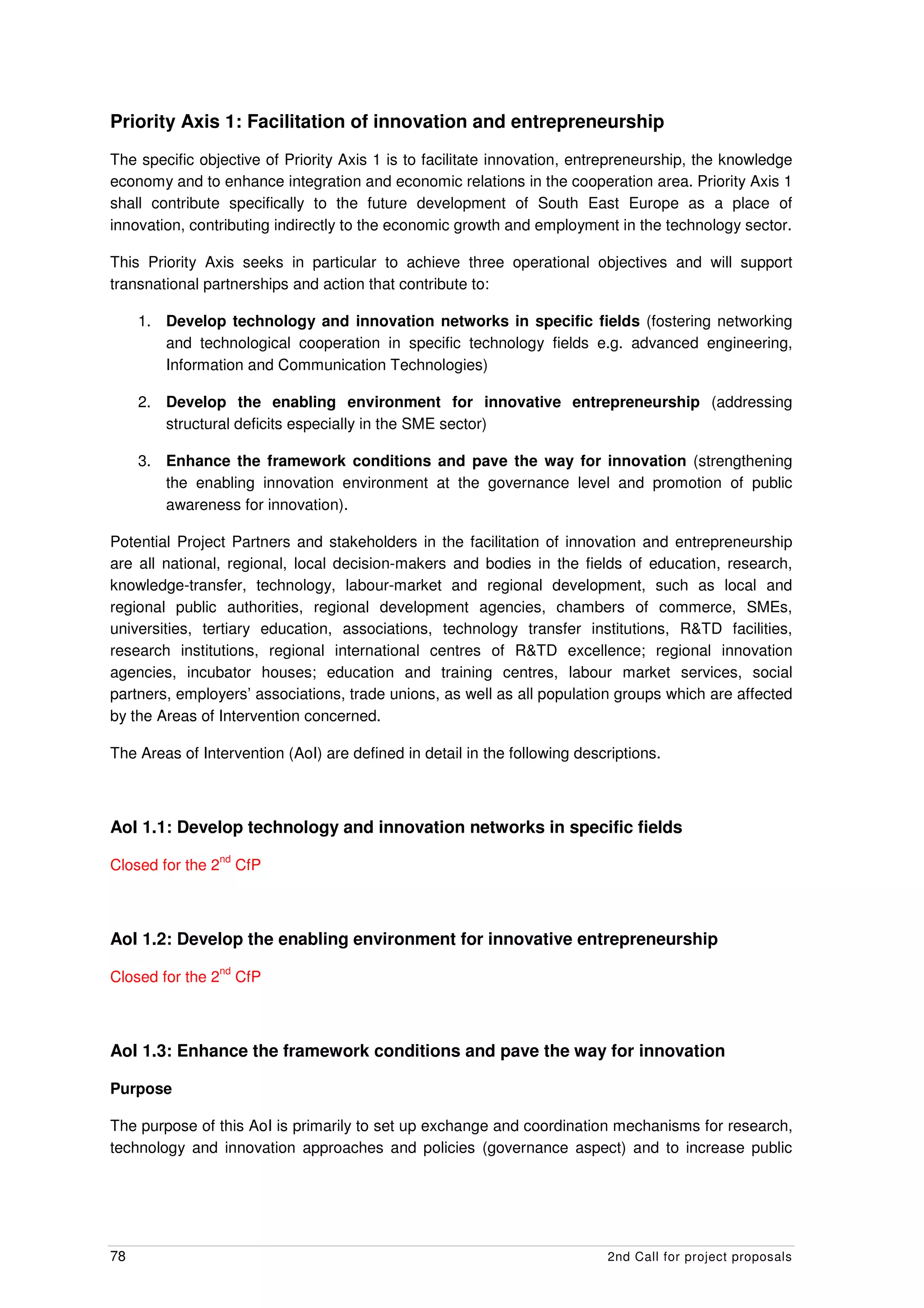 Priority Axis 1: Facilitation of innovation and entrepreneurship
The specific objective of Priority Axis 1 is to facilitate innovation, entrepreneurship, the knowledge
economy and to enhance integration and economic relations in the cooperation area. Priority Axis 1
shall contribute specifically to the future development of South East Europe as a place of
innovation, contributing indirectly to the economic growth and employment in the technology sector.

This Priority Axis seeks in particular to achieve three operational objectives and will support
transnational partnerships and action that contribute to:

     1. Develop technology and innovation networks in specific fields (fostering networking
        and technological cooperation in specific technology fields e.g. advanced engineering,
        Information and Communication Technologies)

     2. Develop the enabling environment for innovative entrepreneurship (addressing
        structural deficits especially in the SME sector)

     3. Enhance the framework conditions and pave the way for innovation (strengthening
        the enabling innovation environment at the governance level and promotion of public
        awareness for innovation).

Potential Project Partners and stakeholders in the facilitation of innovation and entrepreneurship
are all national, regional, local decision-makers and bodies in the fields of education, research,
knowledge-transfer, technology, labour-market and regional development, such as local and
regional public authorities, regional development agencies, chambers of commerce, SMEs,
universities, tertiary education, associations, technology transfer institutions, R&TD facilities,
research institutions, regional international centres of R&TD excellence; regional innovation
agencies, incubator houses; education and training centres, labour market services, social
partners, employers’ associations, trade unions, as well as all population groups which are affected
by the Areas of Intervention concerned.

The Areas of Intervention (AoI) are defined in detail in the following descriptions.



AoI 1.1: Develop technology and innovation networks in specific fields
                   nd
Closed for the 2        CfP



AoI 1.2: Develop the enabling environment for innovative entrepreneurship
                   nd
Closed for the 2        CfP



AoI 1.3: Enhance the framework conditions and pave the way for innovation

Purpose

The purpose of this AoI is primarily to set up exchange and coordination mechanisms for research,
technology and innovation approaches and policies (governance aspect) and to increase public




78                                                                         2nd Call for project proposals
 
