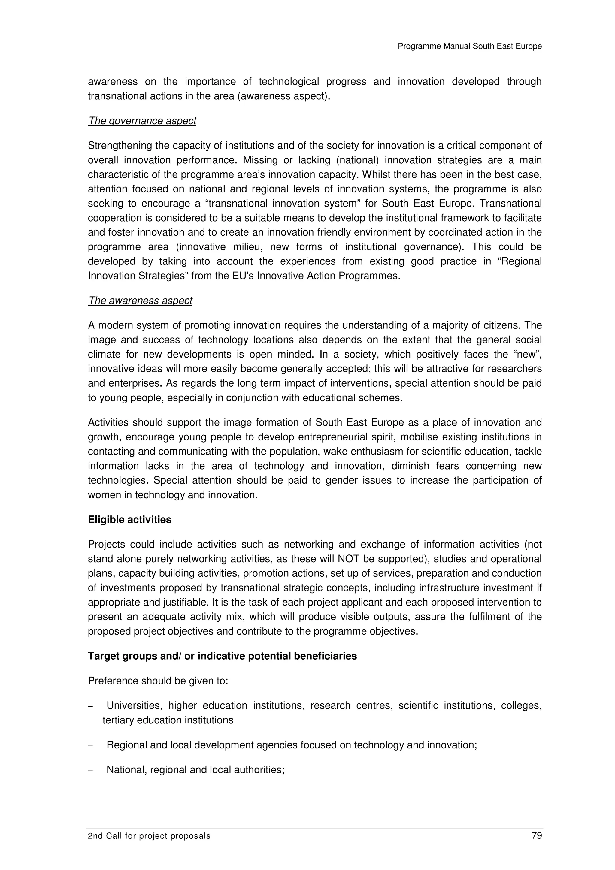 Programme Manual South East Europe



awareness on the importance of technological progress and innovation developed through
transnational actions in the area (awareness aspect).

The governance aspect

Strengthening the capacity of institutions and of the society for innovation is a critical component of
overall innovation performance. Missing or lacking (national) innovation strategies are a main
characteristic of the programme area’s innovation capacity. Whilst there has been in the best case,
attention focused on national and regional levels of innovation systems, the programme is also
seeking to encourage a “transnational innovation system” for South East Europe. Transnational
cooperation is considered to be a suitable means to develop the institutional framework to facilitate
and foster innovation and to create an innovation friendly environment by coordinated action in the
programme area (innovative milieu, new forms of institutional governance). This could be
developed by taking into account the experiences from existing good practice in “Regional
Innovation Strategies” from the EU’s Innovative Action Programmes.

The awareness aspect

A modern system of promoting innovation requires the understanding of a majority of citizens. The
image and success of technology locations also depends on the extent that the general social
climate for new developments is open minded. In a society, which positively faces the “new”,
innovative ideas will more easily become generally accepted; this will be attractive for researchers
and enterprises. As regards the long term impact of interventions, special attention should be paid
to young people, especially in conjunction with educational schemes.

Activities should support the image formation of South East Europe as a place of innovation and
growth, encourage young people to develop entrepreneurial spirit, mobilise existing institutions in
contacting and communicating with the population, wake enthusiasm for scientific education, tackle
information lacks in the area of technology and innovation, diminish fears concerning new
technologies. Special attention should be paid to gender issues to increase the participation of
women in technology and innovation.

Eligible activities

Projects could include activities such as networking and exchange of information activities (not
stand alone purely networking activities, as these will NOT be supported), studies and operational
plans, capacity building activities, promotion actions, set up of services, preparation and conduction
of investments proposed by transnational strategic concepts, including infrastructure investment if
appropriate and justifiable. It is the task of each project applicant and each proposed intervention to
present an adequate activity mix, which will produce visible outputs, assure the fulfilment of the
proposed project objectives and contribute to the programme objectives.

Target groups and/ or indicative potential beneficiaries

Preference should be given to:

–    Universities, higher education institutions, research centres, scientific institutions, colleges,
    tertiary education institutions

–   Regional and local development agencies focused on technology and innovation;

–   National, regional and local authorities;




2nd Call for project proposals                                                                       79
 