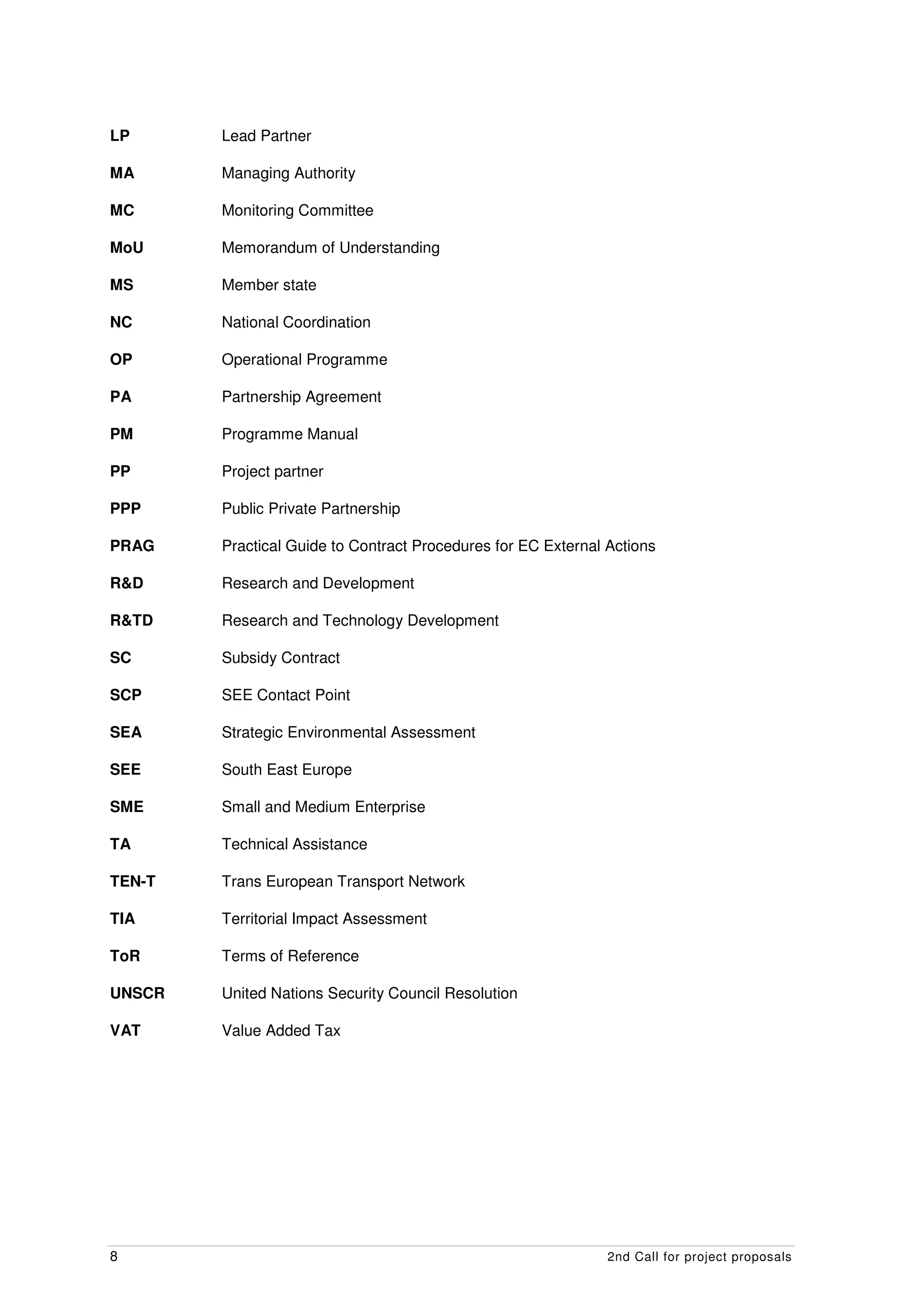 LP      Lead Partner

MA      Managing Authority

MC      Monitoring Committee

MoU     Memorandum of Understanding

MS      Member state

NC      National Coordination

OP      Operational Programme

PA      Partnership Agreement

PM      Programme Manual

PP      Project partner

PPP     Public Private Partnership

PRAG    Practical Guide to Contract Procedures for EC External Actions

R&D     Research and Development

R&TD    Research and Technology Development

SC      Subsidy Contract

SCP     SEE Contact Point

SEA     Strategic Environmental Assessment

SEE     South East Europe

SME     Small and Medium Enterprise

TA      Technical Assistance

TEN-T   Trans European Transport Network

TIA     Territorial Impact Assessment

ToR     Terms of Reference

UNSCR   United Nations Security Council Resolution

VAT     Value Added Tax




8                                                              2nd Call for project proposals
 