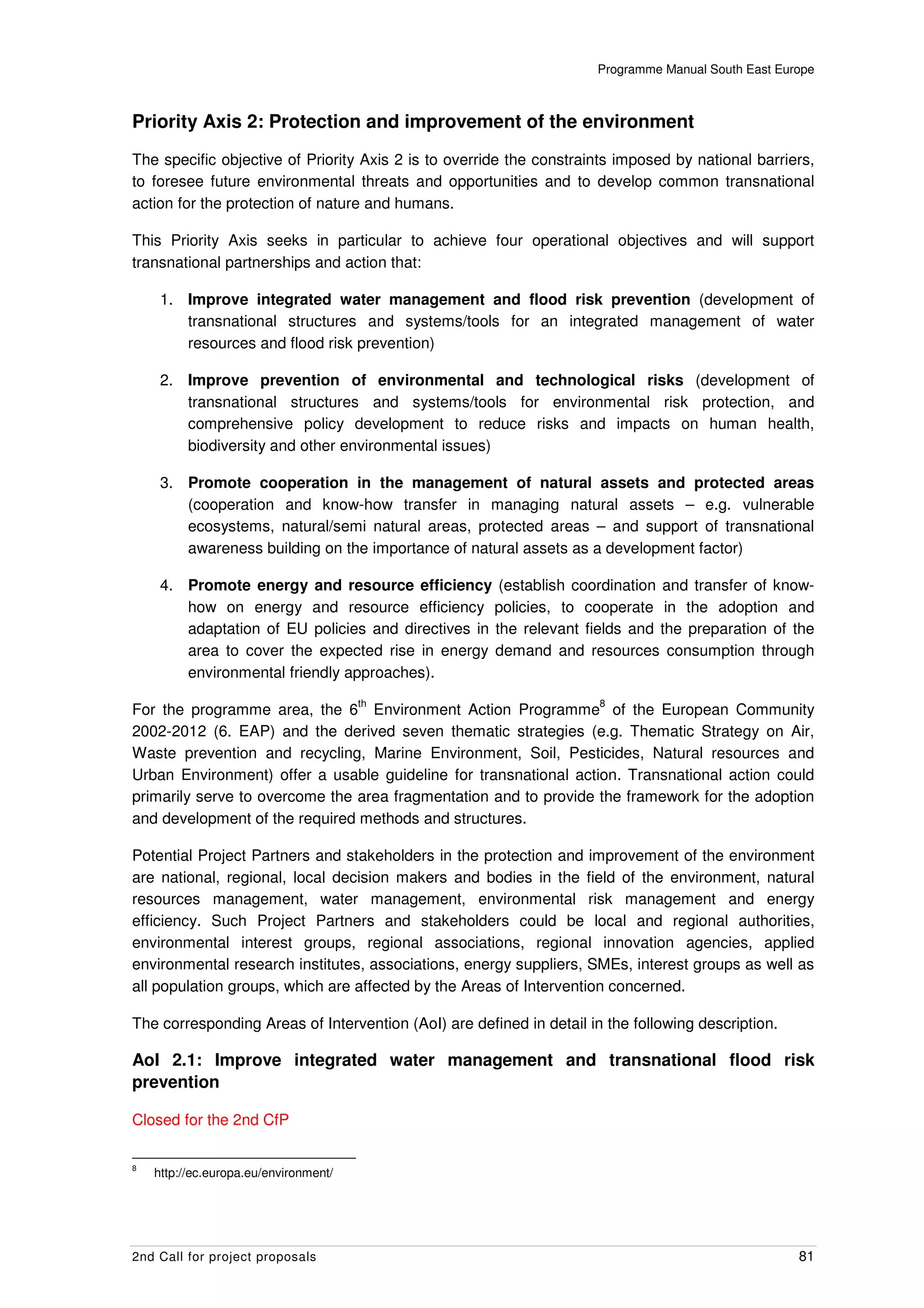 Programme Manual South East Europe



Priority Axis 2: Protection and improvement of the environment
The specific objective of Priority Axis 2 is to override the constraints imposed by national barriers,
to foresee future environmental threats and opportunities and to develop common transnational
action for the protection of nature and humans.

This Priority Axis seeks in particular to achieve four operational objectives and will support
transnational partnerships and action that:

     1. Improve integrated water management and flood risk prevention (development of
        transnational structures and systems/tools for an integrated management of water
        resources and flood risk prevention)

     2. Improve prevention of environmental and technological risks (development of
        transnational structures and systems/tools for environmental risk protection, and
        comprehensive policy development to reduce risks and impacts on human health,
        biodiversity and other environmental issues)

     3. Promote cooperation in the management of natural assets and protected areas
        (cooperation and know-how transfer in managing natural assets – e.g. vulnerable
        ecosystems, natural/semi natural areas, protected areas – and support of transnational
        awareness building on the importance of natural assets as a development factor)

     4. Promote energy and resource efficiency (establish coordination and transfer of know-
        how on energy and resource efficiency policies, to cooperate in the adoption and
        adaptation of EU policies and directives in the relevant fields and the preparation of the
        area to cover the expected rise in energy demand and resources consumption through
        environmental friendly approaches).
                                       th                             8
For the programme area, the 6 Environment Action Programme of the European Community
2002-2012 (6. EAP) and the derived seven thematic strategies (e.g. Thematic Strategy on Air,
Waste prevention and recycling, Marine Environment, Soil, Pesticides, Natural resources and
Urban Environment) offer a usable guideline for transnational action. Transnational action could
primarily serve to overcome the area fragmentation and to provide the framework for the adoption
and development of the required methods and structures.

Potential Project Partners and stakeholders in the protection and improvement of the environment
are national, regional, local decision makers and bodies in the field of the environment, natural
resources management, water management, environmental risk management and energy
efficiency. Such Project Partners and stakeholders could be local and regional authorities,
environmental interest groups, regional associations, regional innovation agencies, applied
environmental research institutes, associations, energy suppliers, SMEs, interest groups as well as
all population groups, which are affected by the Areas of Intervention concerned.

The corresponding Areas of Intervention (AoI) are defined in detail in the following description.

AoI 2.1: Improve integrated water management and transnational flood risk
prevention

Closed for the 2nd CfP

8
    http://ec.europa.eu/environment/




2nd Call for project proposals                                                                      81
 