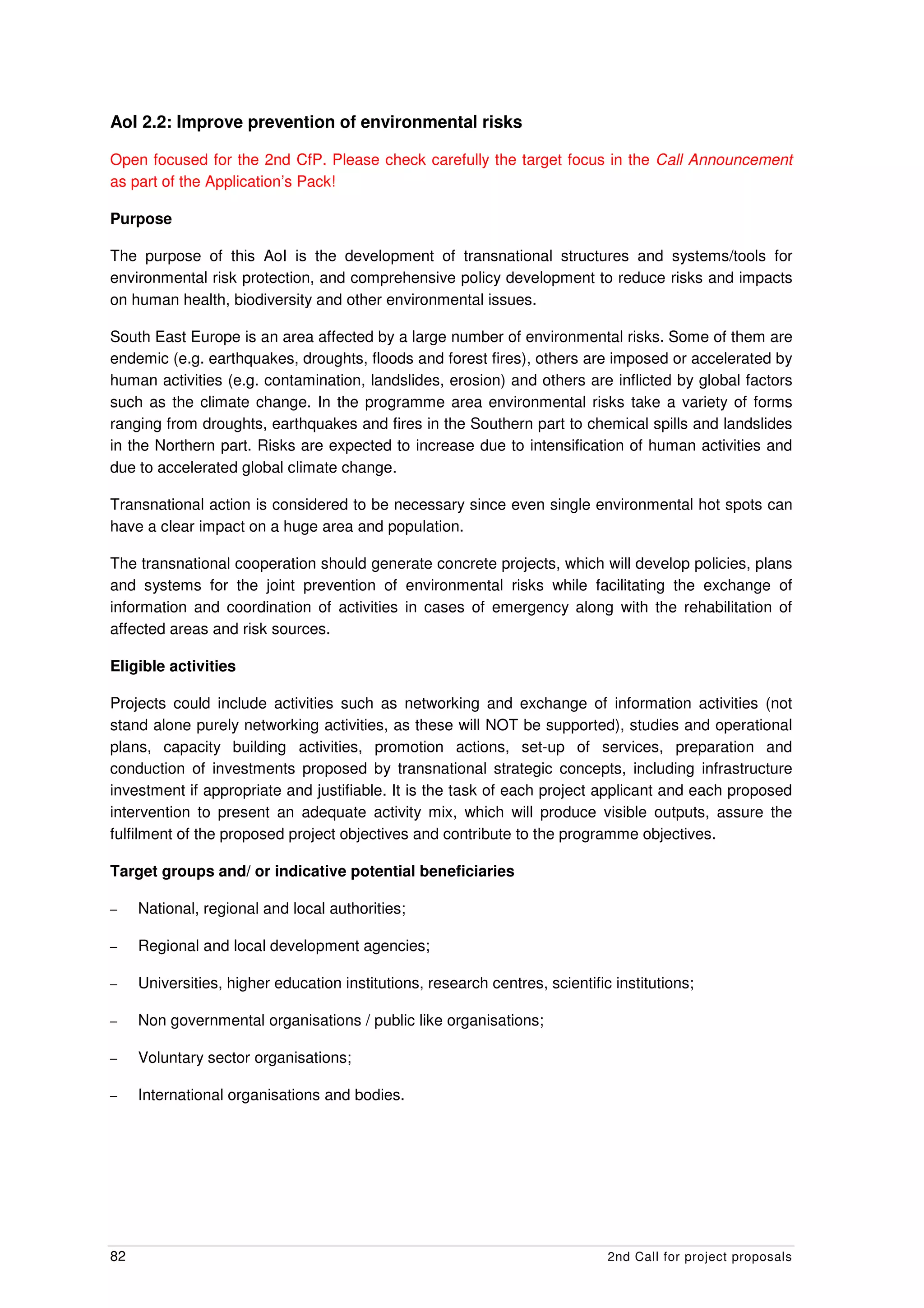 AoI 2.2: Improve prevention of environmental risks

Open focused for the 2nd CfP. Please check carefully the target focus in the Call Announcement
as part of the Application’s Pack!

Purpose

The purpose of this AoI is the development of transnational structures and systems/tools for
environmental risk protection, and comprehensive policy development to reduce risks and impacts
on human health, biodiversity and other environmental issues.

South East Europe is an area affected by a large number of environmental risks. Some of them are
endemic (e.g. earthquakes, droughts, floods and forest fires), others are imposed or accelerated by
human activities (e.g. contamination, landslides, erosion) and others are inflicted by global factors
such as the climate change. In the programme area environmental risks take a variety of forms
ranging from droughts, earthquakes and fires in the Southern part to chemical spills and landslides
in the Northern part. Risks are expected to increase due to intensification of human activities and
due to accelerated global climate change.

Transnational action is considered to be necessary since even single environmental hot spots can
have a clear impact on a huge area and population.

The transnational cooperation should generate concrete projects, which will develop policies, plans
and systems for the joint prevention of environmental risks while facilitating the exchange of
information and coordination of activities in cases of emergency along with the rehabilitation of
affected areas and risk sources.

Eligible activities

Projects could include activities such as networking and exchange of information activities (not
stand alone purely networking activities, as these will NOT be supported), studies and operational
plans, capacity building activities, promotion actions, set-up of services, preparation and
conduction of investments proposed by transnational strategic concepts, including infrastructure
investment if appropriate and justifiable. It is the task of each project applicant and each proposed
intervention to present an adequate activity mix, which will produce visible outputs, assure the
fulfilment of the proposed project objectives and contribute to the programme objectives.

Target groups and/ or indicative potential beneficiaries

–    National, regional and local authorities;

–    Regional and local development agencies;

–    Universities, higher education institutions, research centres, scientific institutions;

–    Non governmental organisations / public like organisations;

–    Voluntary sector organisations;

–    International organisations and bodies.




82                                                                            2nd Call for project proposals
 