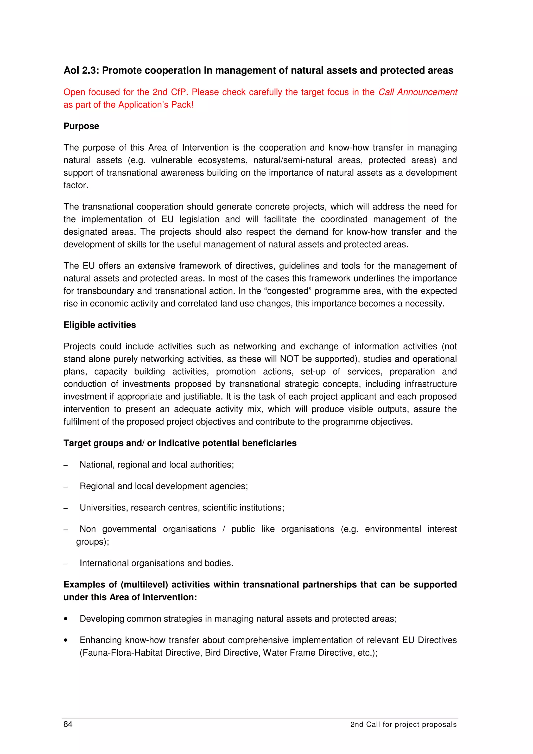 AoI 2.3: Promote cooperation in management of natural assets and protected areas

Open focused for the 2nd CfP. Please check carefully the target focus in the Call Announcement
as part of the Application’s Pack!

Purpose

The purpose of this Area of Intervention is the cooperation and know-how transfer in managing
natural assets (e.g. vulnerable ecosystems, natural/semi-natural areas, protected areas) and
support of transnational awareness building on the importance of natural assets as a development
factor.

The transnational cooperation should generate concrete projects, which will address the need for
the implementation of EU legislation and will facilitate the coordinated management of the
designated areas. The projects should also respect the demand for know-how transfer and the
development of skills for the useful management of natural assets and protected areas.

The EU offers an extensive framework of directives, guidelines and tools for the management of
natural assets and protected areas. In most of the cases this framework underlines the importance
for transboundary and transnational action. In the “congested” programme area, with the expected
rise in economic activity and correlated land use changes, this importance becomes a necessity.

Eligible activities

Projects could include activities such as networking and exchange of information activities (not
stand alone purely networking activities, as these will NOT be supported), studies and operational
plans, capacity building activities, promotion actions, set-up of services, preparation and
conduction of investments proposed by transnational strategic concepts, including infrastructure
investment if appropriate and justifiable. It is the task of each project applicant and each proposed
intervention to present an adequate activity mix, which will produce visible outputs, assure the
fulfilment of the proposed project objectives and contribute to the programme objectives.

Target groups and/ or indicative potential beneficiaries

–    National, regional and local authorities;

–    Regional and local development agencies;

–    Universities, research centres, scientific institutions;

–     Non governmental organisations / public like organisations (e.g. environmental interest
     groups);

–    International organisations and bodies.

Examples of (multilevel) activities within transnational partnerships that can be supported
under this Area of Intervention:

•    Developing common strategies in managing natural assets and protected areas;

•    Enhancing know-how transfer about comprehensive implementation of relevant EU Directives
     (Fauna-Flora-Habitat Directive, Bird Directive, Water Frame Directive, etc.);




84                                                                       2nd Call for project proposals
 