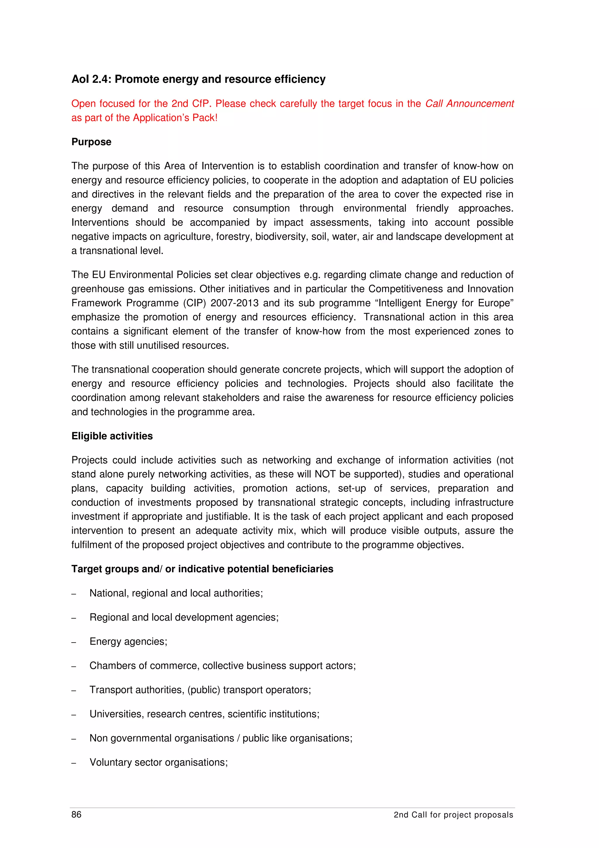 AoI 2.4: Promote energy and resource efficiency

Open focused for the 2nd CfP. Please check carefully the target focus in the Call Announcement
as part of the Application’s Pack!

Purpose

The purpose of this Area of Intervention is to establish coordination and transfer of know-how on
energy and resource efficiency policies, to cooperate in the adoption and adaptation of EU policies
and directives in the relevant fields and the preparation of the area to cover the expected rise in
energy demand and resource consumption through environmental friendly approaches.
Interventions should be accompanied by impact assessments, taking into account possible
negative impacts on agriculture, forestry, biodiversity, soil, water, air and landscape development at
a transnational level.

The EU Environmental Policies set clear objectives e.g. regarding climate change and reduction of
greenhouse gas emissions. Other initiatives and in particular the Competitiveness and Innovation
Framework Programme (CIP) 2007-2013 and its sub programme “Intelligent Energy for Europe”
emphasize the promotion of energy and resources efficiency. Transnational action in this area
contains a significant element of the transfer of know-how from the most experienced zones to
those with still unutilised resources.

The transnational cooperation should generate concrete projects, which will support the adoption of
energy and resource efficiency policies and technologies. Projects should also facilitate the
coordination among relevant stakeholders and raise the awareness for resource efficiency policies
and technologies in the programme area.

Eligible activities

Projects could include activities such as networking and exchange of information activities (not
stand alone purely networking activities, as these will NOT be supported), studies and operational
plans, capacity building activities, promotion actions, set-up of services, preparation and
conduction of investments proposed by transnational strategic concepts, including infrastructure
investment if appropriate and justifiable. It is the task of each project applicant and each proposed
intervention to present an adequate activity mix, which will produce visible outputs, assure the
fulfilment of the proposed project objectives and contribute to the programme objectives.

Target groups and/ or indicative potential beneficiaries

–    National, regional and local authorities;

–    Regional and local development agencies;

–    Energy agencies;

–    Chambers of commerce, collective business support actors;

–    Transport authorities, (public) transport operators;

–    Universities, research centres, scientific institutions;

–    Non governmental organisations / public like organisations;

–    Voluntary sector organisations;




86                                                                        2nd Call for project proposals
 