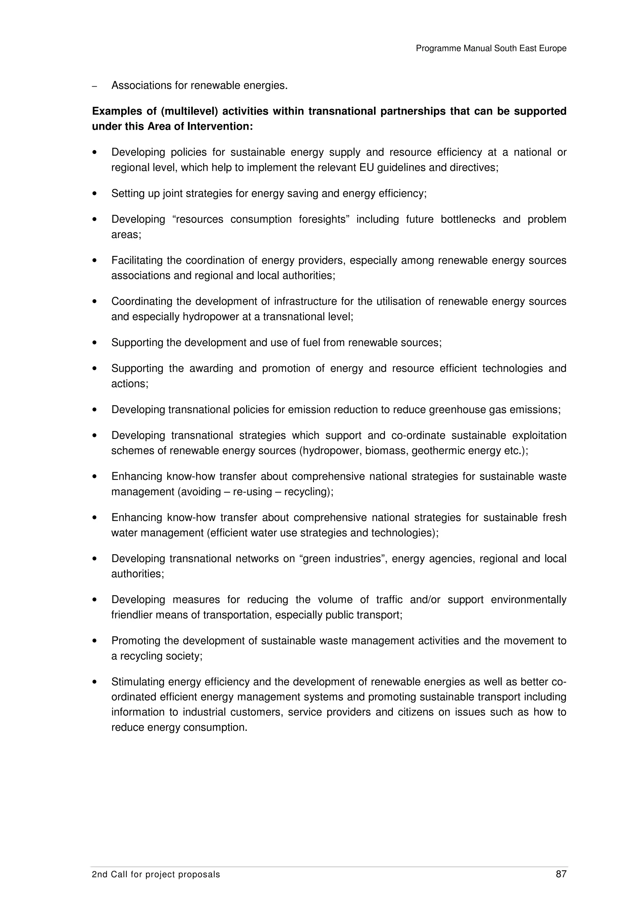 Programme Manual South East Europe



–   Associations for renewable energies.

Examples of (multilevel) activities within transnational partnerships that can be supported
under this Area of Intervention:

•   Developing policies for sustainable energy supply and resource efficiency at a national or
    regional level, which help to implement the relevant EU guidelines and directives;

•   Setting up joint strategies for energy saving and energy efficiency;

•   Developing “resources consumption foresights” including future bottlenecks and problem
    areas;

•   Facilitating the coordination of energy providers, especially among renewable energy sources
    associations and regional and local authorities;

•   Coordinating the development of infrastructure for the utilisation of renewable energy sources
    and especially hydropower at a transnational level;

•   Supporting the development and use of fuel from renewable sources;

•   Supporting the awarding and promotion of energy and resource efficient technologies and
    actions;

•   Developing transnational policies for emission reduction to reduce greenhouse gas emissions;

•   Developing transnational strategies which support and co-ordinate sustainable exploitation
    schemes of renewable energy sources (hydropower, biomass, geothermic energy etc.);

•   Enhancing know-how transfer about comprehensive national strategies for sustainable waste
    management (avoiding – re-using – recycling);

•   Enhancing know-how transfer about comprehensive national strategies for sustainable fresh
    water management (efficient water use strategies and technologies);

•   Developing transnational networks on “green industries”, energy agencies, regional and local
    authorities;

•   Developing measures for reducing the volume of traffic and/or support environmentally
    friendlier means of transportation, especially public transport;

•   Promoting the development of sustainable waste management activities and the movement to
    a recycling society;

•   Stimulating energy efficiency and the development of renewable energies as well as better co-
    ordinated efficient energy management systems and promoting sustainable transport including
    information to industrial customers, service providers and citizens on issues such as how to
    reduce energy consumption.




2nd Call for project proposals                                                                      87
 